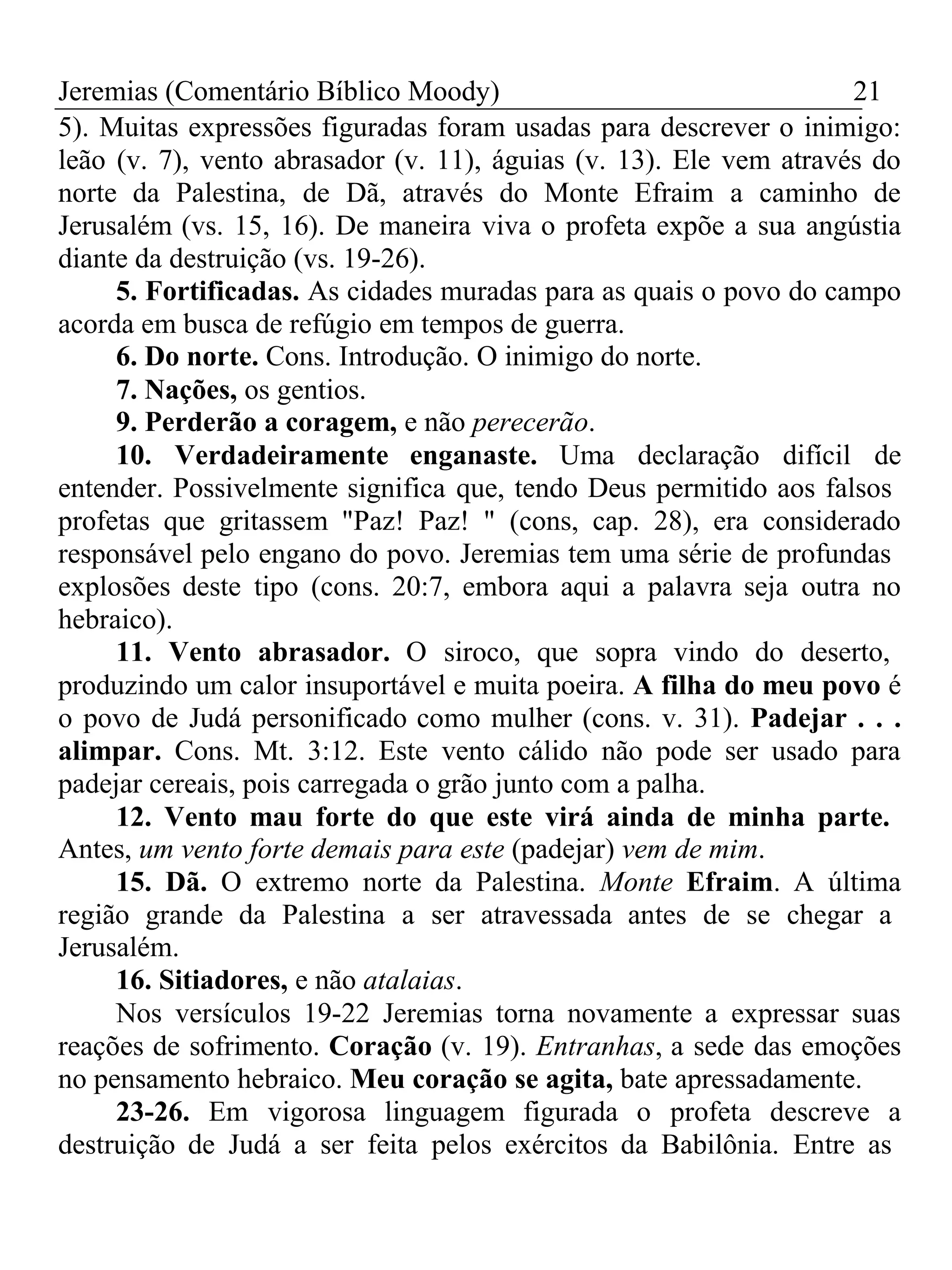 Jeremias (Comentário Bíblico Moody) 21 
5). Muitas expressões figuradas foram usadas para descrever o inimigo: 
leão (v. 7), vento abrasador (v. 11), águias (v. 13). Ele vem através do 
norte da Palestina, de Dã, através do Monte Efraim a caminho de 
Jerusalém (vs. 15, 16). De maneira viva o profeta expõe a sua angústia 
diante da destruição (vs. 19-26). 
5. Fortificadas. As cidades muradas para as quais o povo do campo 
acorda em busca de refúgio em tempos de guerra. 
6. Do norte. Cons. Introdução. O inimigo do norte. 
7. Nações, os gentios. 
9. Perderão a coragem, e não perecerão. 
10. Verdadeiramente enganaste. Uma declaração difícil de 
entender. Possivelmente significa que, tendo Deus permitido aos falsos 
profetas que gritassem "Paz! Paz! " (cons, cap. 28), era considerado 
responsável pelo engano do povo. Jeremias tem uma série de profundas 
explosões deste tipo (cons. 20:7, embora aqui a palavra seja outra no 
hebraico). 
11. Vento abrasador. O siroco, que sopra vindo do deserto, 
produzindo um calor insuportável e muita poeira. A filha do meu povo é 
o povo de Judá personificado como mulher (cons. v. 31). Padejar . . . 
alimpar. Cons. Mt. 3:12. Este vento cálido não pode ser usado para 
padejar cereais, pois carregada o grão junto com a palha. 
12. Vento mau forte do que este virá ainda de minha parte. 
Antes, um vento forte demais para este (padejar) vem de mim. 
15. Dã. O extremo norte da Palestina. Monte Efraim. A última 
região grande da Palestina a ser atravessada antes de se chegar a 
Jerusalém. 
16. Sitiadores, e não atalaias. 
Nos versículos 19-22 Jeremias torna novamente a expressar suas 
reações de sofrimento. Coração (v. 19). Entranhas, a sede das emoções 
no pensamento hebraico. Meu coração se agita, bate apressadamente. 
23-26. Em vigorosa linguagem figurada o profeta descreve a 
destruição de Judá a ser feita pelos exércitos da Babilônia. Entre as 
 