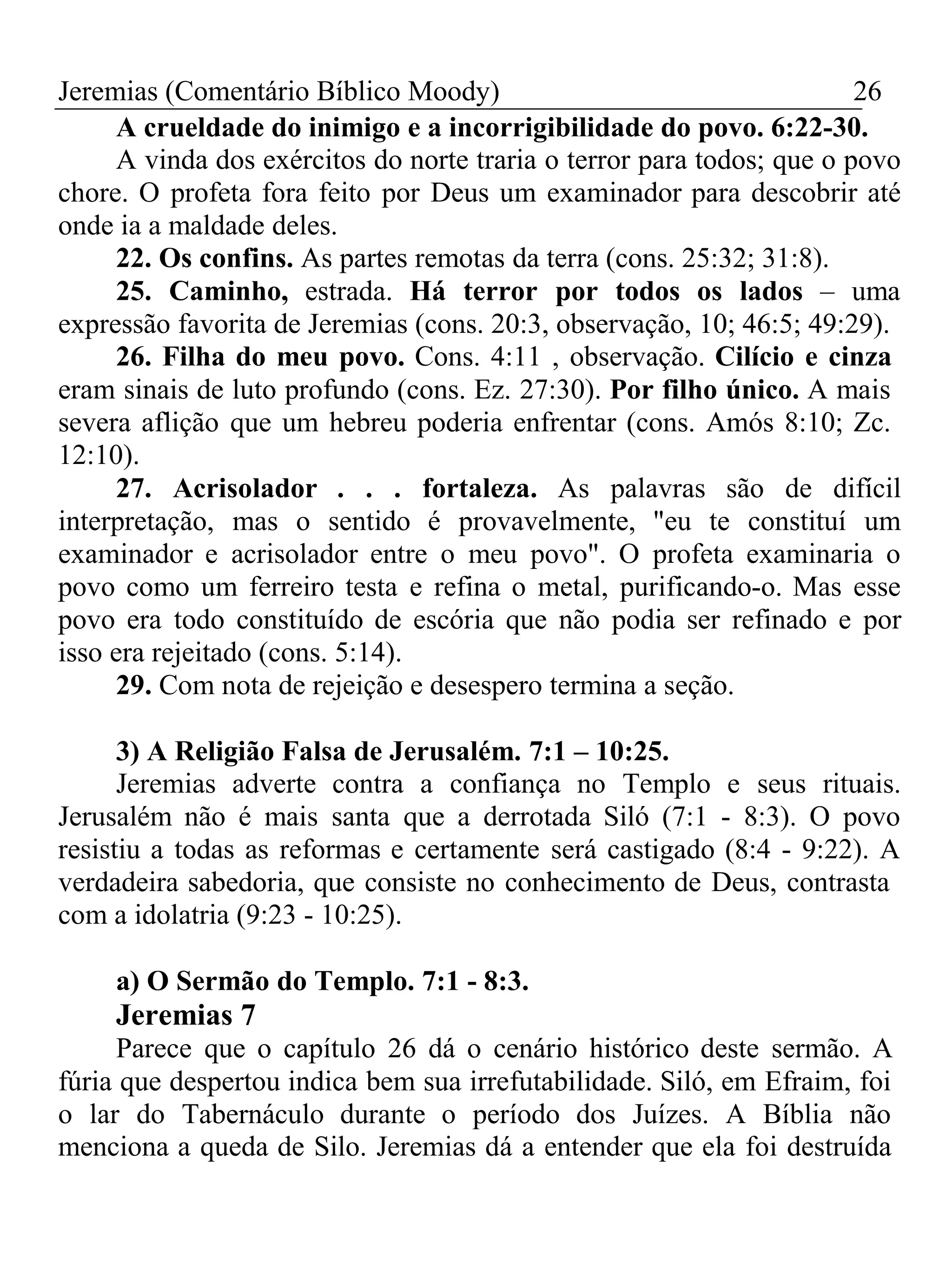 Jeremias (Comentário Bíblico Moody) 26 
A crueldade do inimigo e a incorrigibilidade do povo. 6:22-30. 
A vinda dos exércitos do norte traria o terror para todos; que o povo 
chore. O profeta fora feito por Deus um examinador para descobrir até 
onde ia a maldade deles. 
22. Os confins. As partes remotas da terra (cons. 25:32; 31:8). 
25. Caminho, estrada. Há terror por todos os lados – uma 
expressão favorita de Jeremias (cons. 20:3, observação, 10; 46:5; 49:29). 
26. Filha do meu povo. Cons. 4:11 , observação. Cilício e cinza 
eram sinais de luto profundo (cons. Ez. 27:30). Por filho único. A mais 
severa aflição que um hebreu poderia enfrentar (cons. Amós 8:10; Zc. 
12:10). 
27. Acrisolador . . . fortaleza. As palavras são de difícil 
interpretação, mas o sentido é provavelmente, "eu te constituí um 
examinador e acrisolador entre o meu povo". O profeta examinaria o 
povo como um ferreiro testa e refina o metal, purificando-o. Mas esse 
povo era todo constituído de escória que não podia ser refinado e por 
isso era rejeitado (cons. 5:14). 
29. Com nota de rejeição e desespero termina a seção. 
3) A Religião Falsa de Jerusalém. 7:1 – 10:25. 
Jeremias adverte contra a confiança no Templo e seus rituais. 
Jerusalém não é mais santa que a derrotada Siló (7:1 - 8:3). O povo 
resistiu a todas as reformas e certamente será castigado (8:4 - 9:22). A 
verdadeira sabedoria, que consiste no conhecimento de Deus, contrasta 
com a idolatria (9:23 - 10:25). 
a) O Sermão do Templo. 7:1 - 8:3. 
Jeremias 7 
Parece que o capítulo 26 dá o cenário histórico deste sermão. A 
fúria que despertou indica bem sua irrefutabilidade. Siló, em Efraim, foi 
o lar do Tabernáculo durante o período dos Juízes. A Bíblia não 
menciona a queda de Silo. Jeremias dá a entender que ela foi destruída 
 