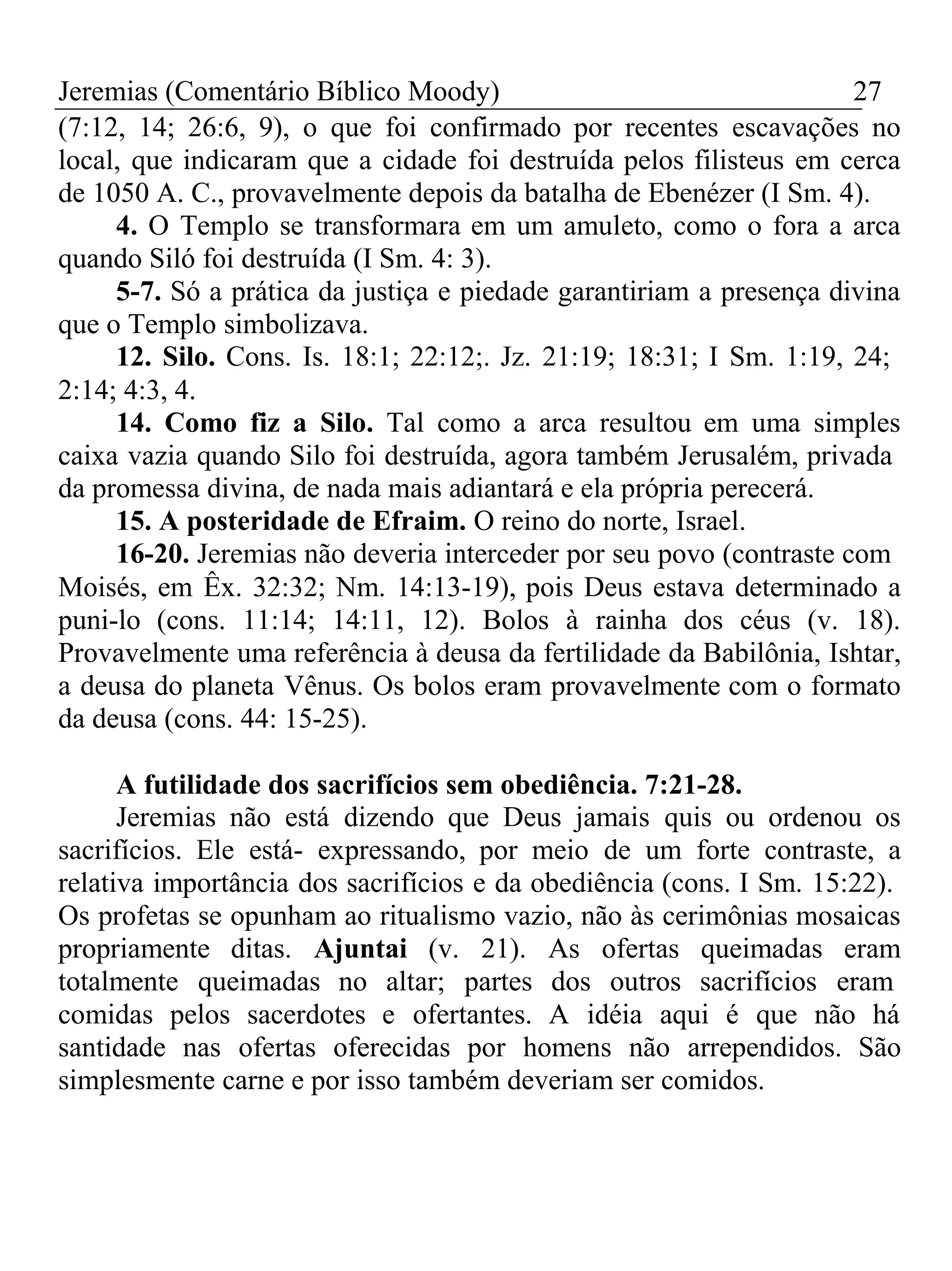 Jeremias (Comentário Bíblico Moody) 27 
(7:12, 14; 26:6, 9), o que foi confirmado por recentes escavações no 
local, que indicaram que a cidade foi destruída pelos filisteus em cerca 
de 1050 A. C., provavelmente depois da batalha de Ebenézer (I Sm. 4). 
4. O Templo se transformara em um amuleto, como o fora a arca 
quando Siló foi destruída (I Sm. 4: 3). 
5-7. Só a prática da justiça e piedade garantiriam a presença divina 
que o Templo simbolizava. 
12. Silo. Cons. Is. 18:1; 22:12;. Jz. 21:19; 18:31; I Sm. 1:19, 24; 
2:14; 4:3, 4. 
14. Como fiz a Silo. Tal como a arca resultou em uma simples 
caixa vazia quando Silo foi destruída, agora também Jerusalém, privada 
da promessa divina, de nada mais adiantará e ela própria perecerá. 
15. A posteridade de Efraim. O reino do norte, Israel. 
16-20. Jeremias não deveria interceder por seu povo (contraste com 
Moisés, em Êx. 32:32; Nm. 14:13-19), pois Deus estava determinado a 
puni-lo (cons. 11:14; 14:11, 12). Bolos à rainha dos céus (v. 18). 
Provavelmente uma referência à deusa da fertilidade da Babilônia, Ishtar, 
a deusa do planeta Vênus. Os bolos eram provavelmente com o formato 
da deusa (cons. 44: 15-25). 
A futilidade dos sacrifícios sem obediência. 7:21-28. 
Jeremias não está dizendo que Deus jamais quis ou ordenou os 
sacrifícios. Ele está- expressando, por meio de um forte contraste, a 
relativa importância dos sacrifícios e da obediência (cons. I Sm. 15:22). 
Os profetas se opunham ao ritualismo vazio, não às cerimônias mosaicas 
propriamente ditas. Ajuntai (v. 21). As ofertas queimadas eram 
totalmente queimadas no altar; partes dos outros sacrifícios eram 
comidas pelos sacerdotes e ofertantes. A idéia aqui é que não há 
santidade nas ofertas oferecidas por homens não arrependidos. São 
simplesmente carne e por isso também deveriam ser comidos. 
 