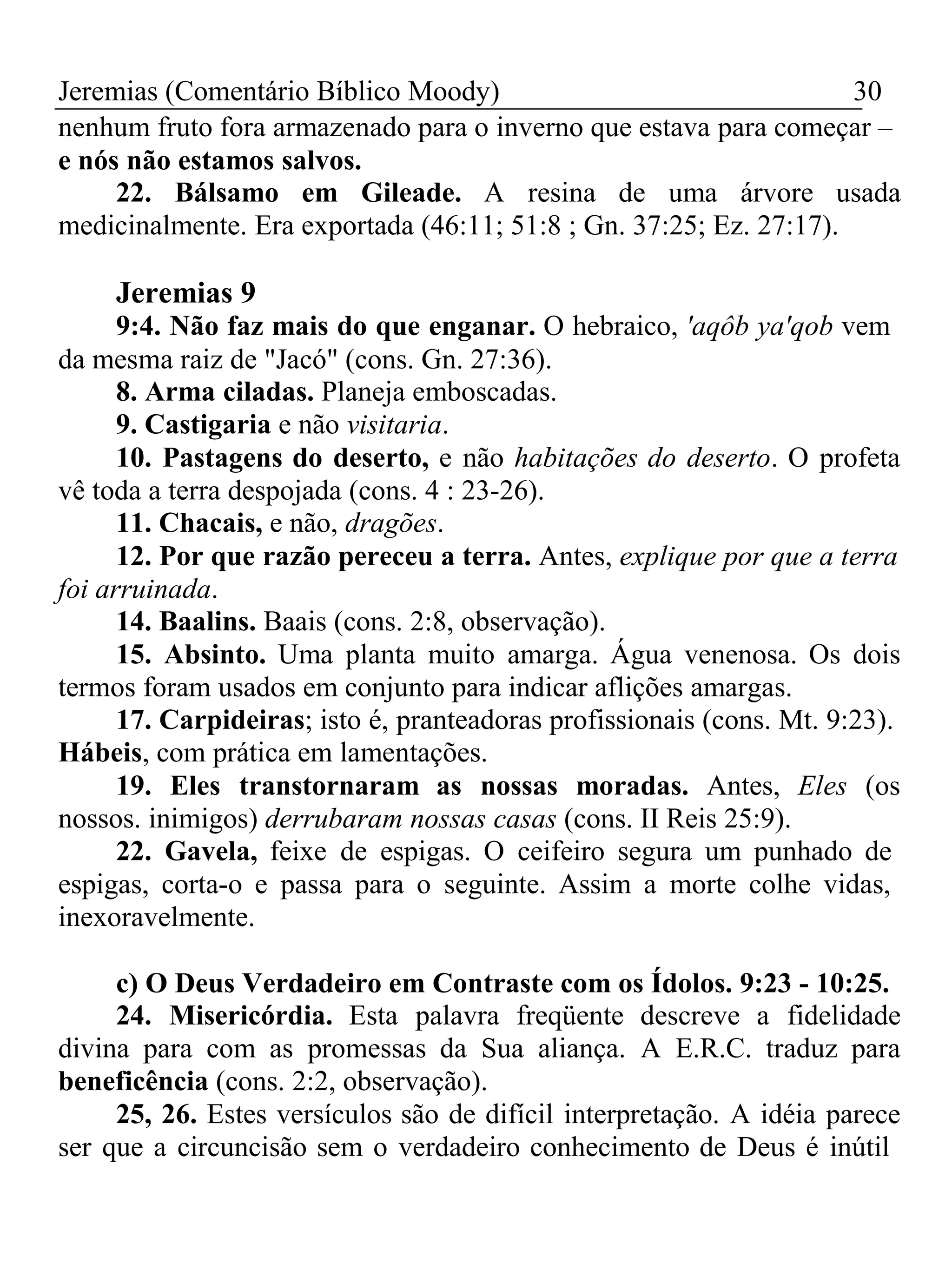 Jeremias (Comentário Bíblico Moody) 30 
nenhum fruto fora armazenado para o inverno que estava para começar – 
e nós não estamos salvos. 
22. Bálsamo em Gileade. A resina de uma árvore usada 
medicinalmente. Era exportada (46:11; 51:8 ; Gn. 37:25; Ez. 27:17). 
Jeremias 9 
9:4. Não faz mais do que enganar. O hebraico, 'aqôb ya'qob vem 
da mesma raiz de "Jacó" (cons. Gn. 27:36). 
8. Arma ciladas. Planeja emboscadas. 
9. Castigaria e não visitaria. 
10. Pastagens do deserto, e não habitações do deserto. O profeta 
vê toda a terra despojada (cons. 4 : 23-26). 
11. Chacais, e não, dragões. 
12. Por que razão pereceu a terra. Antes, explique por que a terra 
foi arruinada. 
14. Baalins. Baais (cons. 2:8, observação). 
15. Absinto. Uma planta muito amarga. Água venenosa. Os dois 
termos foram usados em conjunto para indicar aflições amargas. 
17. Carpideiras; isto é, pranteadoras profissionais (cons. Mt. 9:23). 
Hábeis, com prática em lamentações. 
19. Eles transtornaram as nossas moradas. Antes, Eles (os 
nossos. inimigos) derrubaram nossas casas (cons. II Reis 25:9). 
22. Gavela, feixe de espigas. O ceifeiro segura um punhado de 
espigas, corta-o e passa para o seguinte. Assim a morte colhe vidas, 
inexoravelmente. 
c) O Deus Verdadeiro em Contraste com os Ídolos. 9:23 - 10:25. 
24. Misericórdia. Esta palavra freqüente descreve a fidelidade 
divina para com as promessas da Sua aliança. A E.R.C. traduz para 
beneficência (cons. 2:2, observação). 
25, 26. Estes versículos são de difícil interpretação. A idéia parece 
ser que a circuncisão sem o verdadeiro conhecimento de Deus é inútil 
 