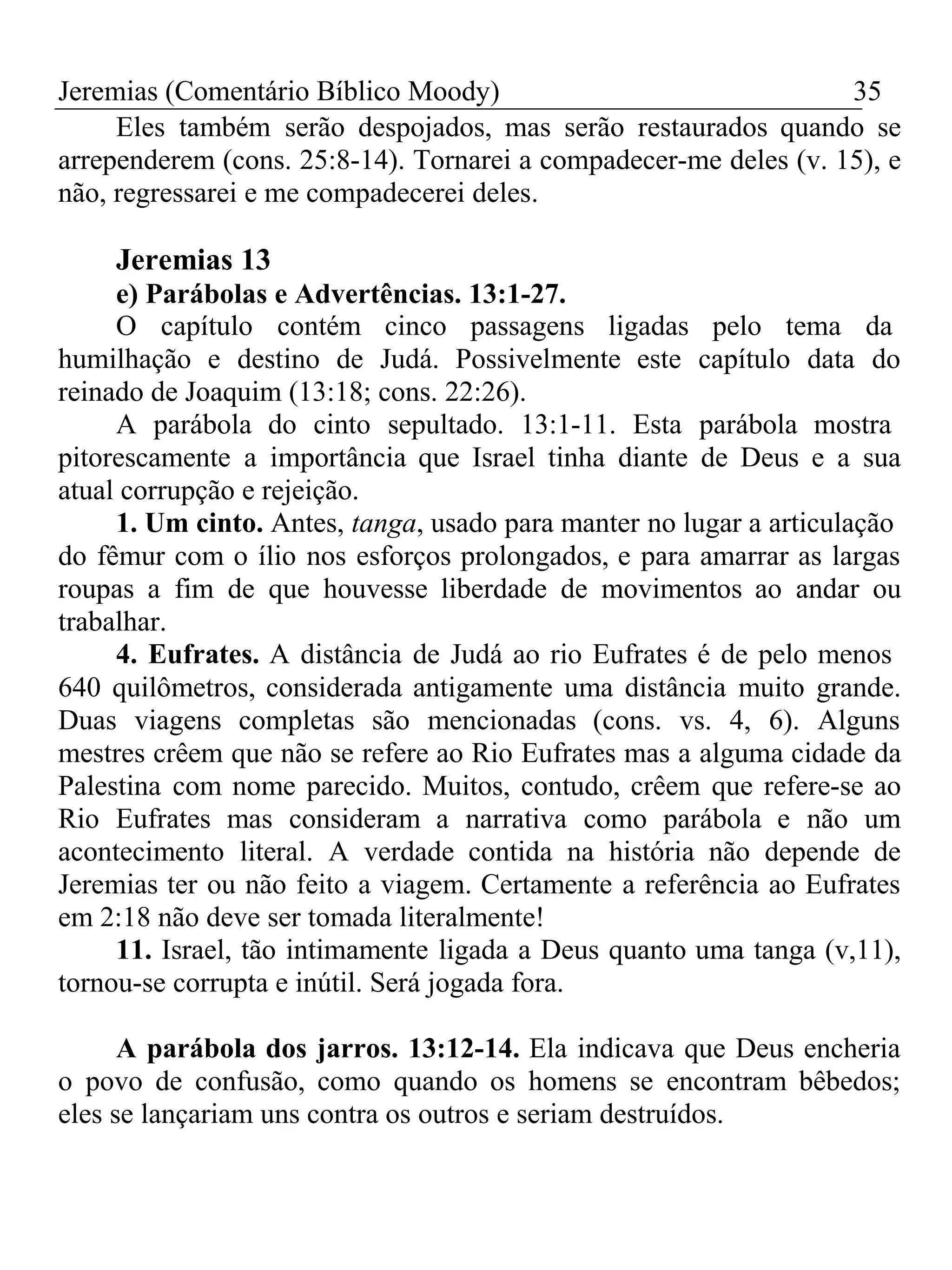 Jeremias (Comentário Bíblico Moody) 35 
Eles também serão despojados, mas serão restaurados quando se 
arrependerem (cons. 25:8-14). Tornarei a compadecer-me deles (v. 15), e 
não, regressarei e me compadecerei deles. 
Jeremias 13 
e) Parábolas e Advertências. 13:1-27. 
O capítulo contém cinco passagens ligadas pelo tema da 
humilhação e destino de Judá. Possivelmente este capítulo data do 
reinado de Joaquim (13:18; cons. 22:26). 
A parábola do cinto sepultado. 13:1-11. Esta parábola mostra 
pitorescamente a importância que Israel tinha diante de Deus e a sua 
atual corrupção e rejeição. 
1. Um cinto. Antes, tanga, usado para manter no lugar a articulação 
do fêmur com o ílio nos esforços prolongados, e para amarrar as largas 
roupas a fim de que houvesse liberdade de movimentos ao andar ou 
trabalhar. 
4. Eufrates. A distância de Judá ao rio Eufrates é de pelo menos 
640 quilômetros, considerada antigamente uma distância muito grande. 
Duas viagens completas são mencionadas (cons. vs. 4, 6). Alguns 
mestres crêem que não se refere ao Rio Eufrates mas a alguma cidade da 
Palestina com nome parecido. Muitos, contudo, crêem que refere-se ao 
Rio Eufrates mas consideram a narrativa como parábola e não um 
acontecimento literal. A verdade contida na história não depende de 
Jeremias ter ou não feito a viagem. Certamente a referência ao Eufrates 
em 2:18 não deve ser tomada literalmente! 
11. Israel, tão intimamente ligada a Deus quanto uma tanga (v,11), 
tornou-se corrupta e inútil. Será jogada fora. 
A parábola dos jarros. 13:12-14. Ela indicava que Deus encheria 
o povo de confusão, como quando os homens se encontram bêbedos; 
eles se lançariam uns contra os outros e seriam destruídos. 
 