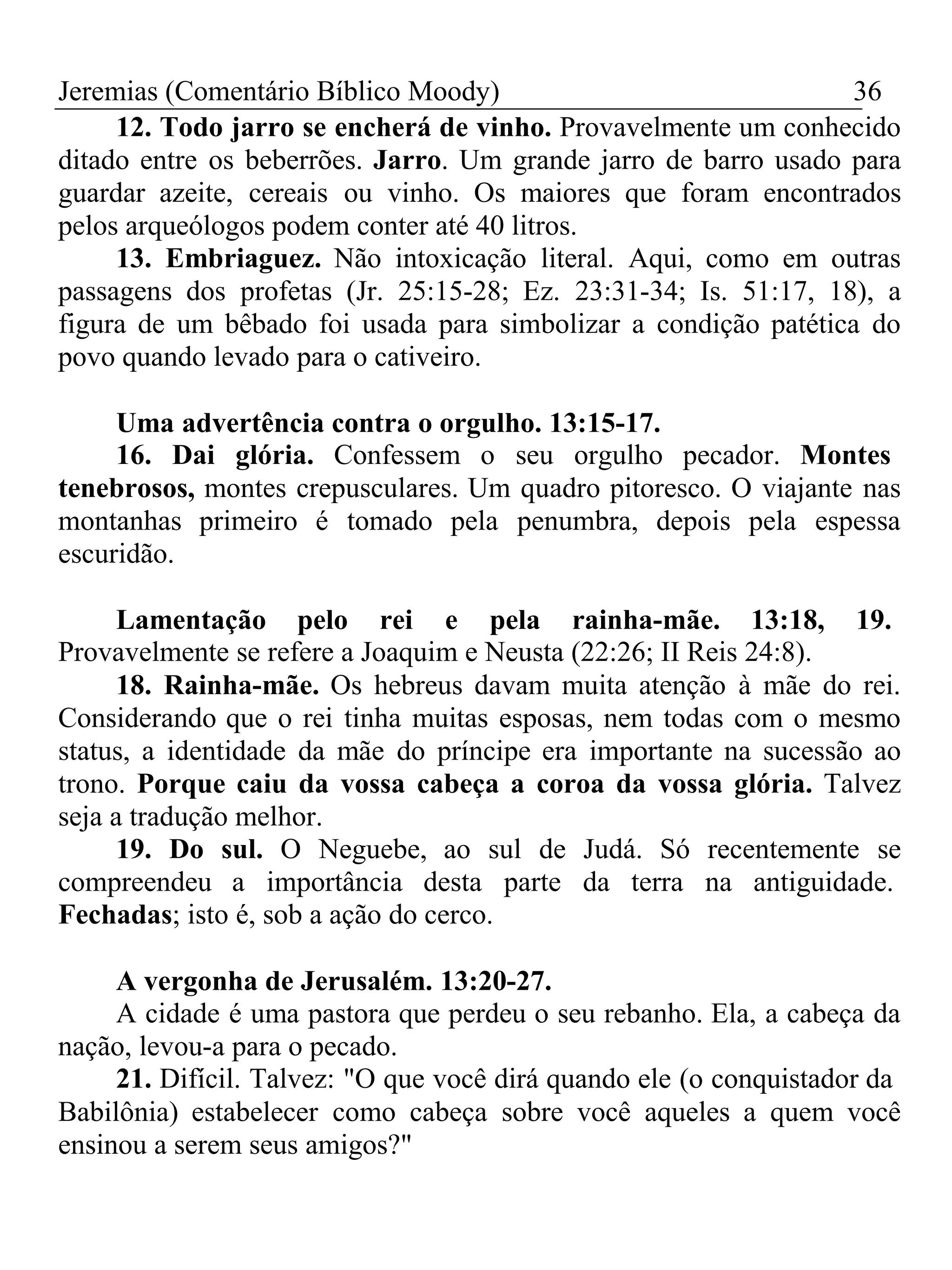 Jeremias (Comentário Bíblico Moody) 36 
12. Todo jarro se encherá de vinho. Provavelmente um conhecido 
ditado entre os beberrões. Jarro. Um grande jarro de barro usado para 
guardar azeite, cereais ou vinho. Os maiores que foram encontrados 
pelos arqueólogos podem conter até 40 litros. 
13. Embriaguez. Não intoxicação literal. Aqui, como em outras 
passagens dos profetas (Jr. 25:15-28; Ez. 23:31-34; Is. 51:17, 18), a 
figura de um bêbado foi usada para simbolizar a condição patética do 
povo quando levado para o cativeiro. 
Uma advertência contra o orgulho. 13:15-17. 
16. Dai glória. Confessem o seu orgulho pecador. Montes 
tenebrosos, montes crepusculares. Um quadro pitoresco. O viajante nas 
montanhas primeiro é tomado pela penumbra, depois pela espessa 
escuridão. 
Lamentação pelo rei e pela rainha-mãe. 13:18, 19. 
Provavelmente se refere a Joaquim e Neusta (22:26; II Reis 24:8). 
18. Rainha-mãe. Os hebreus davam muita atenção à mãe do rei. 
Considerando que o rei tinha muitas esposas, nem todas com o mesmo 
status, a identidade da mãe do príncipe era importante na sucessão ao 
trono. Porque caiu da vossa cabeça a coroa da vossa glória. Talvez 
seja a tradução melhor. 
19. Do sul. O Neguebe, ao sul de Judá. Só recentemente se 
compreendeu a importância desta parte da terra na antiguidade. 
Fechadas; isto é, sob a ação do cerco. 
A vergonha de Jerusalém. 13:20-27. 
A cidade é uma pastora que perdeu o seu rebanho. Ela, a cabeça da 
nação, levou-a para o pecado. 
21. Difícil. Talvez: "O que você dirá quando ele (o conquistador da 
Babilônia) estabelecer como cabeça sobre você aqueles a quem você 
ensinou a serem seus amigos?" 
 