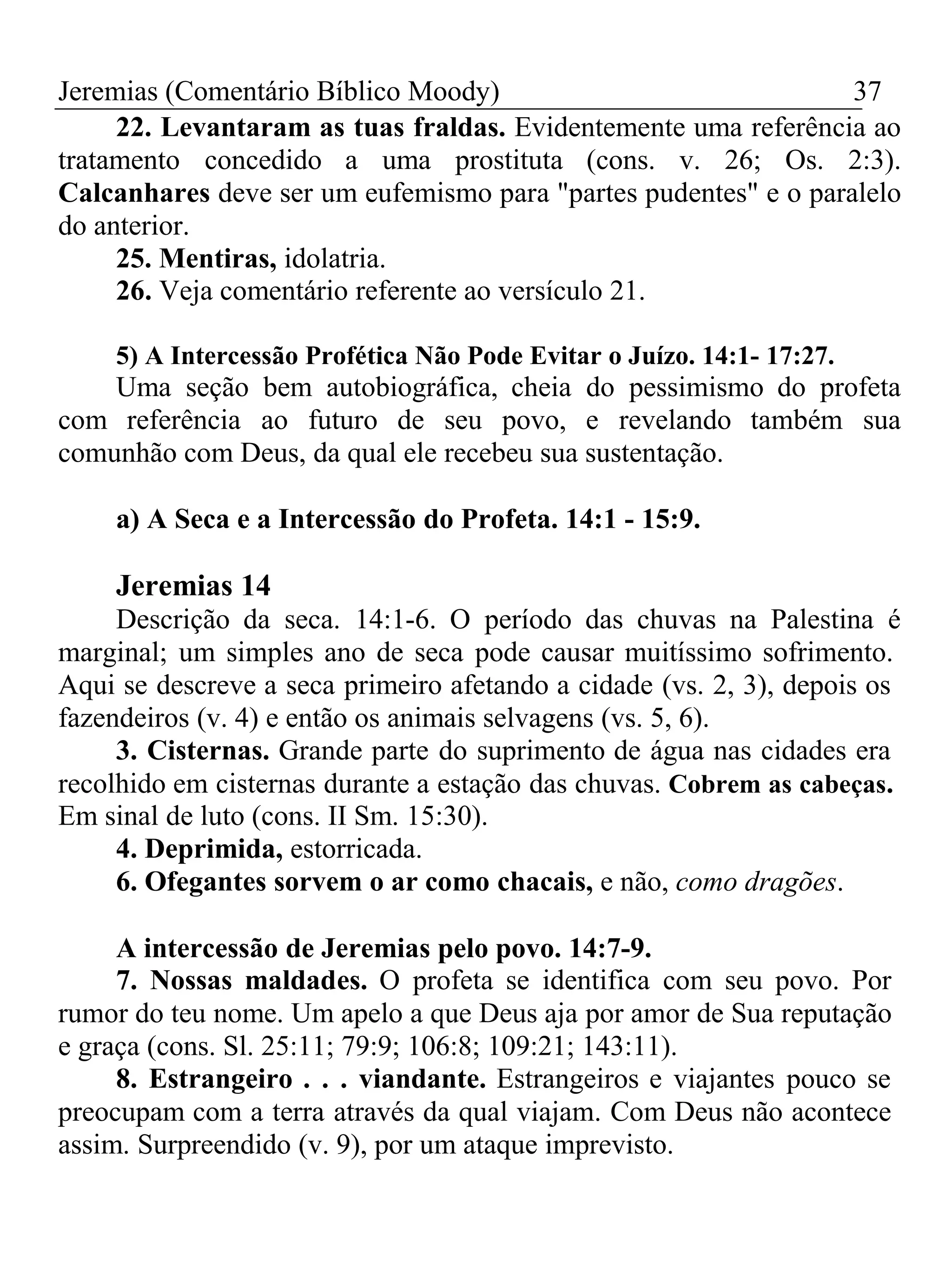 Jeremias (Comentário Bíblico Moody) 37 
22. Levantaram as tuas fraldas. Evidentemente uma referência ao 
tratamento concedido a uma prostituta (cons. v. 26; Os. 2:3). 
Calcanhares deve ser um eufemismo para "partes pudentes" e o paralelo 
do anterior. 
25. Mentiras, idolatria. 
26. Veja comentário referente ao versículo 21. 
5) A Intercessão Profética Não Pode Evitar o Juízo. 14:1- 17:27. 
Uma seção bem autobiográfica, cheia do pessimismo do profeta 
com referência ao futuro de seu povo, e revelando também sua 
comunhão com Deus, da qual ele recebeu sua sustentação. 
a) A Seca e a Intercessão do Profeta. 14:1 - 15:9. 
Jeremias 14 
Descrição da seca. 14:1-6. O período das chuvas na Palestina é 
marginal; um simples ano de seca pode causar muitíssimo sofrimento. 
Aqui se descreve a seca primeiro afetando a cidade (vs. 2, 3), depois os 
fazendeiros (v. 4) e então os animais selvagens (vs. 5, 6). 
3. Cisternas. Grande parte do suprimento de água nas cidades era 
recolhido em cisternas durante a estação das chuvas. Cobrem as cabeças. 
Em sinal de luto (cons. II Sm. 15:30). 
4. Deprimida, estorricada. 
6. Ofegantes sorvem o ar como chacais, e não, como dragões. 
A intercessão de Jeremias pelo povo. 14:7-9. 
7. Nossas maldades. O profeta se identifica com seu povo. Por 
rumor do teu nome. Um apelo a que Deus aja por amor de Sua reputação 
e graça (cons. Sl. 25:11; 79:9; 106:8; 109:21; 143:11). 
8. Estrangeiro . . . viandante. Estrangeiros e viajantes pouco se 
preocupam com a terra através da qual viajam. Com Deus não acontece 
assim. Surpreendido (v. 9), por um ataque imprevisto. 
 