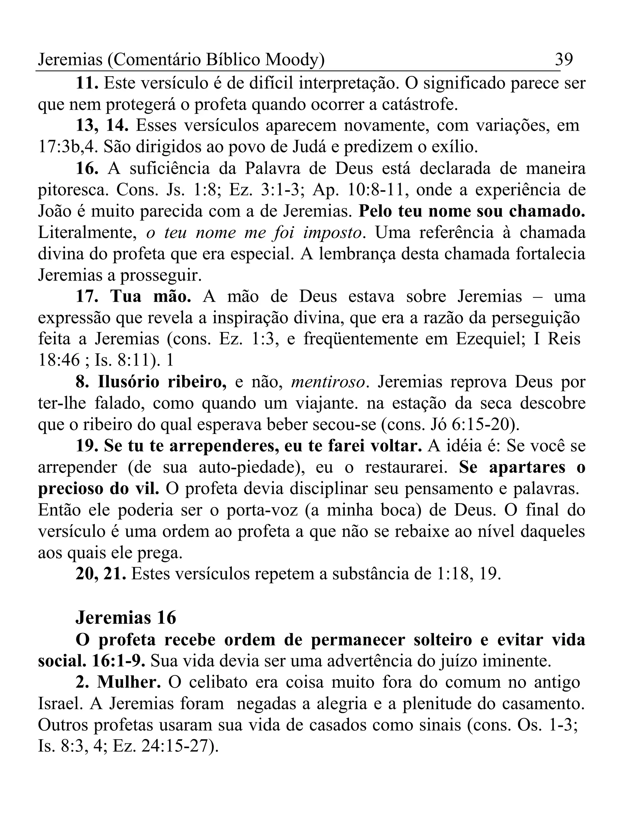 Jeremias (Comentário Bíblico Moody) 39 
11. Este versículo é de difícil interpretação. O significado parece ser 
que nem protegerá o profeta quando ocorrer a catástrofe. 
13, 14. Esses versículos aparecem novamente, com variações, em 
17:3b,4. São dirigidos ao povo de Judá e predizem o exílio. 
16. A suficiência da Palavra de Deus está declarada de maneira 
pitoresca. Cons. Js. 1:8; Ez. 3:1-3; Ap. 10:8-11, onde a experiência de 
João é muito parecida com a de Jeremias. Pelo teu nome sou chamado. 
Literalmente, o teu nome me foi imposto. Uma referência à chamada 
divina do profeta que era especial. A lembrança desta chamada fortalecia 
Jeremias a prosseguir. 
17. Tua mão. A mão de Deus estava sobre Jeremias – uma 
expressão que revela a inspiração divina, que era a razão da perseguição 
feita a Jeremias (cons. Ez. 1:3, e freqüentemente em Ezequiel; I Reis 
18:46 ; Is. 8:11). 1 
8. Ilusório ribeiro, e não, mentiroso. Jeremias reprova Deus por 
ter-lhe falado, como quando um viajante. na estação da seca descobre 
que o ribeiro do qual esperava beber secou-se (cons. Jó 6:15-20). 
19. Se tu te arrependeres, eu te farei voltar. A idéia é: Se você se 
arrepender (de sua auto-piedade), eu o restaurarei. Se apartares o 
precioso do vil. O profeta devia disciplinar seu pensamento e palavras. 
Então ele poderia ser o porta-voz (a minha boca) de Deus. O final do 
versículo é uma ordem ao profeta a que não se rebaixe ao nível daqueles 
aos quais ele prega. 
20, 21. Estes versículos repetem a substância de 1:18, 19. 
Jeremias 16 
O profeta recebe ordem de permanecer solteiro e evitar vida 
social. 16:1-9. Sua vida devia ser uma advertência do juízo iminente. 
2. Mulher. O celibato era coisa muito fora do comum no antigo 
Israel. A Jeremias foram negadas a alegria e a plenitude do casamento. 
Outros profetas usaram sua vida de casados como sinais (cons. Os. 1-3; 
Is. 8:3, 4; Ez. 24:15-27). 
 