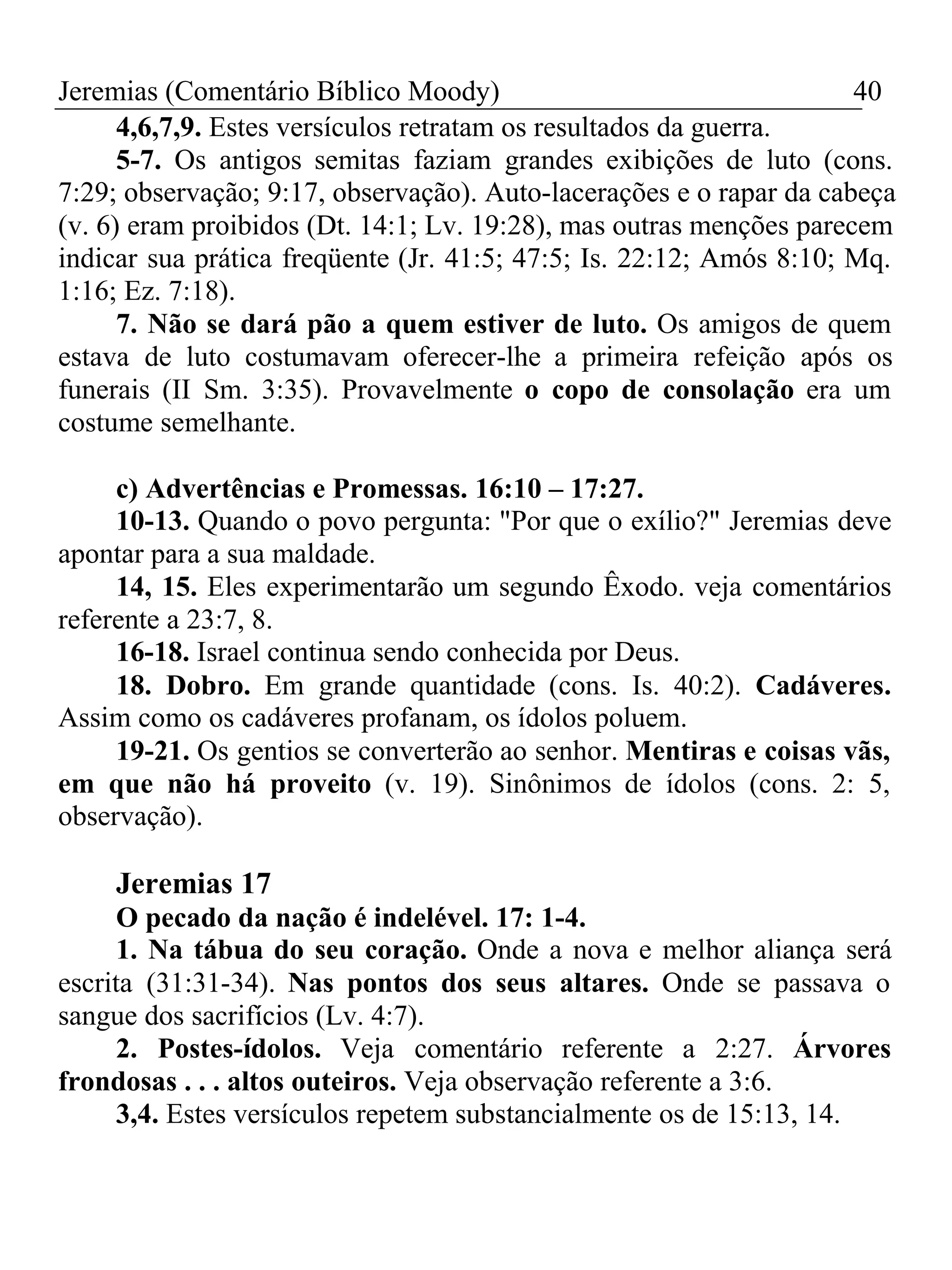 Jeremias (Comentário Bíblico Moody) 40 
4,6,7,9. Estes versículos retratam os resultados da guerra. 
5-7. Os antigos semitas faziam grandes exibições de luto (cons. 
7:29; observação; 9:17, observação). Auto-lacerações e o rapar da cabeça 
(v. 6) eram proibidos (Dt. 14:1; Lv. 19:28), mas outras menções parecem 
indicar sua prática freqüente (Jr. 41:5; 47:5; Is. 22:12; Amós 8:10; Mq. 
1:16; Ez. 7:18). 
7. Não se dará pão a quem estiver de luto. Os amigos de quem 
estava de luto costumavam oferecer-lhe a primeira refeição após os 
funerais (II Sm. 3:35). Provavelmente o copo de consolação era um 
costume semelhante. 
c) Advertências e Promessas. 16:10 – 17:27. 
10-13. Quando o povo pergunta: "Por que o exílio?" Jeremias deve 
apontar para a sua maldade. 
14, 15. Eles experimentarão um segundo Êxodo. veja comentários 
referente a 23:7, 8. 
16-18. Israel continua sendo conhecida por Deus. 
18. Dobro. Em grande quantidade (cons. Is. 40:2). Cadáveres. 
Assim como os cadáveres profanam, os ídolos poluem. 
19-21. Os gentios se converterão ao senhor. Mentiras e coisas vãs, 
em que não há proveito (v. 19). Sinônimos de ídolos (cons. 2: 5, 
observação). 
Jeremias 17 
O pecado da nação é indelével. 17: 1-4. 
1. Na tábua do seu coração. Onde a nova e melhor aliança será 
escrita (31:31-34). Nas pontos dos seus altares. Onde se passava o 
sangue dos sacrifícios (Lv. 4:7). 
2. Postes-ídolos. Veja comentário referente a 2:27. Árvores 
frondosas . . . altos outeiros. Veja observação referente a 3:6. 
3,4. Estes versículos repetem substancialmente os de 15:13, 14. 
 