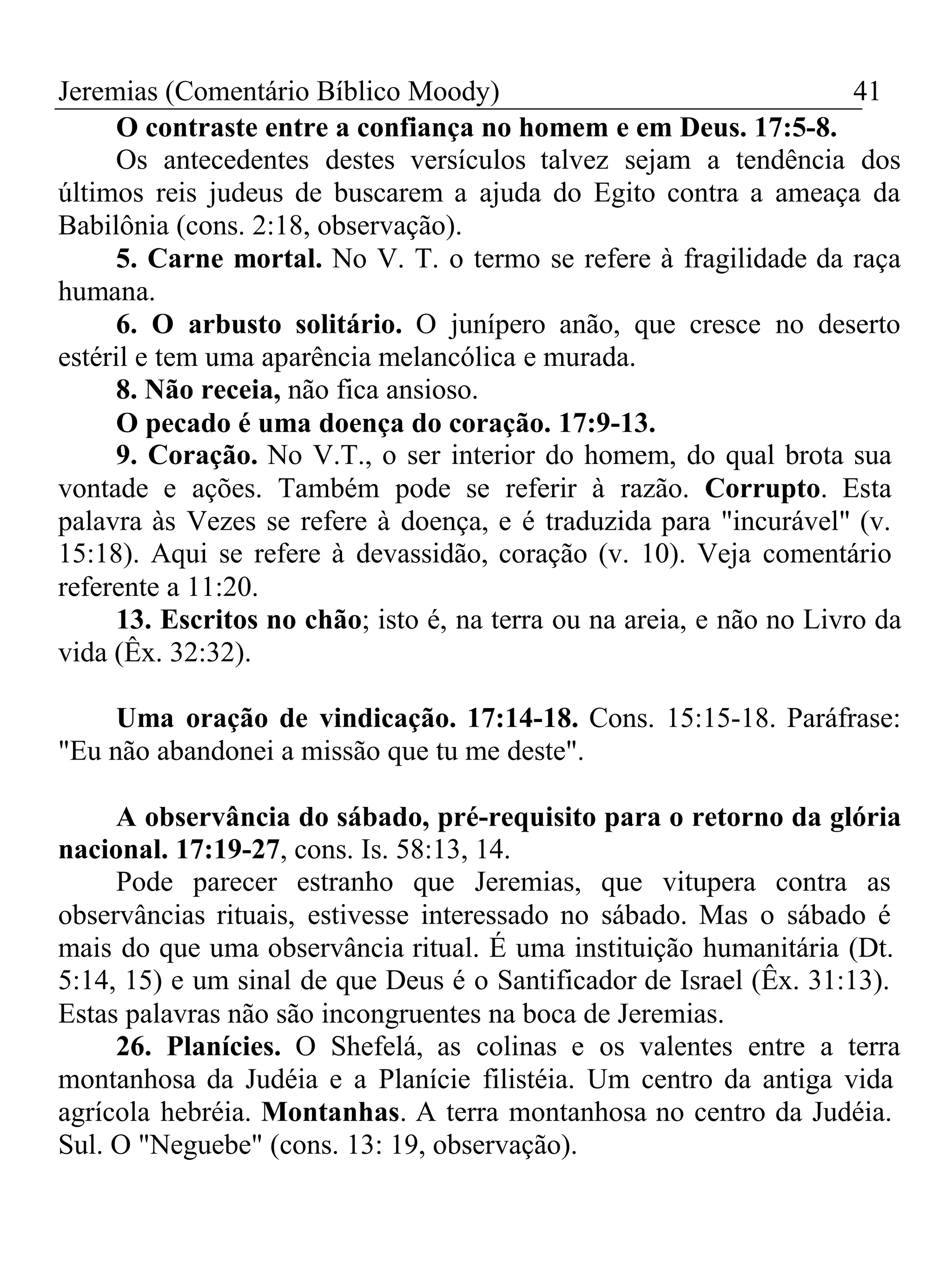 Jeremias (Comentário Bíblico Moody) 41 
O contraste entre a confiança no homem e em Deus. 17:5-8. 
Os antecedentes destes versículos talvez sejam a tendência dos 
últimos reis judeus de buscarem a ajuda do Egito contra a ameaça da 
Babilônia (cons. 2:18, observação). 
5. Carne mortal. No V. T. o termo se refere à fragilidade da raça 
humana. 
6. O arbusto solitário. O junípero anão, que cresce no deserto 
estéril e tem uma aparência melancólica e murada. 
8. Não receia, não fica ansioso. 
O pecado é uma doença do coração. 17:9-13. 
9. Coração. No V.T., o ser interior do homem, do qual brota sua 
vontade e ações. Também pode se referir à razão. Corrupto. Esta 
palavra às Vezes se refere à doença, e é traduzida para "incurável" (v. 
15:18). Aqui se refere à devassidão, coração (v. 10). Veja comentário 
referente a 11:20. 
13. Escritos no chão; isto é, na terra ou na areia, e não no Livro da 
vida (Êx. 32:32). 
Uma oração de vindicação. 17:14-18. Cons. 15:15-18. Paráfrase: 
"Eu não abandonei a missão que tu me deste". 
A observância do sábado, pré-requisito para o retorno da glória 
nacional. 17:19-27, cons. Is. 58:13, 14. 
Pode parecer estranho que Jeremias, que vitupera contra as 
observâncias rituais, estivesse interessado no sábado. Mas o sábado é 
mais do que uma observância ritual. É uma instituição humanitária (Dt. 
5:14, 15) e um sinal de que Deus é o Santificador de Israel (Êx. 31:13). 
Estas palavras não são incongruentes na boca de Jeremias. 
26. Planícies. O Shefelá, as colinas e os valentes entre a terra 
montanhosa da Judéia e a Planície filistéia. Um centro da antiga vida 
agrícola hebréia. Montanhas. A terra montanhosa no centro da Judéia. 
Sul. O "Neguebe" (cons. 13: 19, observação). 
 