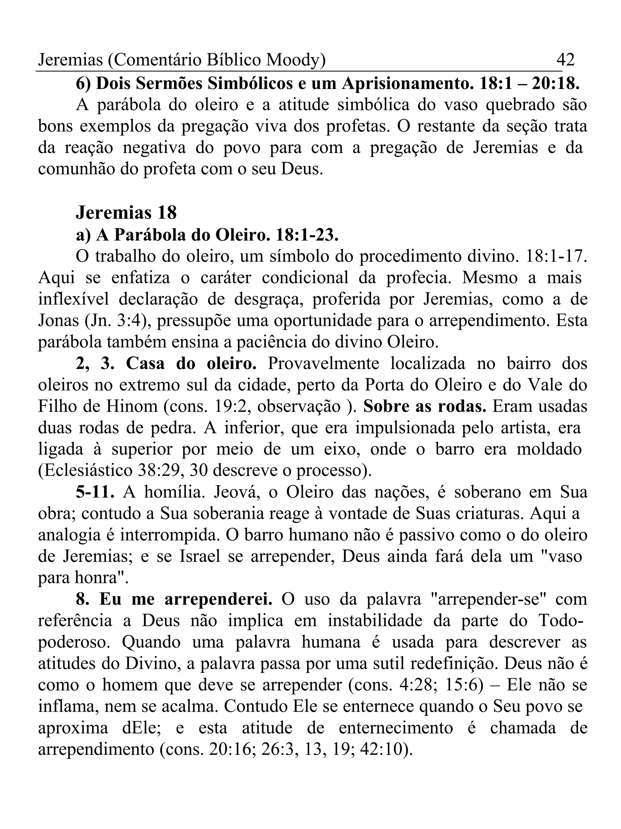 Jeremias (Comentário Bíblico Moody) 42 
6) Dois Sermões Simbólicos e um Aprisionamento. 18:1 – 20:18. 
A parábola do oleiro e a atitude simbólica do vaso quebrado são 
bons exemplos da pregação viva dos profetas. O restante da seção trata 
da reação negativa do povo para com a pregação de Jeremias e da 
comunhão do profeta com o seu Deus. 
Jeremias 18 
a) A Parábola do Oleiro. 18:1-23. 
O trabalho do oleiro, um símbolo do procedimento divino. 18:1-17. 
Aqui se enfatiza o caráter condicional da profecia. Mesmo a mais 
inflexível declaração de desgraça, proferida por Jeremias, como a de 
Jonas (Jn. 3:4), pressupõe uma oportunidade para o arrependimento. Esta 
parábola também ensina a paciência do divino Oleiro. 
2, 3. Casa do oleiro. Provavelmente localizada no bairro dos 
oleiros no extremo sul da cidade, perto da Porta do Oleiro e do Vale do 
Filho de Hinom (cons. 19:2, observação ). Sobre as rodas. Eram usadas 
duas rodas de pedra. A inferior, que era impulsionada pelo artista, era 
ligada à superior por meio de um eixo, onde o barro era moldado 
(Eclesiástico 38:29, 30 descreve o processo). 
5-11. A homília. Jeová, o Oleiro das nações, é soberano em Sua 
obra; contudo a Sua soberania reage à vontade de Suas criaturas. Aqui a 
analogia é interrompida. O barro humano não é passivo como o do oleiro 
de Jeremias; e se Israel se arrepender, Deus ainda fará dela um "vaso 
para honra". 
8. Eu me arrependerei. O uso da palavra "arrepender-se" com 
referência a Deus não implica em instabilidade da parte do Todo-poderoso. 
Quando uma palavra humana é usada para descrever as 
atitudes do Divino, a palavra passa por uma sutil redefinição. Deus não é 
como o homem que deve se arrepender (cons. 4:28; 15:6) – Ele não se 
inflama, nem se acalma. Contudo Ele se enternece quando o Seu povo se 
aproxima dEle; e esta atitude de enternecimento é chamada de 
arrependimento (cons. 20:16; 26:3, 13, 19; 42:10). 
 