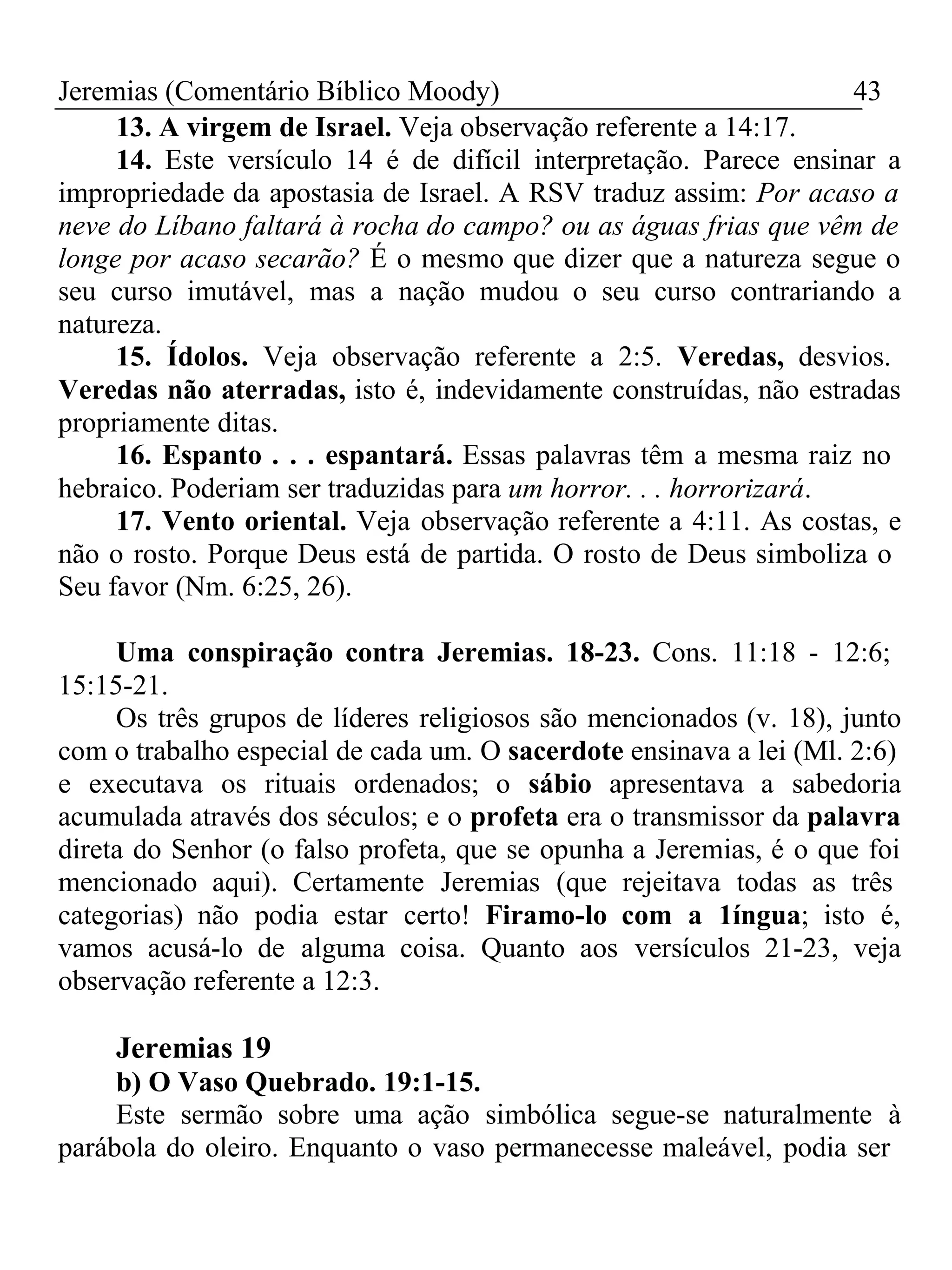 Jeremias (Comentário Bíblico Moody) 43 
13. A virgem de Israel. Veja observação referente a 14:17. 
14. Este versículo 14 é de difícil interpretação. Parece ensinar a 
impropriedade da apostasia de Israel. A RSV traduz assim: Por acaso a 
neve do Líbano faltará à rocha do campo? ou as águas frias que vêm de 
longe por acaso secarão? É o mesmo que dizer que a natureza segue o 
seu curso imutável, mas a nação mudou o seu curso contrariando a 
natureza. 
15. Ídolos. Veja observação referente a 2:5. Veredas, desvios. 
Veredas não aterradas, isto é, indevidamente construídas, não estradas 
propriamente ditas. 
16. Espanto . . . espantará. Essas palavras têm a mesma raiz no 
hebraico. Poderiam ser traduzidas para um horror. . . horrorizará. 
17. Vento oriental. Veja observação referente a 4:11. As costas, e 
não o rosto. Porque Deus está de partida. O rosto de Deus simboliza o 
Seu favor (Nm. 6:25, 26). 
Uma conspiração contra Jeremias. 18-23. Cons. 11:18 - 12:6; 
15:15-21. 
Os três grupos de líderes religiosos são mencionados (v. 18), junto 
com o trabalho especial de cada um. O sacerdote ensinava a lei (Ml. 2:6) 
e executava os rituais ordenados; o sábio apresentava a sabedoria 
acumulada através dos séculos; e o profeta era o transmissor da palavra 
direta do Senhor (o falso profeta, que se opunha a Jeremias, é o que foi 
mencionado aqui). Certamente Jeremias (que rejeitava todas as três 
categorias) não podia estar certo! Firamo-lo com a 1íngua; isto é, 
vamos acusá-lo de alguma coisa. Quanto aos versículos 21-23, veja 
observação referente a 12:3. 
Jeremias 19 
b) O Vaso Quebrado. 19:1-15. 
Este sermão sobre uma ação simbólica segue-se naturalmente à 
parábola do oleiro. Enquanto o vaso permanecesse maleável, podia ser 
 