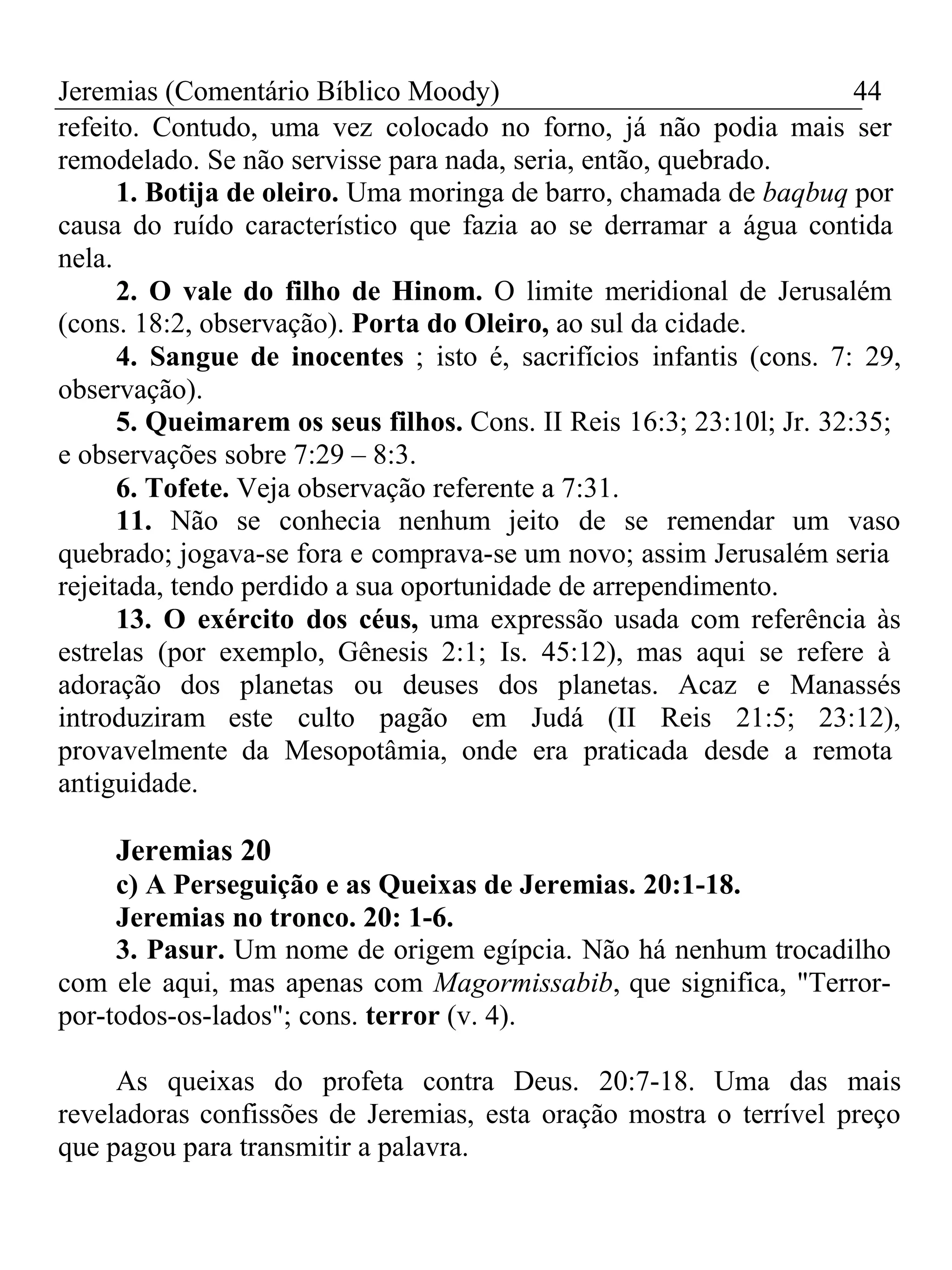 Jeremias (Comentário Bíblico Moody) 44 
refeito. Contudo, uma vez colocado no forno, já não podia mais ser 
remodelado. Se não servisse para nada, seria, então, quebrado. 
1. Botija de oleiro. Uma moringa de barro, chamada de baqbuq por 
causa do ruído característico que fazia ao se derramar a água contida 
nela. 
2. O vale do filho de Hinom. O limite meridional de Jerusalém 
(cons. 18:2, observação). Porta do Oleiro, ao sul da cidade. 
4. Sangue de inocentes ; isto é, sacrifícios infantis (cons. 7: 29, 
observação). 
5. Queimarem os seus filhos. Cons. II Reis 16:3; 23:10l; Jr. 32:35; 
e observações sobre 7:29 – 8:3. 
6. Tofete. Veja observação referente a 7:31. 
11. Não se conhecia nenhum jeito de se remendar um vaso 
quebrado; jogava-se fora e comprava-se um novo; assim Jerusalém seria 
rejeitada, tendo perdido a sua oportunidade de arrependimento. 
13. O exército dos céus, uma expressão usada com referência às 
estrelas (por exemplo, Gênesis 2:1; Is. 45:12), mas aqui se refere à 
adoração dos planetas ou deuses dos planetas. Acaz e Manassés 
introduziram este culto pagão em Judá (II Reis 21:5; 23:12), 
provavelmente da Mesopotâmia, onde era praticada desde a remota 
antiguidade. 
Jeremias 20 
c) A Perseguição e as Queixas de Jeremias. 20:1-18. 
Jeremias no tronco. 20: 1-6. 
3. Pasur. Um nome de origem egípcia. Não há nenhum trocadilho 
com ele aqui, mas apenas com Magormissabib, que significa, "Terror-por- 
todos-os-lados"; cons. terror (v. 4). 
As queixas do profeta contra Deus. 20:7-18. Uma das mais 
reveladoras confissões de Jeremias, esta oração mostra o terrível preço 
que pagou para transmitir a palavra. 
 