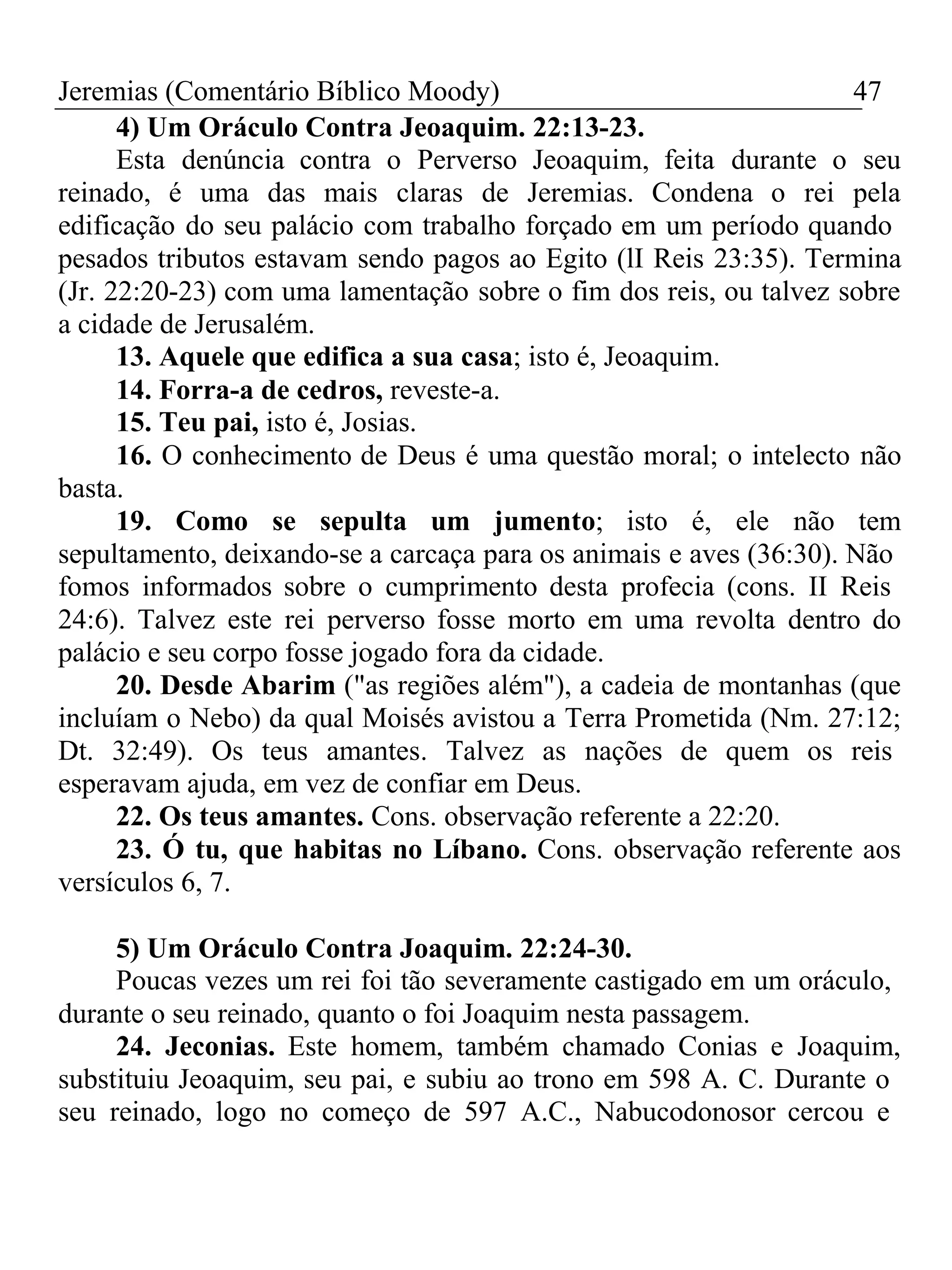 Jeremias (Comentário Bíblico Moody) 47 
4) Um Oráculo Contra Jeoaquim. 22:13-23. 
Esta denúncia contra o Perverso Jeoaquim, feita durante o seu 
reinado, é uma das mais claras de Jeremias. Condena o rei pela 
edificação do seu palácio com trabalho forçado em um período quando 
pesados tributos estavam sendo pagos ao Egito (lI Reis 23:35). Termina 
(Jr. 22:20-23) com uma lamentação sobre o fim dos reis, ou talvez sobre 
a cidade de Jerusalém. 
13. Aquele que edifica a sua casa; isto é, Jeoaquim. 
14. Forra-a de cedros, reveste-a. 
15. Teu pai, isto é, Josias. 
16. O conhecimento de Deus é uma questão moral; o intelecto não 
basta. 
19. Como se sepulta um jumento; isto é, ele não tem 
sepultamento, deixando-se a carcaça para os animais e aves (36:30). Não 
fomos informados sobre o cumprimento desta profecia (cons. II Reis 
24:6). Talvez este rei perverso fosse morto em uma revolta dentro do 
palácio e seu corpo fosse jogado fora da cidade. 
20. Desde Abarim ("as regiões além"), a cadeia de montanhas (que 
incluíam o Nebo) da qual Moisés avistou a Terra Prometida (Nm. 27:12; 
Dt. 32:49). Os teus amantes. Talvez as nações de quem os reis 
esperavam ajuda, em vez de confiar em Deus. 
22. Os teus amantes. Cons. observação referente a 22:20. 
23. Ó tu, que habitas no Líbano. Cons. observação referente aos 
versículos 6, 7. 
5) Um Oráculo Contra Joaquim. 22:24-30. 
Poucas vezes um rei foi tão severamente castigado em um oráculo, 
durante o seu reinado, quanto o foi Joaquim nesta passagem. 
24. Jeconias. Este homem, também chamado Conias e Joaquim, 
substituiu Jeoaquim, seu pai, e subiu ao trono em 598 A. C. Durante o 
seu reinado, logo no começo de 597 A.C., Nabucodonosor cercou e 
 
