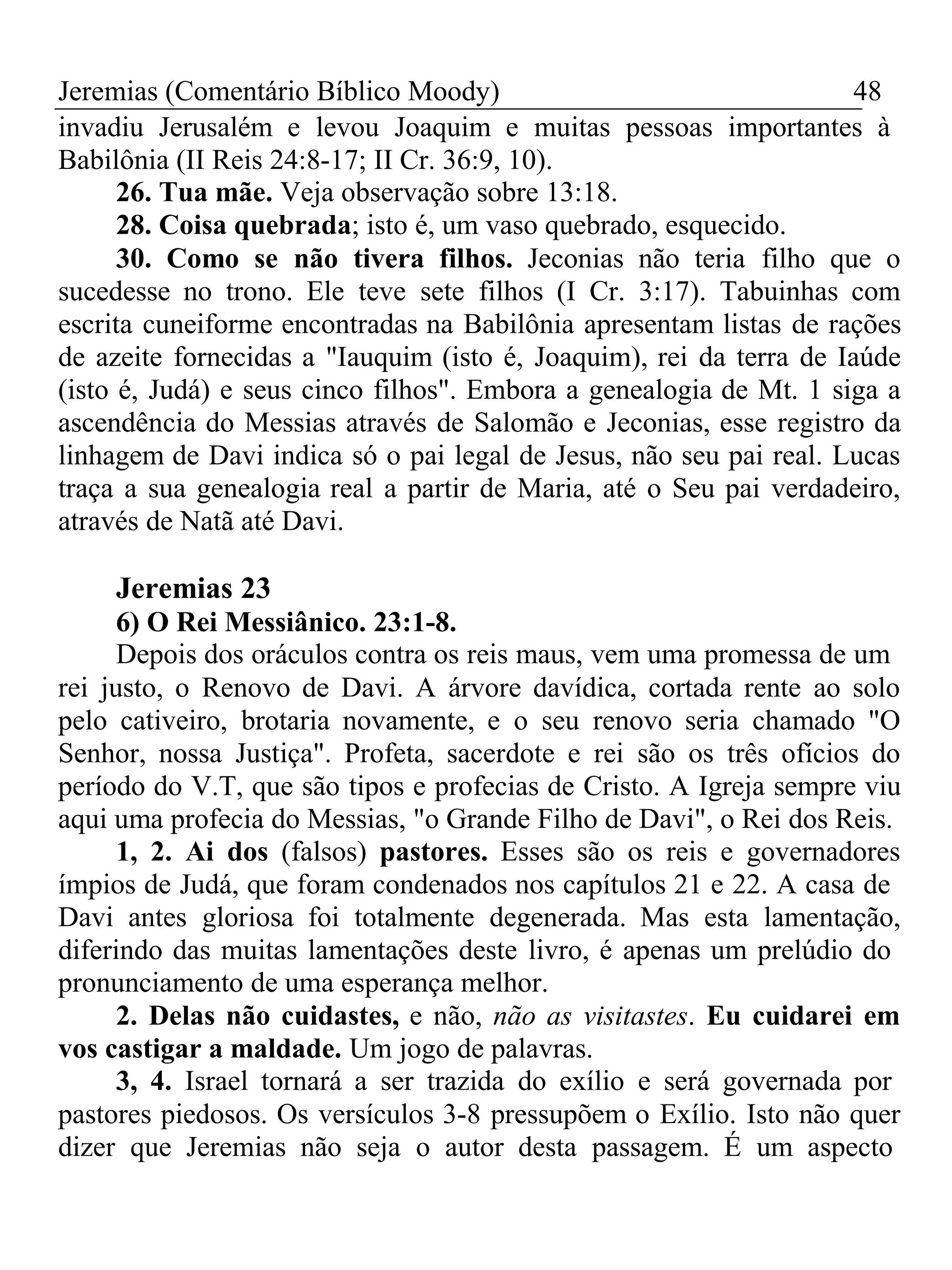 Jeremias (Comentário Bíblico Moody) 48 
invadiu Jerusalém e levou Joaquim e muitas pessoas importantes à 
Babilônia (II Reis 24:8-17; II Cr. 36:9, 10). 
26. Tua mãe. Veja observação sobre 13:18. 
28. Coisa quebrada; isto é, um vaso quebrado, esquecido. 
30. Como se não tivera filhos. Jeconias não teria filho que o 
sucedesse no trono. Ele teve sete filhos (I Cr. 3:17). Tabuinhas com 
escrita cuneiforme encontradas na Babilônia apresentam listas de rações 
de azeite fornecidas a "Iauquim (isto é, Joaquim), rei da terra de Iaúde 
(isto é, Judá) e seus cinco filhos". Embora a genealogia de Mt. 1 siga a 
ascendência do Messias através de Salomão e Jeconias, esse registro da 
linhagem de Davi indica só o pai legal de Jesus, não seu pai real. Lucas 
traça a sua genealogia real a partir de Maria, até o Seu pai verdadeiro, 
através de Natã até Davi. 
Jeremias 23 
6) O Rei Messiânico. 23:1-8. 
Depois dos oráculos contra os reis maus, vem uma promessa de um 
rei justo, o Renovo de Davi. A árvore davídica, cortada rente ao solo 
pelo cativeiro, brotaria novamente, e o seu renovo seria chamado "O 
Senhor, nossa Justiça". Profeta, sacerdote e rei são os três ofícios do 
período do V.T, que são tipos e profecias de Cristo. A Igreja sempre viu 
aqui uma profecia do Messias, "o Grande Filho de Davi", o Rei dos Reis. 
1, 2. Ai dos (falsos) pastores. Esses são os reis e governadores 
ímpios de Judá, que foram condenados nos capítulos 21 e 22. A casa de 
Davi antes gloriosa foi totalmente degenerada. Mas esta lamentação, 
diferindo das muitas lamentações deste livro, é apenas um prelúdio do 
pronunciamento de uma esperança melhor. 
2. Delas não cuidastes, e não, não as visitastes. Eu cuidarei em 
vos castigar a maldade. Um jogo de palavras. 
3, 4. Israel tornará a ser trazida do exílio e será governada por 
pastores piedosos. Os versículos 3-8 pressupõem o Exílio. Isto não quer 
dizer que Jeremias não seja o autor desta passagem. É um aspecto 
 