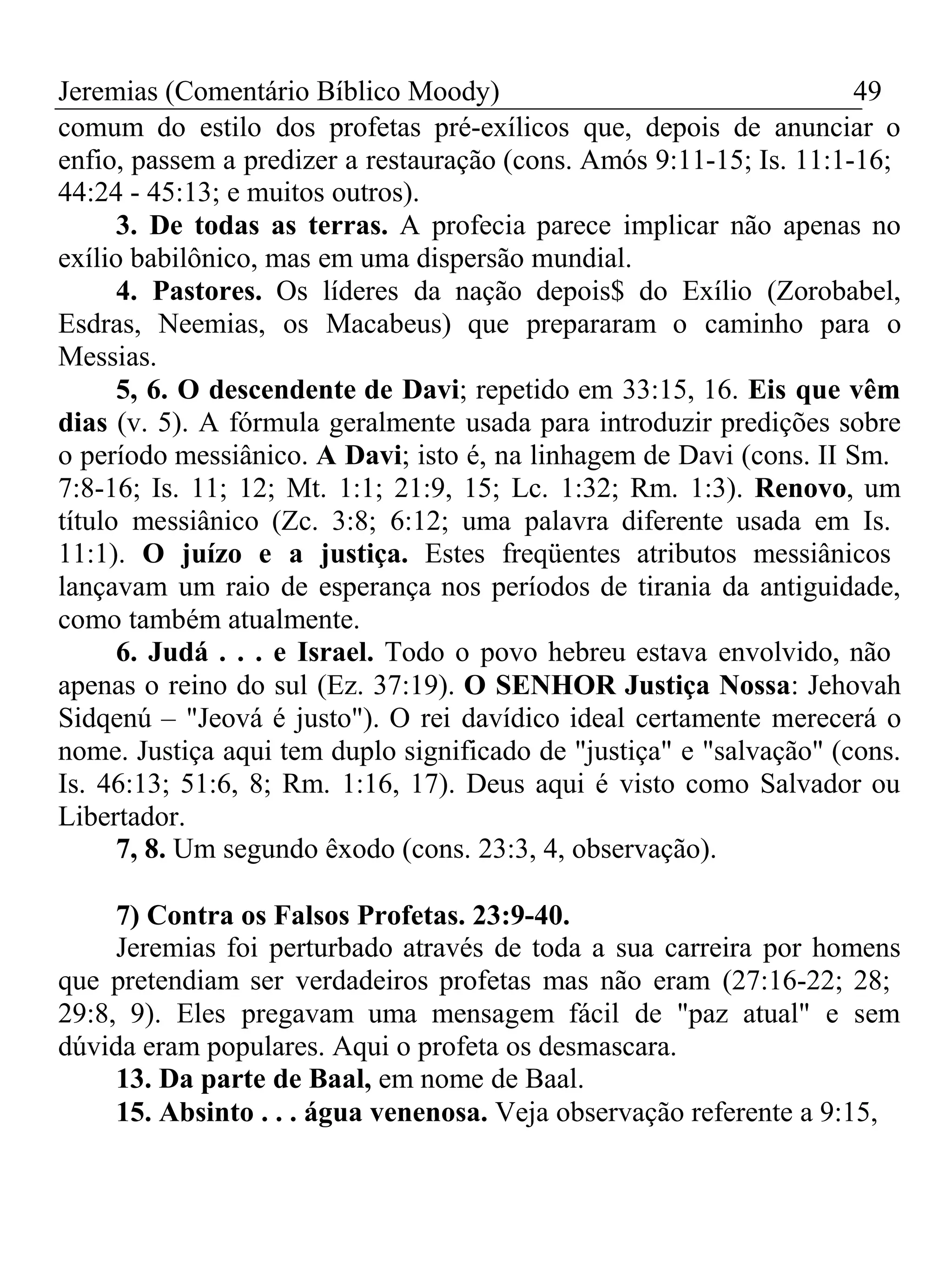 Jeremias (Comentário Bíblico Moody) 49 
comum do estilo dos profetas pré-exílicos que, depois de anunciar o 
enfio, passem a predizer a restauração (cons. Amós 9:11-15; Is. 11:1-16; 
44:24 - 45:13; e muitos outros). 
3. De todas as terras. A profecia parece implicar não apenas no 
exílio babilônico, mas em uma dispersão mundial. 
4. Pastores. Os líderes da nação depois$ do Exílio (Zorobabel, 
Esdras, Neemias, os Macabeus) que prepararam o caminho para o 
Messias. 
5, 6. O descendente de Davi; repetido em 33:15, 16. Eis que vêm 
dias (v. 5). A fórmula geralmente usada para introduzir predições sobre 
o período messiânico. A Davi; isto é, na linhagem de Davi (cons. II Sm. 
7:8-16; Is. 11; 12; Mt. 1:1; 21:9, 15; Lc. 1:32; Rm. 1:3). Renovo, um 
título messiânico (Zc. 3:8; 6:12; uma palavra diferente usada em Is. 
11:1). O juízo e a justiça. Estes freqüentes atributos messiânicos 
lançavam um raio de esperança nos períodos de tirania da antiguidade, 
como também atualmente. 
6. Judá . . . e Israel. Todo o povo hebreu estava envolvido, não 
apenas o reino do sul (Ez. 37:19). O SENHOR Justiça Nossa: Jehovah 
Sidqenú – "Jeová é justo"). O rei davídico ideal certamente merecerá o 
nome. Justiça aqui tem duplo significado de "justiça" e "salvação" (cons. 
Is. 46:13; 51:6, 8; Rm. 1:16, 17). Deus aqui é visto como Salvador ou 
Libertador. 
7, 8. Um segundo êxodo (cons. 23:3, 4, observação). 
7) Contra os Falsos Profetas. 23:9-40. 
Jeremias foi perturbado através de toda a sua carreira por homens 
que pretendiam ser verdadeiros profetas mas não eram (27:16-22; 28; 
29:8, 9). Eles pregavam uma mensagem fácil de "paz atual" e sem 
dúvida eram populares. Aqui o profeta os desmascara. 
13. Da parte de Baal, em nome de Baal. 
15. Absinto . . . água venenosa. Veja observação referente a 9:15, 
 