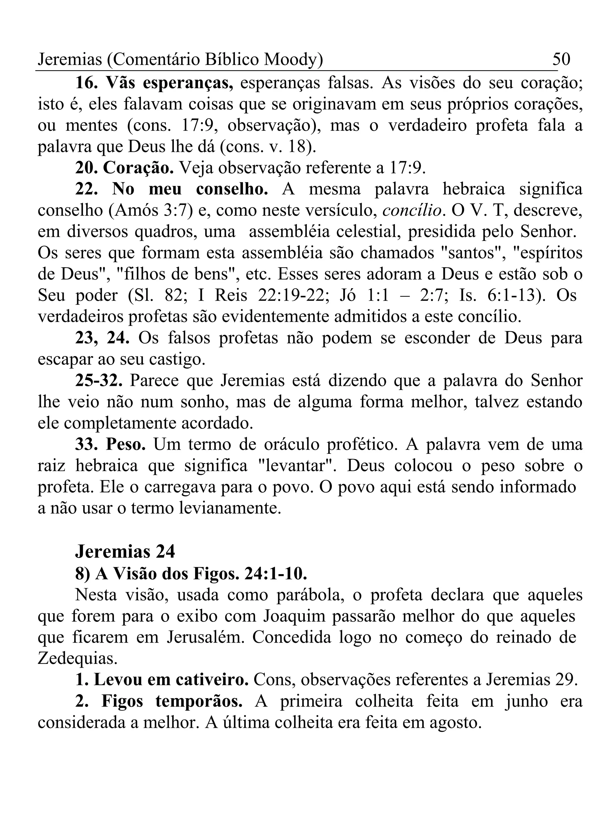 Jeremias (Comentário Bíblico Moody) 50 
16. Vãs esperanças, esperanças falsas. As visões do seu coração; 
isto é, eles falavam coisas que se originavam em seus próprios corações, 
ou mentes (cons. 17:9, observação), mas o verdadeiro profeta fala a 
palavra que Deus lhe dá (cons. v. 18). 
20. Coração. Veja observação referente a 17:9. 
22. No meu conselho. A mesma palavra hebraica significa 
conselho (Amós 3:7) e, como neste versículo, concílio. O V. T, descreve, 
em diversos quadros, uma assembléia celestial, presidida pelo Senhor. 
Os seres que formam esta assembléia são chamados "santos", "espíritos 
de Deus", "filhos de bens", etc. Esses seres adoram a Deus e estão sob o 
Seu poder (Sl. 82; I Reis 22:19-22; Jó 1:1 – 2:7; Is. 6:1-13). Os 
verdadeiros profetas são evidentemente admitidos a este concílio. 
23, 24. Os falsos profetas não podem se esconder de Deus para 
escapar ao seu castigo. 
25-32. Parece que Jeremias está dizendo que a palavra do Senhor 
lhe veio não num sonho, mas de alguma forma melhor, talvez estando 
ele completamente acordado. 
33. Peso. Um termo de oráculo profético. A palavra vem de uma 
raiz hebraica que significa "levantar". Deus colocou o peso sobre o 
profeta. Ele o carregava para o povo. O povo aqui está sendo informado 
a não usar o termo levianamente. 
Jeremias 24 
8) A Visão dos Figos. 24:1-10. 
Nesta visão, usada como parábola, o profeta declara que aqueles 
que forem para o exibo com Joaquim passarão melhor do que aqueles 
que ficarem em Jerusalém. Concedida logo no começo do reinado de 
Zedequias. 
1. Levou em cativeiro. Cons, observações referentes a Jeremias 29. 
2. Figos temporãos. A primeira colheita feita em junho era 
considerada a melhor. A última colheita era feita em agosto. 
 