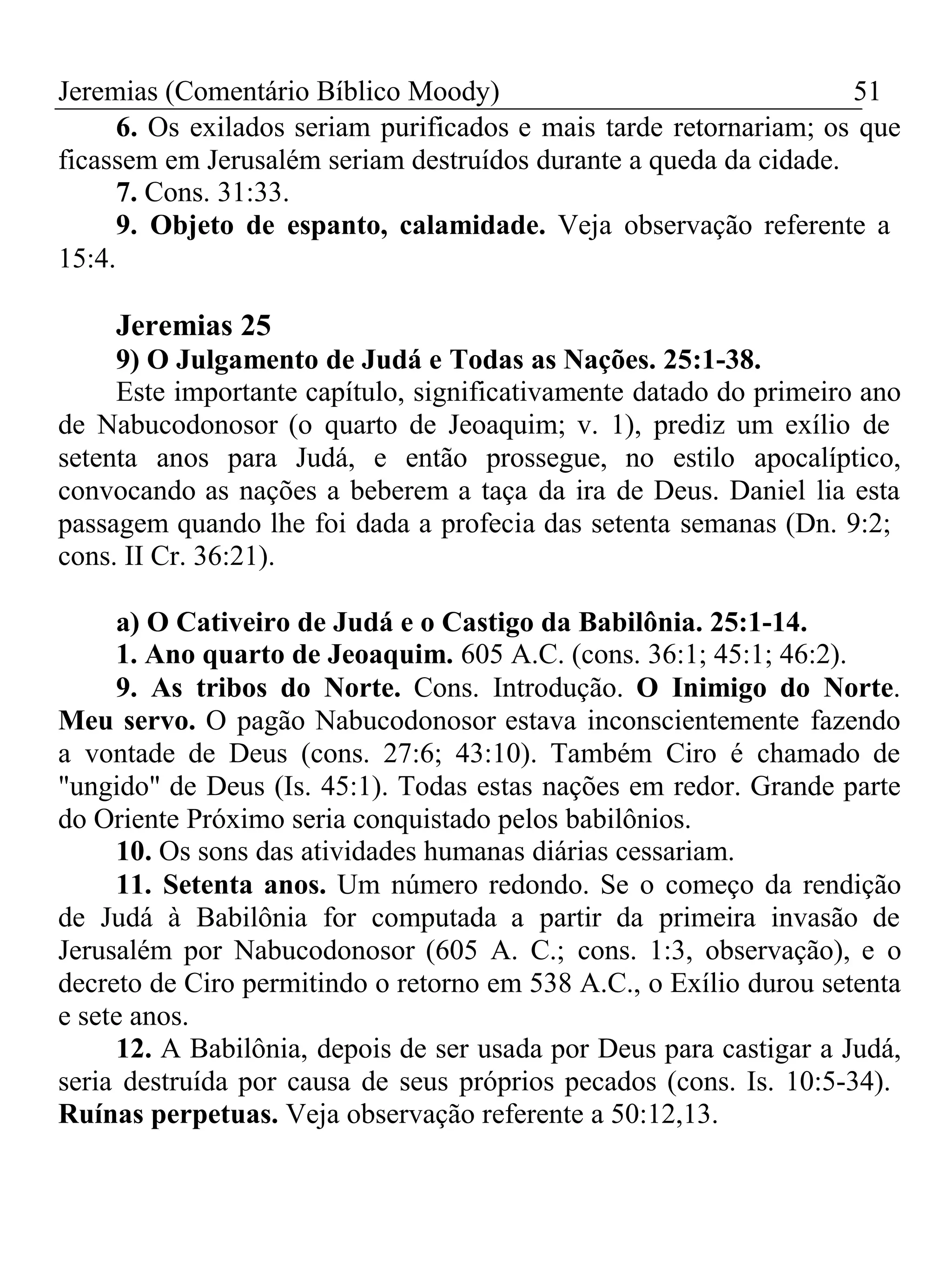 Jeremias (Comentário Bíblico Moody) 51 
6. Os exilados seriam purificados e mais tarde retornariam; os que 
ficassem em Jerusalém seriam destruídos durante a queda da cidade. 
7. Cons. 31:33. 
9. Objeto de espanto, calamidade. Veja observação referente a 
15:4. 
Jeremias 25 
9) O Julgamento de Judá e Todas as Nações. 25:1-38. 
Este importante capítulo, significativamente datado do primeiro ano 
de Nabucodonosor (o quarto de Jeoaquim; v. 1), prediz um exílio de 
setenta anos para Judá, e então prossegue, no estilo apocalíptico, 
convocando as nações a beberem a taça da ira de Deus. Daniel lia esta 
passagem quando lhe foi dada a profecia das setenta semanas (Dn. 9:2; 
cons. II Cr. 36:21). 
a) O Cativeiro de Judá e o Castigo da Babilônia. 25:1-14. 
1. Ano quarto de Jeoaquim. 605 A.C. (cons. 36:1; 45:1; 46:2). 
9. As tribos do Norte. Cons. Introdução. O Inimigo do Norte. 
Meu servo. O pagão Nabucodonosor estava inconscientemente fazendo 
a vontade de Deus (cons. 27:6; 43:10). Também Ciro é chamado de 
"ungido" de Deus (Is. 45:1). Todas estas nações em redor. Grande parte 
do Oriente Próximo seria conquistado pelos babilônios. 
10. Os sons das atividades humanas diárias cessariam. 
11. Setenta anos. Um número redondo. Se o começo da rendição 
de Judá à Babilônia for computada a partir da primeira invasão de 
Jerusalém por Nabucodonosor (605 A. C.; cons. 1:3, observação), e o 
decreto de Ciro permitindo o retorno em 538 A.C., o Exílio durou setenta 
e sete anos. 
12. A Babilônia, depois de ser usada por Deus para castigar a Judá, 
seria destruída por causa de seus próprios pecados (cons. Is. 10:5-34). 
Ruínas perpetuas. Veja observação referente a 50:12,13. 
 