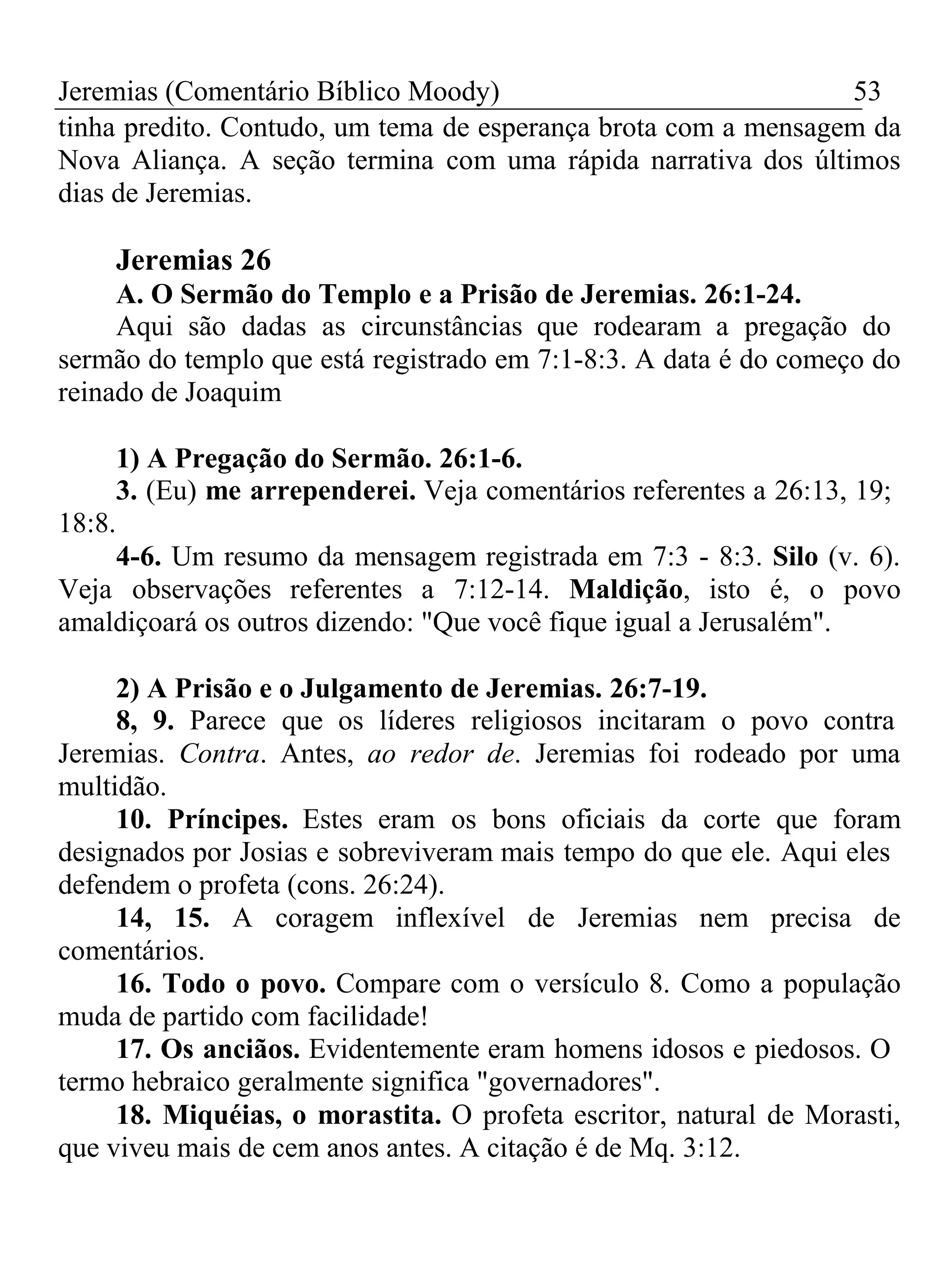 Jeremias (Comentário Bíblico Moody) 53 
tinha predito. Contudo, um tema de esperança brota com a mensagem da 
Nova Aliança. A seção termina com uma rápida narrativa dos últimos 
dias de Jeremias. 
Jeremias 26 
A. O Sermão do Templo e a Prisão de Jeremias. 26:1-24. 
Aqui são dadas as circunstâncias que rodearam a pregação do 
sermão do templo que está registrado em 7:1-8:3. A data é do começo do 
reinado de Joaquim 
1) A Pregação do Sermão. 26:1-6. 
3. (Eu) me arrependerei. Veja comentários referentes a 26:13, 19; 
18:8. 
4-6. Um resumo da mensagem registrada em 7:3 - 8:3. Silo (v. 6). 
Veja observações referentes a 7:12-14. Maldição, isto é, o povo 
amaldiçoará os outros dizendo: "Que você fique igual a Jerusalém". 
2) A Prisão e o Julgamento de Jeremias. 26:7-19. 
8, 9. Parece que os líderes religiosos incitaram o povo contra 
Jeremias. Contra. Antes, ao redor de. Jeremias foi rodeado por uma 
multidão. 
10. Príncipes. Estes eram os bons oficiais da corte que foram 
designados por Josias e sobreviveram mais tempo do que ele. Aqui eles 
defendem o profeta (cons. 26:24). 
14, 15. A coragem inflexível de Jeremias nem precisa de 
comentários. 
16. Todo o povo. Compare com o versículo 8. Como a população 
muda de partido com facilidade! 
17. Os anciãos. Evidentemente eram homens idosos e piedosos. O 
termo hebraico geralmente significa "governadores". 
18. Miquéias, o morastita. O profeta escritor, natural de Morasti, 
que viveu mais de cem anos antes. A citação é de Mq. 3:12. 
 
