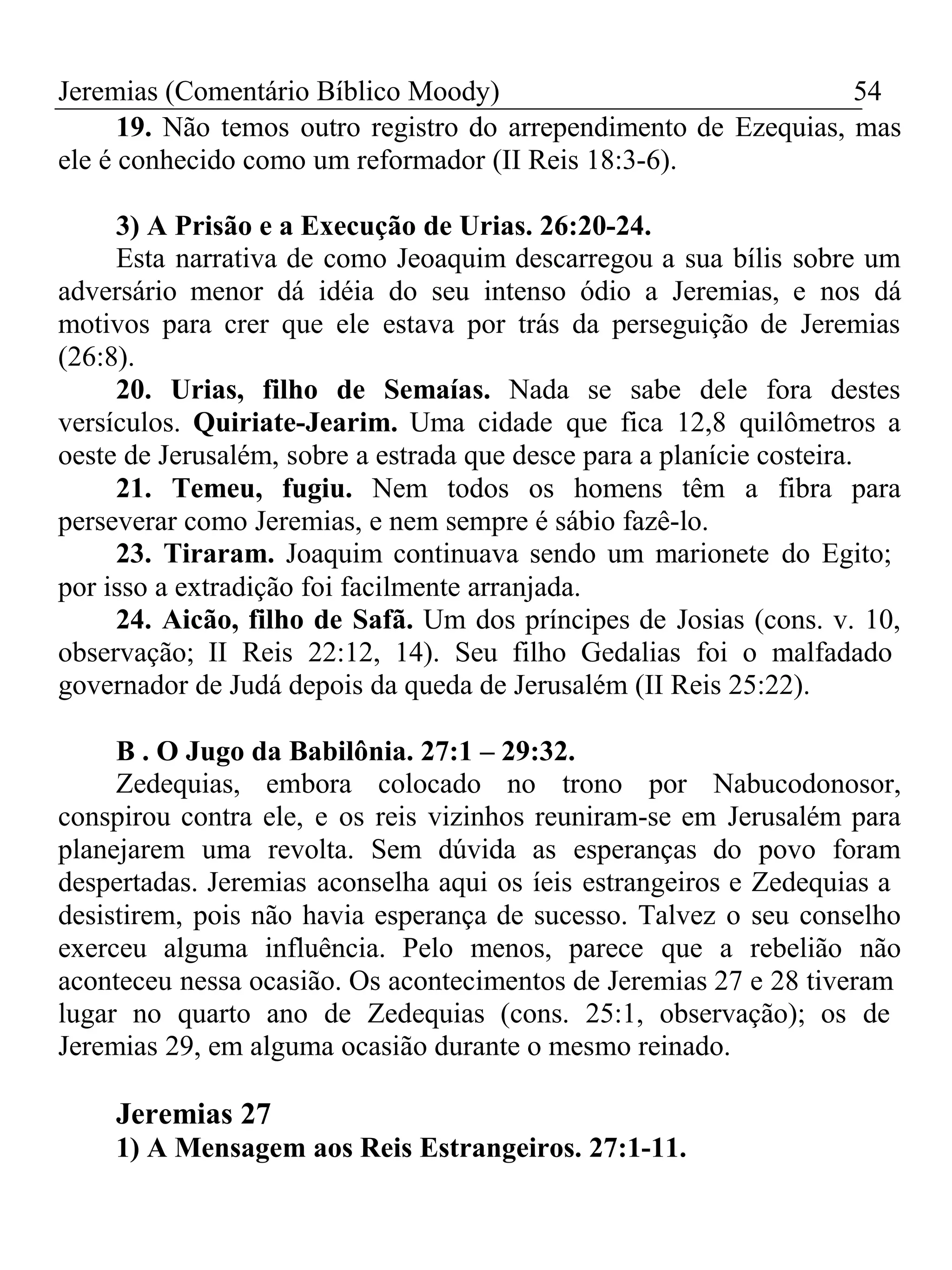 Jeremias (Comentário Bíblico Moody) 54 
19. Não temos outro registro do arrependimento de Ezequias, mas 
ele é conhecido como um reformador (II Reis 18:3-6). 
3) A Prisão e a Execução de Urias. 26:20-24. 
Esta narrativa de como Jeoaquim descarregou a sua bílis sobre um 
adversário menor dá idéia do seu intenso ódio a Jeremias, e nos dá 
motivos para crer que ele estava por trás da perseguição de Jeremias 
(26:8). 
20. Urias, filho de Semaías. Nada se sabe dele fora destes 
versículos. Quiriate-Jearim. Uma cidade que fica 12,8 quilômetros a 
oeste de Jerusalém, sobre a estrada que desce para a planície costeira. 
21. Temeu, fugiu. Nem todos os homens têm a fibra para 
perseverar como Jeremias, e nem sempre é sábio fazê-lo. 
23. Tiraram. Joaquim continuava sendo um marionete do Egito; 
por isso a extradição foi facilmente arranjada. 
24. Aicão, filho de Safã. Um dos príncipes de Josias (cons. v. 10, 
observação; II Reis 22:12, 14). Seu filho Gedalias foi o malfadado 
governador de Judá depois da queda de Jerusalém (II Reis 25:22). 
B . O Jugo da Babilônia. 27:1 – 29:32. 
Zedequias, embora colocado no trono por Nabucodonosor, 
conspirou contra ele, e os reis vizinhos reuniram-se em Jerusalém para 
planejarem uma revolta. Sem dúvida as esperanças do povo foram 
despertadas. Jeremias aconselha aqui os íeis estrangeiros e Zedequias a 
desistirem, pois não havia esperança de sucesso. Talvez o seu conselho 
exerceu alguma influência. Pelo menos, parece que a rebelião não 
aconteceu nessa ocasião. Os acontecimentos de Jeremias 27 e 28 tiveram 
lugar no quarto ano de Zedequias (cons. 25:1, observação); os de 
Jeremias 29, em alguma ocasião durante o mesmo reinado. 
Jeremias 27 
1) A Mensagem aos Reis Estrangeiros. 27:1-11. 
 