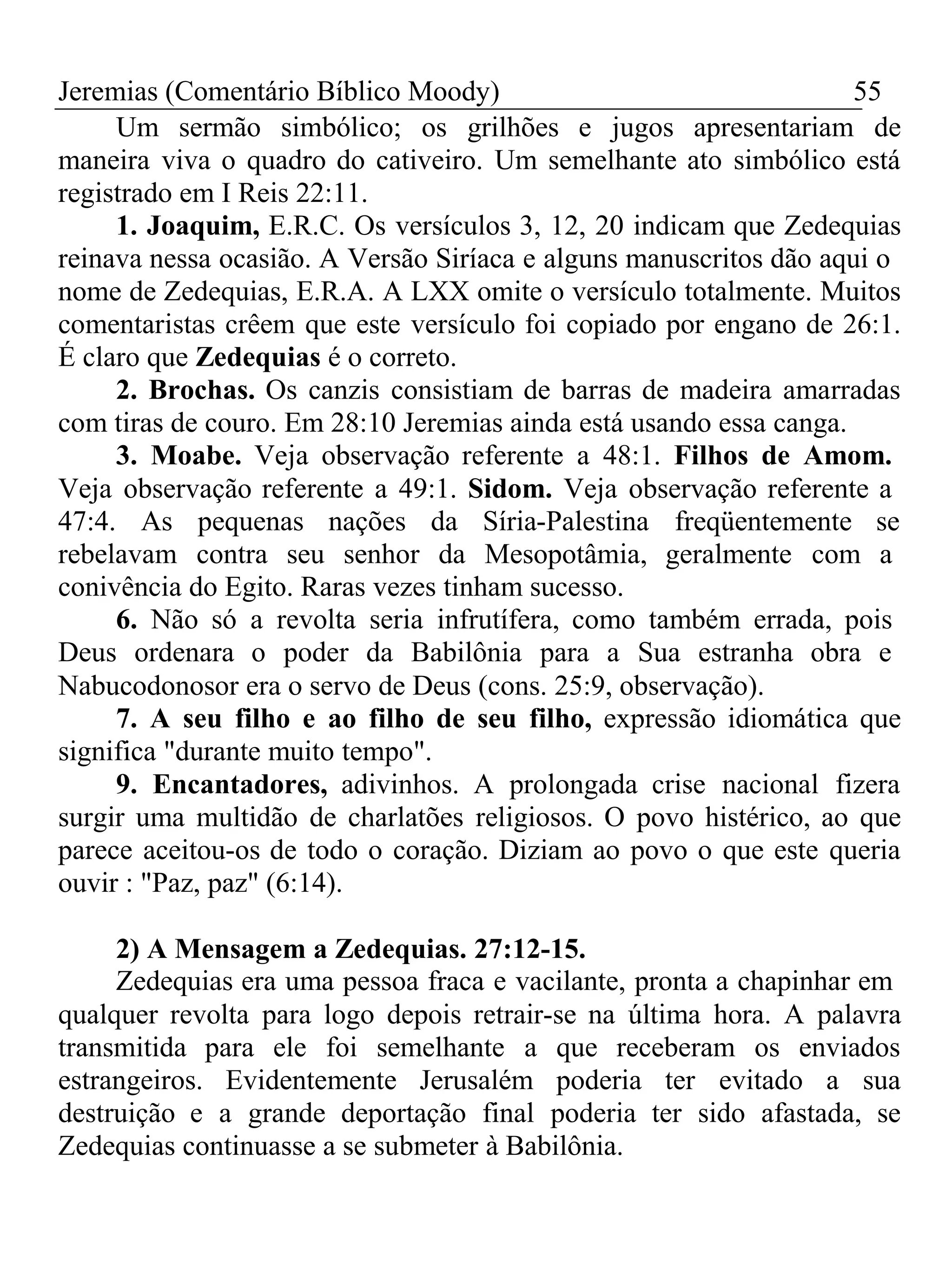 Jeremias (Comentário Bíblico Moody) 55 
Um sermão simbólico; os grilhões e jugos apresentariam de 
maneira viva o quadro do cativeiro. Um semelhante ato simbólico está 
registrado em I Reis 22:11. 
1. Joaquim, E.R.C. Os versículos 3, 12, 20 indicam que Zedequias 
reinava nessa ocasião. A Versão Siríaca e alguns manuscritos dão aqui o 
nome de Zedequias, E.R.A. A LXX omite o versículo totalmente. Muitos 
comentaristas crêem que este versículo foi copiado por engano de 26:1. 
É claro que Zedequias é o correto. 
2. Brochas. Os canzis consistiam de barras de madeira amarradas 
com tiras de couro. Em 28:10 Jeremias ainda está usando essa canga. 
3. Moabe. Veja observação referente a 48:1. Filhos de Amom. 
Veja observação referente a 49:1. Sidom. Veja observação referente a 
47:4. As pequenas nações da Síria-Palestina freqüentemente se 
rebelavam contra seu senhor da Mesopotâmia, geralmente com a 
conivência do Egito. Raras vezes tinham sucesso. 
6. Não só a revolta seria infrutífera, como também errada, pois 
Deus ordenara o poder da Babilônia para a Sua estranha obra e 
Nabucodonosor era o servo de Deus (cons. 25:9, observação). 
7. A seu filho e ao filho de seu filho, expressão idiomática que 
significa "durante muito tempo". 
9. Encantadores, adivinhos. A prolongada crise nacional fizera 
surgir uma multidão de charlatões religiosos. O povo histérico, ao que 
parece aceitou-os de todo o coração. Diziam ao povo o que este queria 
ouvir : "Paz, paz" (6:14). 
2) A Mensagem a Zedequias. 27:12-15. 
Zedequias era uma pessoa fraca e vacilante, pronta a chapinhar em 
qualquer revolta para logo depois retrair-se na última hora. A palavra 
transmitida para ele foi semelhante a que receberam os enviados 
estrangeiros. Evidentemente Jerusalém poderia ter evitado a sua 
destruição e a grande deportação final poderia ter sido afastada, se 
Zedequias continuasse a se submeter à Babilônia. 
 