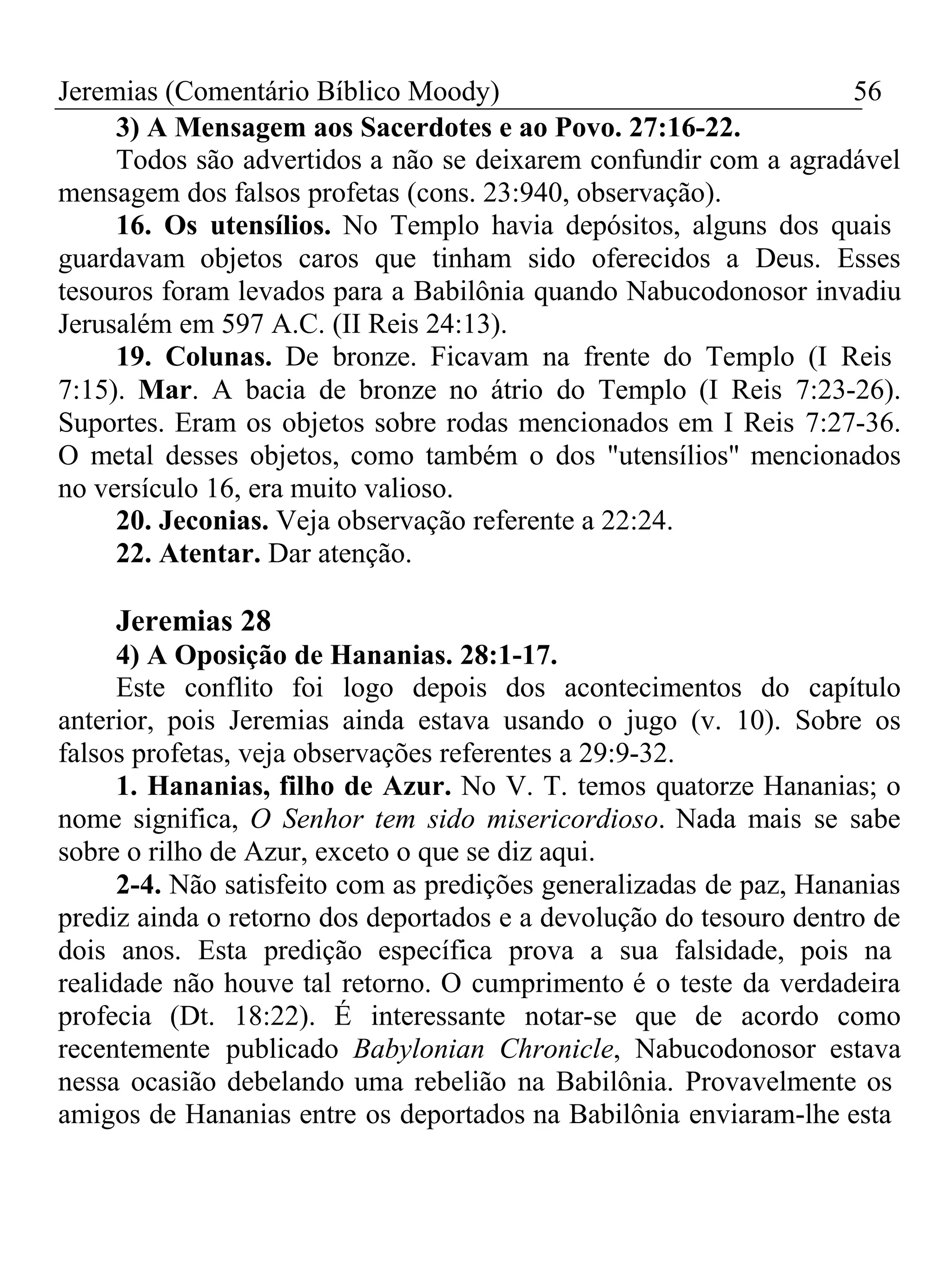 Jeremias (Comentário Bíblico Moody) 56 
3) A Mensagem aos Sacerdotes e ao Povo. 27:16-22. 
Todos são advertidos a não se deixarem confundir com a agradável 
mensagem dos falsos profetas (cons. 23:940, observação). 
16. Os utensílios. No Templo havia depósitos, alguns dos quais 
guardavam objetos caros que tinham sido oferecidos a Deus. Esses 
tesouros foram levados para a Babilônia quando Nabucodonosor invadiu 
Jerusalém em 597 A.C. (II Reis 24:13). 
19. Colunas. De bronze. Ficavam na frente do Templo (I Reis 
7:15). Mar. A bacia de bronze no átrio do Templo (I Reis 7:23-26). 
Suportes. Eram os objetos sobre rodas mencionados em I Reis 7:27-36. 
O metal desses objetos, como também o dos "utensílios" mencionados 
no versículo 16, era muito valioso. 
20. Jeconias. Veja observação referente a 22:24. 
22. Atentar. Dar atenção. 
Jeremias 28 
4) A Oposição de Hananias. 28:1-17. 
Este conflito foi logo depois dos acontecimentos do capítulo 
anterior, pois Jeremias ainda estava usando o jugo (v. 10). Sobre os 
falsos profetas, veja observações referentes a 29:9-32. 
1. Hananias, filho de Azur. No V. T. temos quatorze Hananias; o 
nome significa, O Senhor tem sido misericordioso. Nada mais se sabe 
sobre o rilho de Azur, exceto o que se diz aqui. 
2-4. Não satisfeito com as predições generalizadas de paz, Hananias 
prediz ainda o retorno dos deportados e a devolução do tesouro dentro de 
dois anos. Esta predição específica prova a sua falsidade, pois na 
realidade não houve tal retorno. O cumprimento é o teste da verdadeira 
profecia (Dt. 18:22). É interessante notar-se que de acordo como 
recentemente publicado Babylonian Chronicle, Nabucodonosor estava 
nessa ocasião debelando uma rebelião na Babilônia. Provavelmente os 
amigos de Hananias entre os deportados na Babilônia enviaram-lhe esta 
 