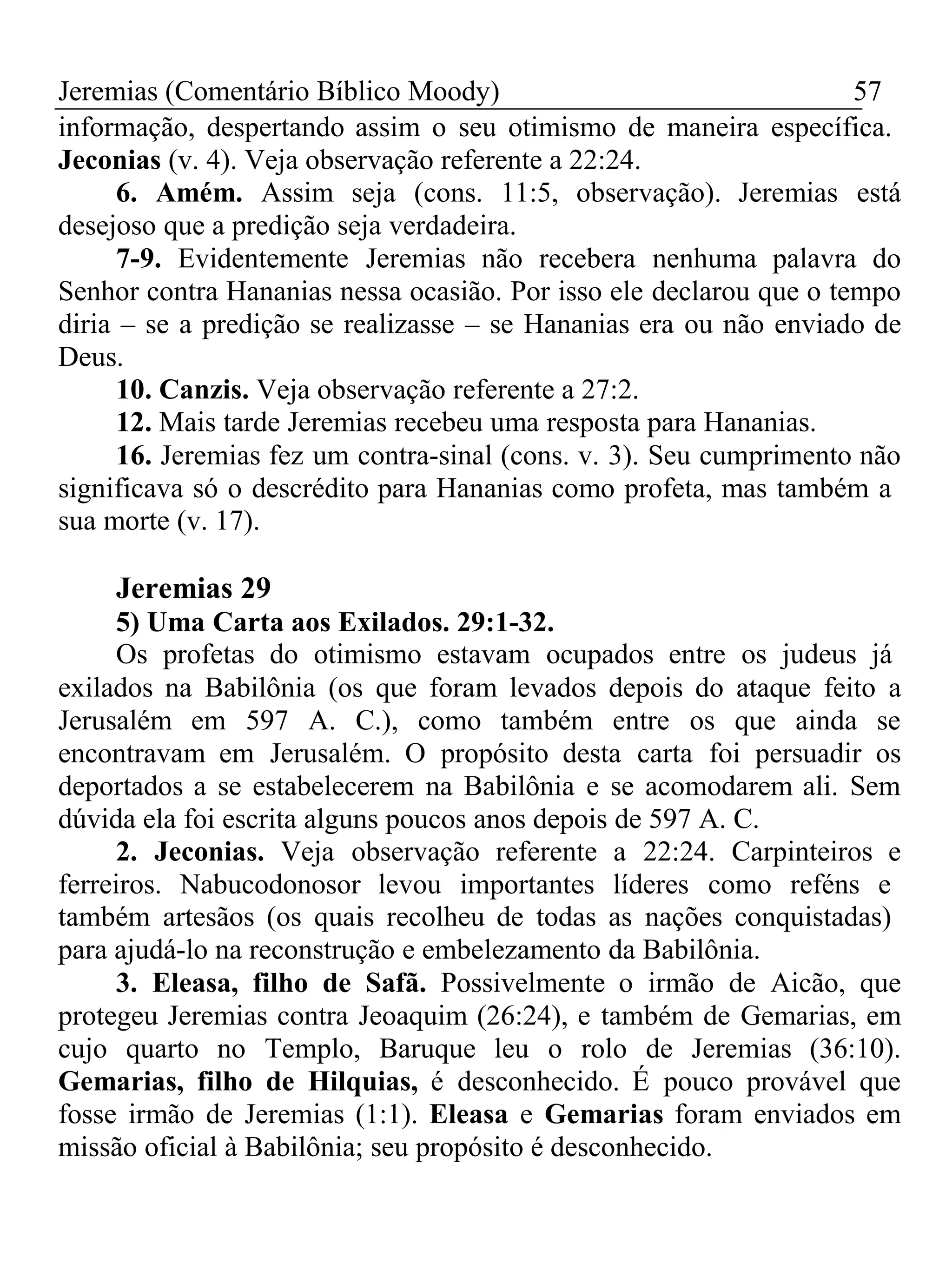Jeremias (Comentário Bíblico Moody) 57 
informação, despertando assim o seu otimismo de maneira específica. 
Jeconias (v. 4). Veja observação referente a 22:24. 
6. Amém. Assim seja (cons. 11:5, observação). Jeremias está 
desejoso que a predição seja verdadeira. 
7-9. Evidentemente Jeremias não recebera nenhuma palavra do 
Senhor contra Hananias nessa ocasião. Por isso ele declarou que o tempo 
diria – se a predição se realizasse – se Hananias era ou não enviado de 
Deus. 
10. Canzis. Veja observação referente a 27:2. 
12. Mais tarde Jeremias recebeu uma resposta para Hananias. 
16. Jeremias fez um contra-sinal (cons. v. 3). Seu cumprimento não 
significava só o descrédito para Hananias como profeta, mas também a 
sua morte (v. 17). 
Jeremias 29 
5) Uma Carta aos Exilados. 29:1-32. 
Os profetas do otimismo estavam ocupados entre os judeus já 
exilados na Babilônia (os que foram levados depois do ataque feito a 
Jerusalém em 597 A. C.), como também entre os que ainda se 
encontravam em Jerusalém. O propósito desta carta foi persuadir os 
deportados a se estabelecerem na Babilônia e se acomodarem ali. Sem 
dúvida ela foi escrita alguns poucos anos depois de 597 A. C. 
2. Jeconias. Veja observação referente a 22:24. Carpinteiros e 
ferreiros. Nabucodonosor levou importantes líderes como reféns e 
também artesãos (os quais recolheu de todas as nações conquistadas) 
para ajudá-lo na reconstrução e embelezamento da Babilônia. 
3. Eleasa, filho de Safã. Possivelmente o irmão de Aicão, que 
protegeu Jeremias contra Jeoaquim (26:24), e também de Gemarias, em 
cujo quarto no Templo, Baruque leu o rolo de Jeremias (36:10). 
Gemarias, filho de Hilquias, é desconhecido. É pouco provável que 
fosse irmão de Jeremias (1:1). Eleasa e Gemarias foram enviados em 
missão oficial à Babilônia; seu propósito é desconhecido. 
 