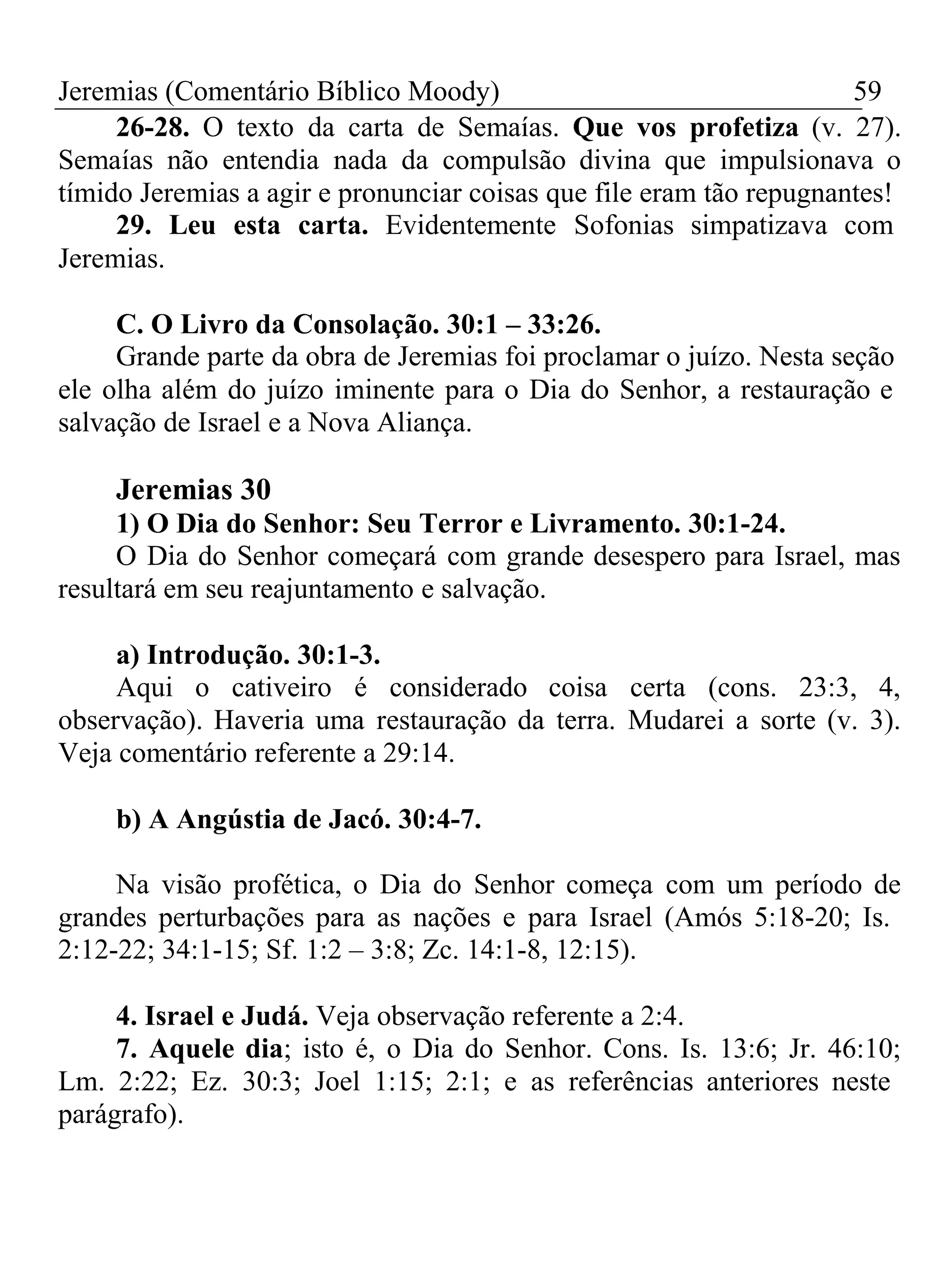 Jeremias (Comentário Bíblico Moody) 59 
26-28. O texto da carta de Semaías. Que vos profetiza (v. 27). 
Semaías não entendia nada da compulsão divina que impulsionava o 
tímido Jeremias a agir e pronunciar coisas que file eram tão repugnantes! 
29. Leu esta carta. Evidentemente Sofonias simpatizava com 
Jeremias. 
C. O Livro da Consolação. 30:1 – 33:26. 
Grande parte da obra de Jeremias foi proclamar o juízo. Nesta seção 
ele olha além do juízo iminente para o Dia do Senhor, a restauração e 
salvação de Israel e a Nova Aliança. 
Jeremias 30 
1) O Dia do Senhor: Seu Terror e Livramento. 30:1-24. 
O Dia do Senhor começará com grande desespero para Israel, mas 
resultará em seu reajuntamento e salvação. 
a) Introdução. 30:1-3. 
Aqui o cativeiro é considerado coisa certa (cons. 23:3, 4, 
observação). Haveria uma restauração da terra. Mudarei a sorte (v. 3). 
Veja comentário referente a 29:14. 
b) A Angústia de Jacó. 30:4-7. 
Na visão profética, o Dia do Senhor começa com um período de 
grandes perturbações para as nações e para Israel (Amós 5:18-20; Is. 
2:12-22; 34:1-15; Sf. 1:2 – 3:8; Zc. 14:1-8, 12:15). 
4. Israel e Judá. Veja observação referente a 2:4. 
7. Aquele dia; isto é, o Dia do Senhor. Cons. Is. 13:6; Jr. 46:10; 
Lm. 2:22; Ez. 30:3; Joel 1:15; 2:1; e as referências anteriores neste 
parágrafo). 
 