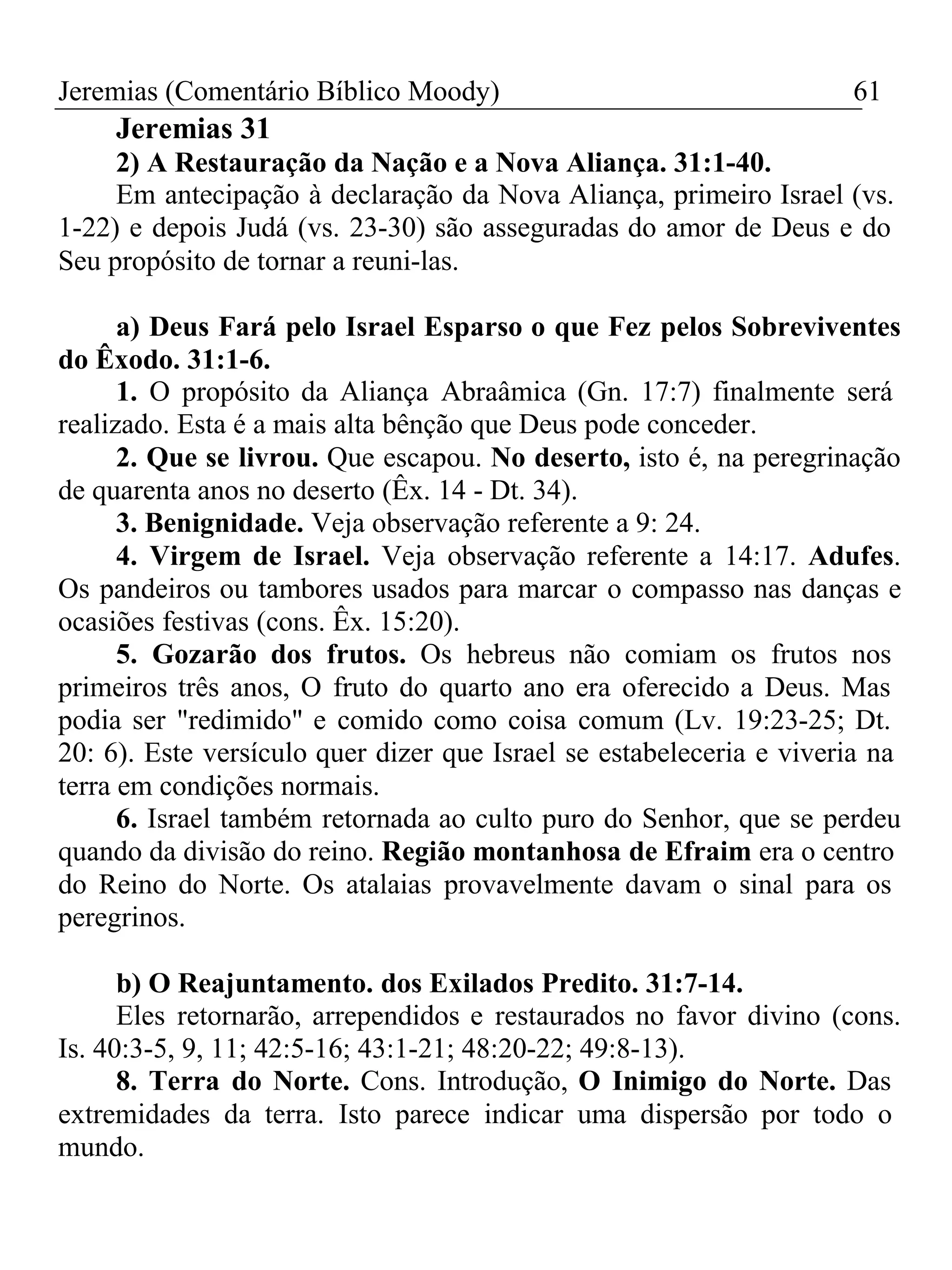 Jeremias (Comentário Bíblico Moody) 61 
Jeremias 31 
2) A Restauração da Nação e a Nova Aliança. 31:1-40. 
Em antecipação à declaração da Nova Aliança, primeiro Israel (vs. 
1-22) e depois Judá (vs. 23-30) são asseguradas do amor de Deus e do 
Seu propósito de tornar a reuni-las. 
a) Deus Fará pelo Israel Esparso o que Fez pelos Sobreviventes 
do Êxodo. 31:1-6. 
1. O propósito da Aliança Abraâmica (Gn. 17:7) finalmente será 
realizado. Esta é a mais alta bênção que Deus pode conceder. 
2. Que se livrou. Que escapou. No deserto, isto é, na peregrinação 
de quarenta anos no deserto (Êx. 14 - Dt. 34). 
3. Benignidade. Veja observação referente a 9: 24. 
4. Virgem de Israel. Veja observação referente a 14:17. Adufes. 
Os pandeiros ou tambores usados para marcar o compasso nas danças e 
ocasiões festivas (cons. Êx. 15:20). 
5. Gozarão dos frutos. Os hebreus não comiam os frutos nos 
primeiros três anos, O fruto do quarto ano era oferecido a Deus. Mas 
podia ser "redimido" e comido como coisa comum (Lv. 19:23-25; Dt. 
20: 6). Este versículo quer dizer que Israel se estabeleceria e viveria na 
terra em condições normais. 
6. Israel também retornada ao culto puro do Senhor, que se perdeu 
quando da divisão do reino. Região montanhosa de Efraim era o centro 
do Reino do Norte. Os atalaias provavelmente davam o sinal para os 
peregrinos. 
b) O Reajuntamento. dos Exilados Predito. 31:7-14. 
Eles retornarão, arrependidos e restaurados no favor divino (cons. 
Is. 40:3-5, 9, 11; 42:5-16; 43:1-21; 48:20-22; 49:8-13). 
8. Terra do Norte. Cons. Introdução, O Inimigo do Norte. Das 
extremidades da terra. Isto parece indicar uma dispersão por todo o 
mundo. 
 