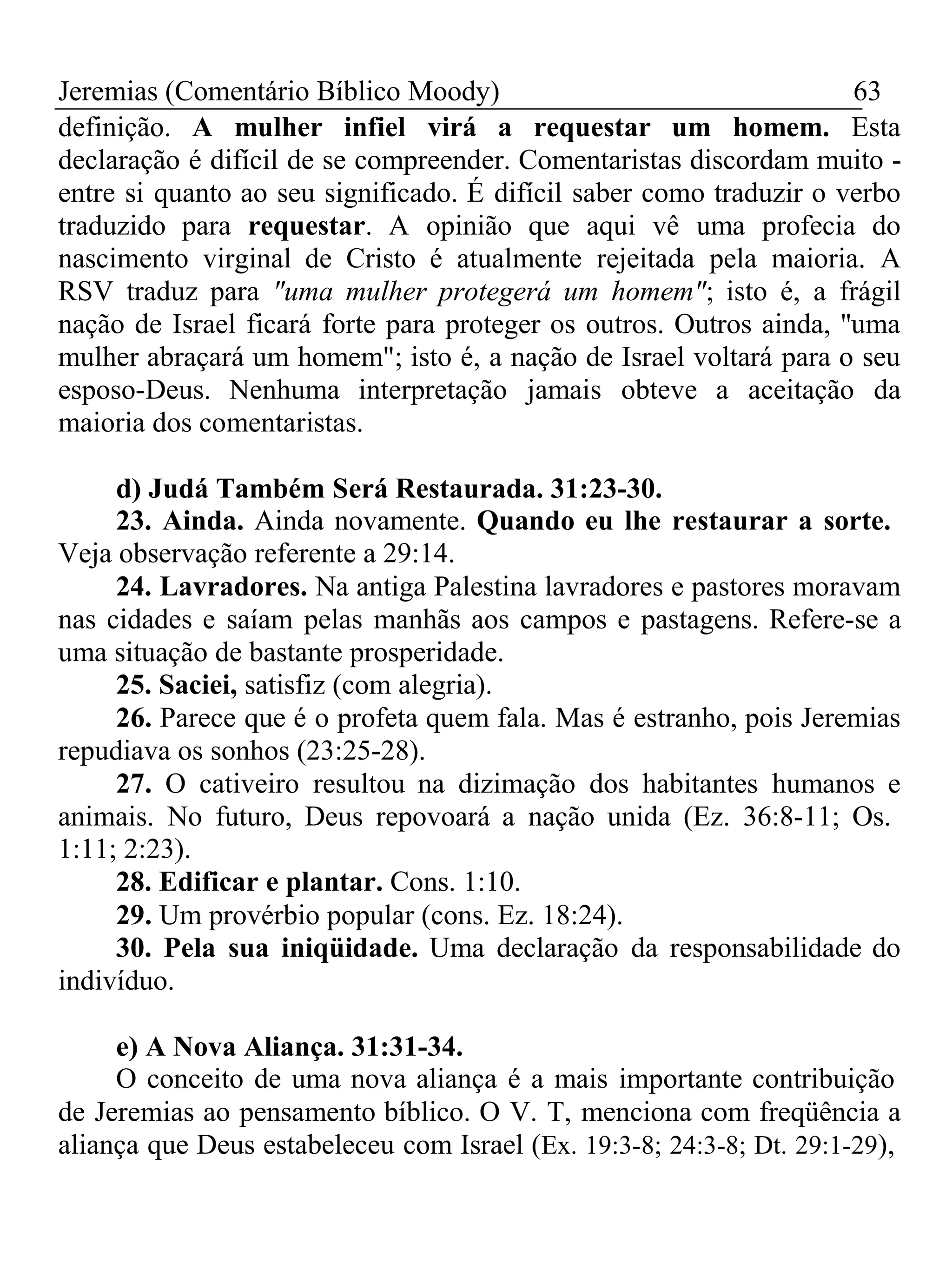 Jeremias (Comentário Bíblico Moody) 63 
definição. A mulher infiel virá a requestar um homem. Esta 
declaração é difícil de se compreender. Comentaristas discordam muito - 
entre si quanto ao seu significado. É difícil saber como traduzir o verbo 
traduzido para requestar. A opinião que aqui vê uma profecia do 
nascimento virginal de Cristo é atualmente rejeitada pela maioria. A 
RSV traduz para "uma mulher protegerá um homem"; isto é, a frágil 
nação de Israel ficará forte para proteger os outros. Outros ainda, ''uma 
mulher abraçará um homem"; isto é, a nação de Israel voltará para o seu 
esposo-Deus. Nenhuma interpretação jamais obteve a aceitação da 
maioria dos comentaristas. 
d) Judá Também Será Restaurada. 31:23-30. 
23. Ainda. Ainda novamente. Quando eu lhe restaurar a sorte. 
Veja observação referente a 29:14. 
24. Lavradores. Na antiga Palestina lavradores e pastores moravam 
nas cidades e saíam pelas manhãs aos campos e pastagens. Refere-se a 
uma situação de bastante prosperidade. 
25. Saciei, satisfiz (com alegria). 
26. Parece que é o profeta quem fala. Mas é estranho, pois Jeremias 
repudiava os sonhos (23:25-28). 
27. O cativeiro resultou na dizimação dos habitantes humanos e 
animais. No futuro, Deus repovoará a nação unida (Ez. 36:8-11; Os. 
1:11; 2:23). 
28. Edificar e plantar. Cons. 1:10. 
29. Um provérbio popular (cons. Ez. 18:24). 
30. Pela sua iniqüidade. Uma declaração da responsabilidade do 
indivíduo. 
e) A Nova Aliança. 31:31-34. 
O conceito de uma nova aliança é a mais importante contribuição 
de Jeremias ao pensamento bíblico. O V. T, menciona com freqüência a 
aliança que Deus estabeleceu com Israel (Ex. 19:3-8; 24:3-8; Dt. 29:1-29), 
 