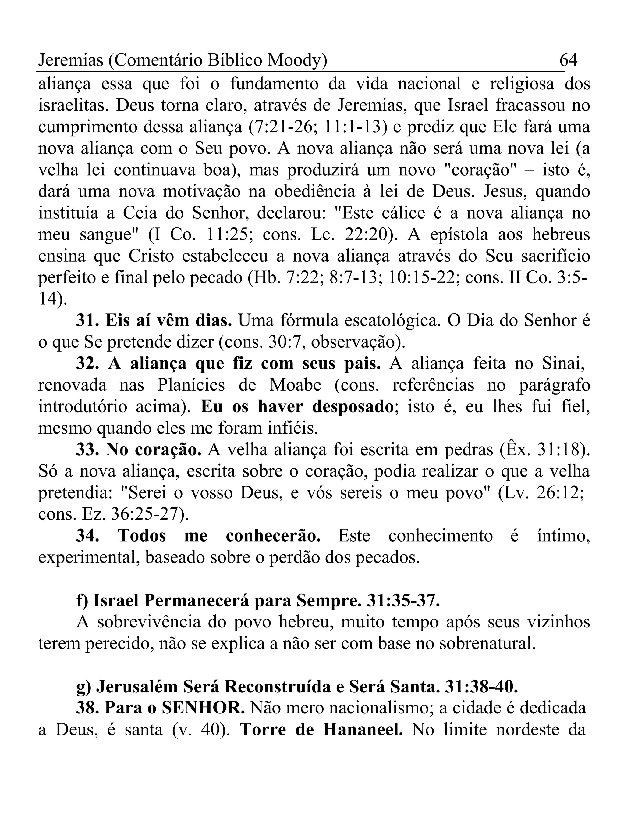 Jeremias (Comentário Bíblico Moody) 64 
aliança essa que foi o fundamento da vida nacional e religiosa dos 
israelitas. Deus torna claro, através de Jeremias, que Israel fracassou no 
cumprimento dessa aliança (7:21-26; 11:1-13) e prediz que Ele fará uma 
nova aliança com o Seu povo. A nova aliança não será uma nova lei (a 
velha lei continuava boa), mas produzirá um novo "coração" – isto é, 
dará uma nova motivação na obediência à lei de Deus. Jesus, quando 
instituía a Ceia do Senhor, declarou: "Este cálice é a nova aliança no 
meu sangue" (I Co. 11:25; cons. Lc. 22:20). A epístola aos hebreus 
ensina que Cristo estabeleceu a nova aliança através do Seu sacrifício 
perfeito e final pelo pecado (Hb. 7:22; 8:7-13; 10:15-22; cons. II Co. 3:5- 
14). 
31. Eis aí vêm dias. Uma fórmula escatológica. O Dia do Senhor é 
o que Se pretende dizer (cons. 30:7, observação). 
32. A aliança que fiz com seus pais. A aliança feita no Sinai, 
renovada nas Planícies de Moabe (cons. referências no parágrafo 
introdutório acima). Eu os haver desposado; isto é, eu lhes fui fiel, 
mesmo quando eles me foram infiéis. 
33. No coração. A velha aliança foi escrita em pedras (Êx. 31:18). 
Só a nova aliança, escrita sobre o coração, podia realizar o que a velha 
pretendia: "Serei o vosso Deus, e vós sereis o meu povo" (Lv. 26:12; 
cons. Ez. 36:25-27). 
34. Todos me conhecerão. Este conhecimento é íntimo, 
experimental, baseado sobre o perdão dos pecados. 
f) Israel Permanecerá para Sempre. 31:35-37. 
A sobrevivência do povo hebreu, muito tempo após seus vizinhos 
terem perecido, não se explica a não ser com base no sobrenatural. 
g) Jerusalém Será Reconstruída e Será Santa. 31:38-40. 
38. Para o SENHOR. Não mero nacionalismo; a cidade é dedicada 
a Deus, é santa (v. 40). Torre de Hananeel. No limite nordeste da 
 