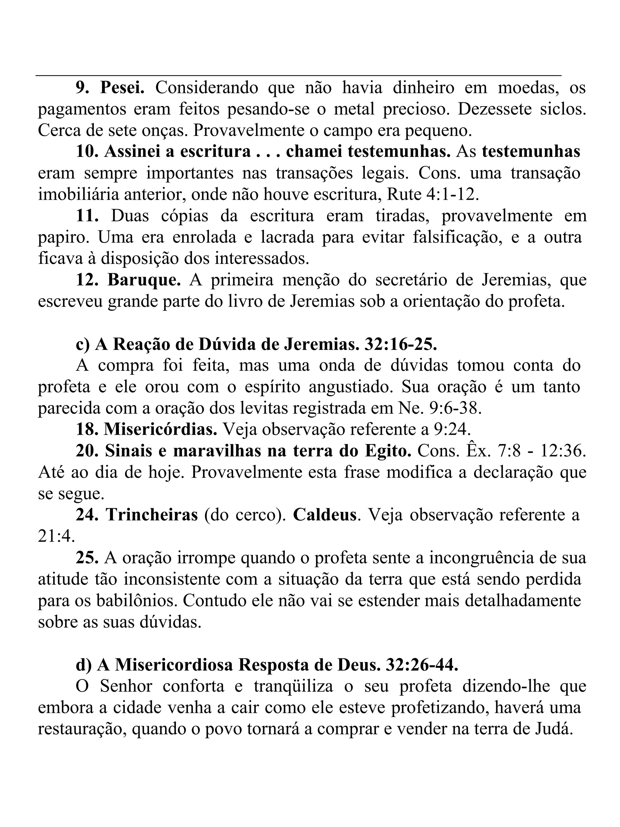 9. Pesei. Considerando que não havia dinheiro em moedas, os 
pagamentos eram feitos pesando-se o metal precioso. Dezessete siclos. 
Cerca de sete onças. Provavelmente o campo era pequeno. 
10. Assinei a escritura . . . chamei testemunhas. As testemunhas 
eram sempre importantes nas transações legais. Cons. uma transação 
imobiliária anterior, onde não houve escritura, Rute 4:1-12. 
11. Duas cópias da escritura eram tiradas, provavelmente em 
papiro. Uma era enrolada e lacrada para evitar falsificação, e a outra 
ficava à disposição dos interessados. 
12. Baruque. A primeira menção do secretário de Jeremias, que 
escreveu grande parte do livro de Jeremias sob a orientação do profeta. 
c) A Reação de Dúvida de Jeremias. 32:16-25. 
A compra foi feita, mas uma onda de dúvidas tomou conta do 
profeta e ele orou com o espírito angustiado. Sua oração é um tanto 
parecida com a oração dos levitas registrada em Ne. 9:6-38. 
18. Misericórdias. Veja observação referente a 9:24. 
20. Sinais e maravilhas na terra do Egito. Cons. Êx. 7:8 - 12:36. 
Até ao dia de hoje. Provavelmente esta frase modifica a declaração que 
se segue. 
24. Trincheiras (do cerco). Caldeus. Veja observação referente a 
21:4. 
25. A oração irrompe quando o profeta sente a incongruência de sua 
atitude tão inconsistente com a situação da terra que está sendo perdida 
para os babilônios. Contudo ele não vai se estender mais detalhadamente 
sobre as suas dúvidas. 
d) A Misericordiosa Resposta de Deus. 32:26-44. 
O Senhor conforta e tranqüiliza o seu profeta dizendo-lhe que 
embora a cidade venha a cair como ele esteve profetizando, haverá uma 
restauração, quando o povo tornará a comprar e vender na terra de Judá. 
 