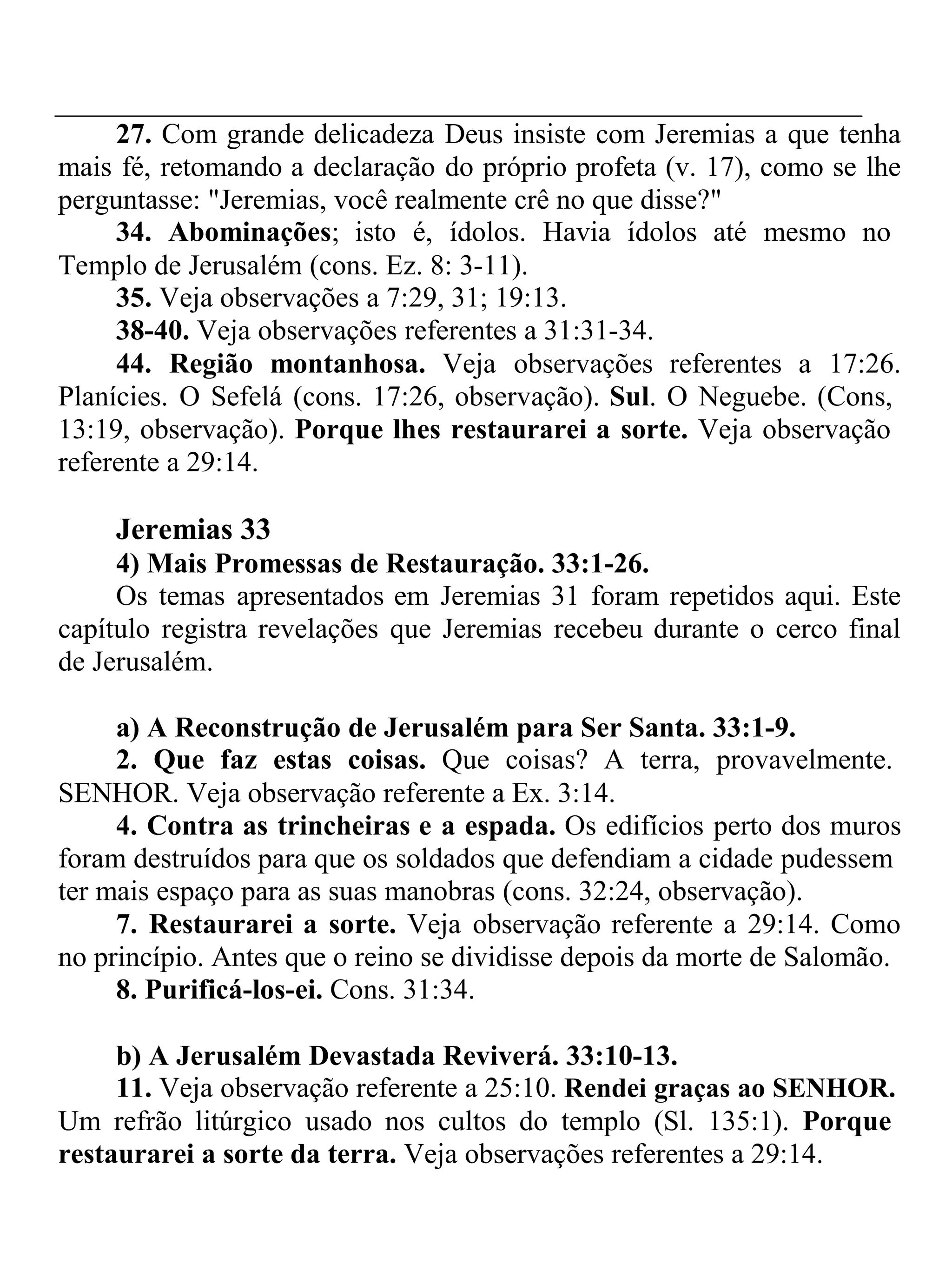 27. Com grande delicadeza Deus insiste com Jeremias a que tenha 
mais fé, retomando a declaração do próprio profeta (v. 17), como se lhe 
perguntasse: "Jeremias, você realmente crê no que disse?" 
34. Abominações; isto é, ídolos. Havia ídolos até mesmo no 
Templo de Jerusalém (cons. Ez. 8: 3-11). 
35. Veja observações a 7:29, 31; 19:13. 
38-40. Veja observações referentes a 31:31-34. 
44. Região montanhosa. Veja observações referentes a 17:26. 
Planícies. O Sefelá (cons. 17:26, observação). Sul. O Neguebe. (Cons, 
13:19, observação). Porque lhes restaurarei a sorte. Veja observação 
referente a 29:14. 
Jeremias 33 
4) Mais Promessas de Restauração. 33:1-26. 
Os temas apresentados em Jeremias 31 foram repetidos aqui. Este 
capítulo registra revelações que Jeremias recebeu durante o cerco final 
de Jerusalém. 
a) A Reconstrução de Jerusalém para Ser Santa. 33:1-9. 
2. Que faz estas coisas. Que coisas? A terra, provavelmente. 
SENHOR. Veja observação referente a Ex. 3:14. 
4. Contra as trincheiras e a espada. Os edifícios perto dos muros 
foram destruídos para que os soldados que defendiam a cidade pudessem 
ter mais espaço para as suas manobras (cons. 32:24, observação). 
7. Restaurarei a sorte. Veja observação referente a 29:14. Como 
no princípio. Antes que o reino se dividisse depois da morte de Salomão. 
8. Purificá-los-ei. Cons. 31:34. 
b) A Jerusalém Devastada Reviverá. 33:10-13. 
11. Veja observação referente a 25:10. Rendei graças ao SENHOR. 
Um refrão litúrgico usado nos cultos do templo (Sl. 135:1). Porque 
restaurarei a sorte da terra. Veja observações referentes a 29:14. 
 