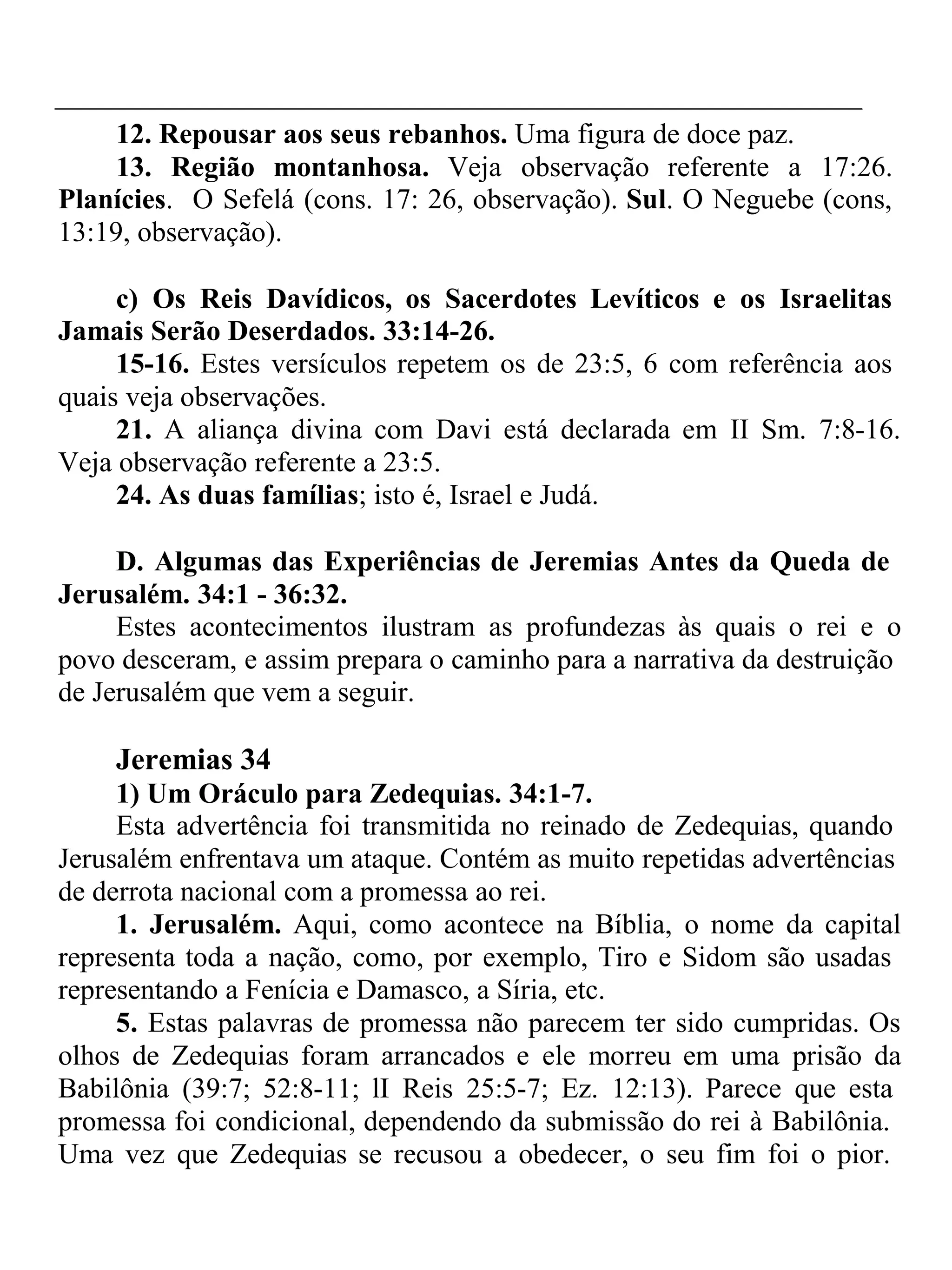 12. Repousar aos seus rebanhos. Uma figura de doce paz. 
13. Região montanhosa. Veja observação referente a 17:26. 
Planícies. O Sefelá (cons. 17: 26, observação). Sul. O Neguebe (cons, 
13:19, observação). 
c) Os Reis Davídicos, os Sacerdotes Levíticos e os Israelitas 
Jamais Serão Deserdados. 33:14-26. 
15-16. Estes versículos repetem os de 23:5, 6 com referência aos 
quais veja observações. 
21. A aliança divina com Davi está declarada em II Sm. 7:8-16. 
Veja observação referente a 23:5. 
24. As duas famílias; isto é, Israel e Judá. 
D. Algumas das Experiências de Jeremias Antes da Queda de 
Jerusalém. 34:1 - 36:32. 
Estes acontecimentos ilustram as profundezas às quais o rei e o 
povo desceram, e assim prepara o caminho para a narrativa da destruição 
de Jerusalém que vem a seguir. 
Jeremias 34 
1) Um Oráculo para Zedequias. 34:1-7. 
Esta advertência foi transmitida no reinado de Zedequias, quando 
Jerusalém enfrentava um ataque. Contém as muito repetidas advertências 
de derrota nacional com a promessa ao rei. 
1. Jerusalém. Aqui, como acontece na Bíblia, o nome da capital 
representa toda a nação, como, por exemplo, Tiro e Sidom são usadas 
representando a Fenícia e Damasco, a Síria, etc. 
5. Estas palavras de promessa não parecem ter sido cumpridas. Os 
olhos de Zedequias foram arrancados e ele morreu em uma prisão da 
Babilônia (39:7; 52:8-11; lI Reis 25:5-7; Ez. 12:13). Parece que esta 
promessa foi condicional, dependendo da submissão do rei à Babilônia. 
Uma vez que Zedequias se recusou a obedecer, o seu fim foi o pior. 
 