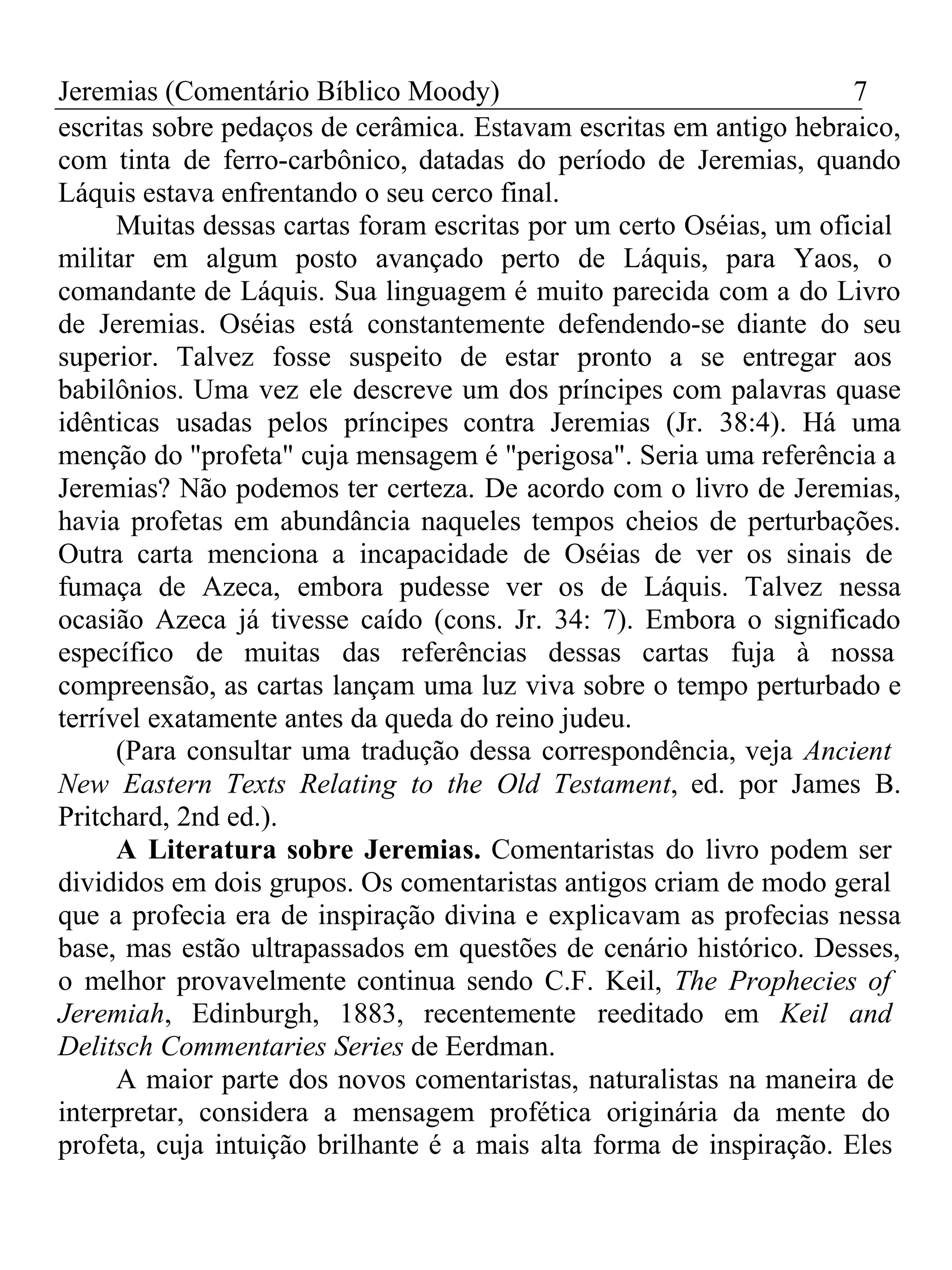 Jeremias (Comentário Bíblico Moody) 7 
escritas sobre pedaços de cerâmica. Estavam escritas em antigo hebraico, 
com tinta de ferro-carbônico, datadas do período de Jeremias, quando 
Láquis estava enfrentando o seu cerco final. 
Muitas dessas cartas foram escritas por um certo Oséias, um oficial 
militar em algum posto avançado perto de Láquis, para Yaos, o 
comandante de Láquis. Sua linguagem é muito parecida com a do Livro 
de Jeremias. Oséias está constantemente defendendo-se diante do seu 
superior. Talvez fosse suspeito de estar pronto a se entregar aos 
babilônios. Uma vez ele descreve um dos príncipes com palavras quase 
idênticas usadas pelos príncipes contra Jeremias (Jr. 38:4). Há uma 
menção do "profeta" cuja mensagem é "perigosa". Seria uma referência a 
Jeremias? Não podemos ter certeza. De acordo com o livro de Jeremias, 
havia profetas em abundância naqueles tempos cheios de perturbações. 
Outra carta menciona a incapacidade de Oséias de ver os sinais de 
fumaça de Azeca, embora pudesse ver os de Láquis. Talvez nessa 
ocasião Azeca já tivesse caído (cons. Jr. 34: 7). Embora o significado 
específico de muitas das referências dessas cartas fuja à nossa 
compreensão, as cartas lançam uma luz viva sobre o tempo perturbado e 
terrível exatamente antes da queda do reino judeu. 
(Para consultar uma tradução dessa correspondência, veja Ancient 
New Eastern Texts Relating to the Old Testament, ed. por James B. 
Pritchard, 2nd ed.). 
A Literatura sobre Jeremias. Comentaristas do livro podem ser 
divididos em dois grupos. Os comentaristas antigos criam de modo geral 
que a profecia era de inspiração divina e explicavam as profecias nessa 
base, mas estão ultrapassados em questões de cenário histórico. Desses, 
o melhor provavelmente continua sendo C.F. Keil, The Prophecies of 
Jeremiah, Edinburgh, 1883, recentemente reeditado em Keil and 
Delitsch Commentaries Series de Eerdman. 
A maior parte dos novos comentaristas, naturalistas na maneira de 
interpretar, considera a mensagem profética originária da mente do 
profeta, cuja intuição brilhante é a mais alta forma de inspiração. Eles 
 