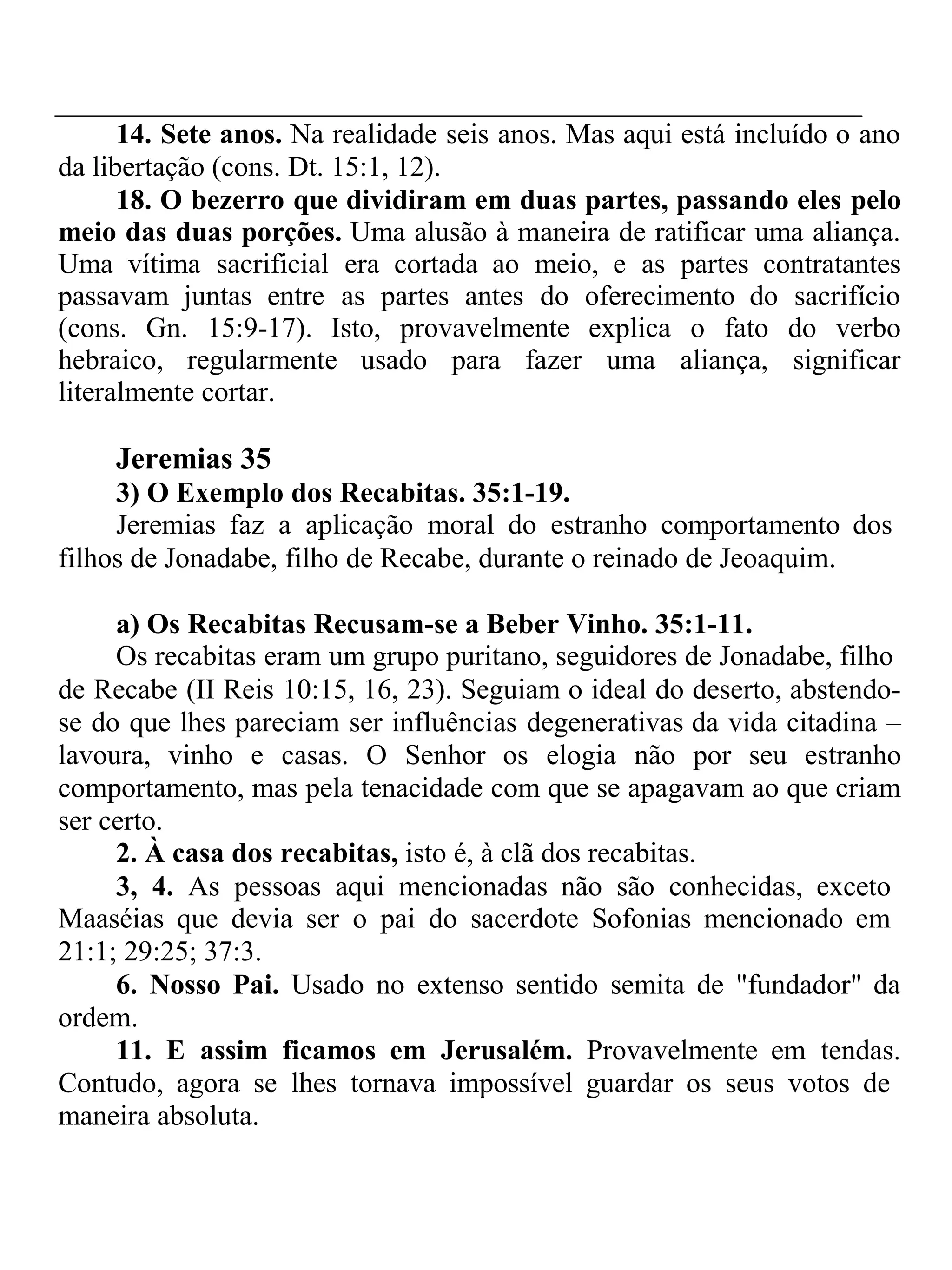 14. Sete anos. Na realidade seis anos. Mas aqui está incluído o ano 
da libertação (cons. Dt. 15:1, 12). 
18. O bezerro que dividiram em duas partes, passando eles pelo 
meio das duas porções. Uma alusão à maneira de ratificar uma aliança. 
Uma vítima sacrificial era cortada ao meio, e as partes contratantes 
passavam juntas entre as partes antes do oferecimento do sacrifício 
(cons. Gn. 15:9-17). Isto, provavelmente explica o fato do verbo 
hebraico, regularmente usado para fazer uma aliança, significar 
literalmente cortar. 
Jeremias 35 
3) O Exemplo dos Recabitas. 35:1-19. 
Jeremias faz a aplicação moral do estranho comportamento dos 
filhos de Jonadabe, filho de Recabe, durante o reinado de Jeoaquim. 
a) Os Recabitas Recusam-se a Beber Vinho. 35:1-11. 
Os recabitas eram um grupo puritano, seguidores de Jonadabe, filho 
de Recabe (II Reis 10:15, 16, 23). Seguiam o ideal do deserto, abstendo-se 
do que lhes pareciam ser influências degenerativas da vida citadina – 
lavoura, vinho e casas. O Senhor os elogia não por seu estranho 
comportamento, mas pela tenacidade com que se apagavam ao que criam 
ser certo. 
2. À casa dos recabitas, isto é, à clã dos recabitas. 
3, 4. As pessoas aqui mencionadas não são conhecidas, exceto 
Maaséias que devia ser o pai do sacerdote Sofonias mencionado em 
21:1; 29:25; 37:3. 
6. Nosso Pai. Usado no extenso sentido semita de "fundador" da 
ordem. 
11. E assim ficamos em Jerusalém. Provavelmente em tendas. 
Contudo, agora se lhes tornava impossível guardar os seus votos de 
maneira absoluta. 
 