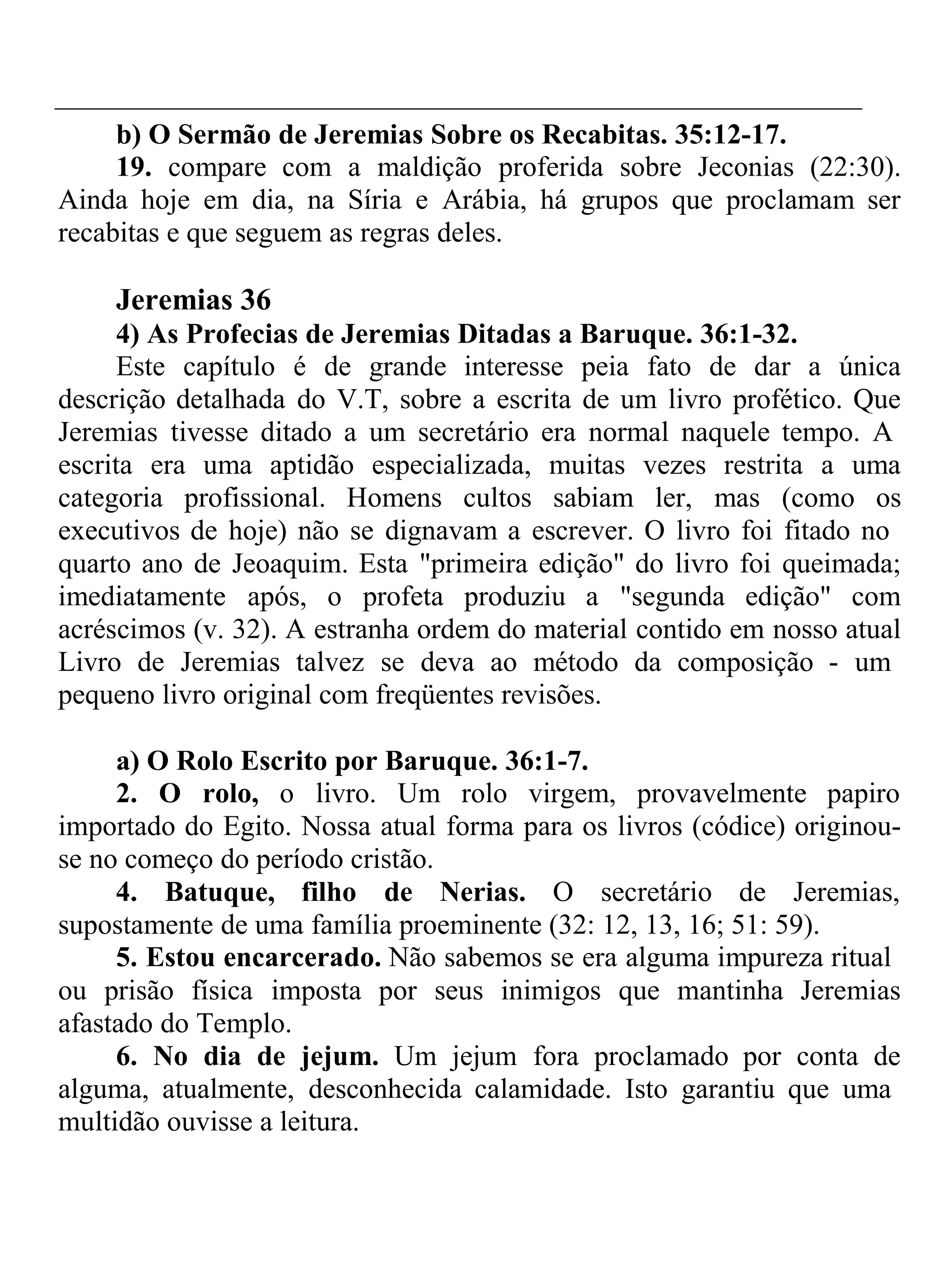 b) O Sermão de Jeremias Sobre os Recabitas. 35:12-17. 
19. compare com a maldição proferida sobre Jeconias (22:30). 
Ainda hoje em dia, na Síria e Arábia, há grupos que proclamam ser 
recabitas e que seguem as regras deles. 
Jeremias 36 
4) As Profecias de Jeremias Ditadas a Baruque. 36:1-32. 
Este capítulo é de grande interesse peia fato de dar a única 
descrição detalhada do V.T, sobre a escrita de um livro profético. Que 
Jeremias tivesse ditado a um secretário era normal naquele tempo. A 
escrita era uma aptidão especializada, muitas vezes restrita a uma 
categoria profissional. Homens cultos sabiam ler, mas (como os 
executivos de hoje) não se dignavam a escrever. O livro foi fitado no 
quarto ano de Jeoaquim. Esta "primeira edição" do livro foi queimada; 
imediatamente após, o profeta produziu a "segunda edição" com 
acréscimos (v. 32). A estranha ordem do material contido em nosso atual 
Livro de Jeremias talvez se deva ao método da composição - um 
pequeno livro original com freqüentes revisões. 
a) O Rolo Escrito por Baruque. 36:1-7. 
2. O rolo, o livro. Um rolo virgem, provavelmente papiro 
importado do Egito. Nossa atual forma para os livros (códice) originou-se 
no começo do período cristão. 
4. Batuque, filho de Nerias. O secretário de Jeremias, 
supostamente de uma família proeminente (32: 12, 13, 16; 51: 59). 
5. Estou encarcerado. Não sabemos se era alguma impureza ritual 
ou prisão física imposta por seus inimigos que mantinha Jeremias 
afastado do Templo. 
6. No dia de jejum. Um jejum fora proclamado por conta de 
alguma, atualmente, desconhecida calamidade. Isto garantiu que uma 
multidão ouvisse a leitura. 
 