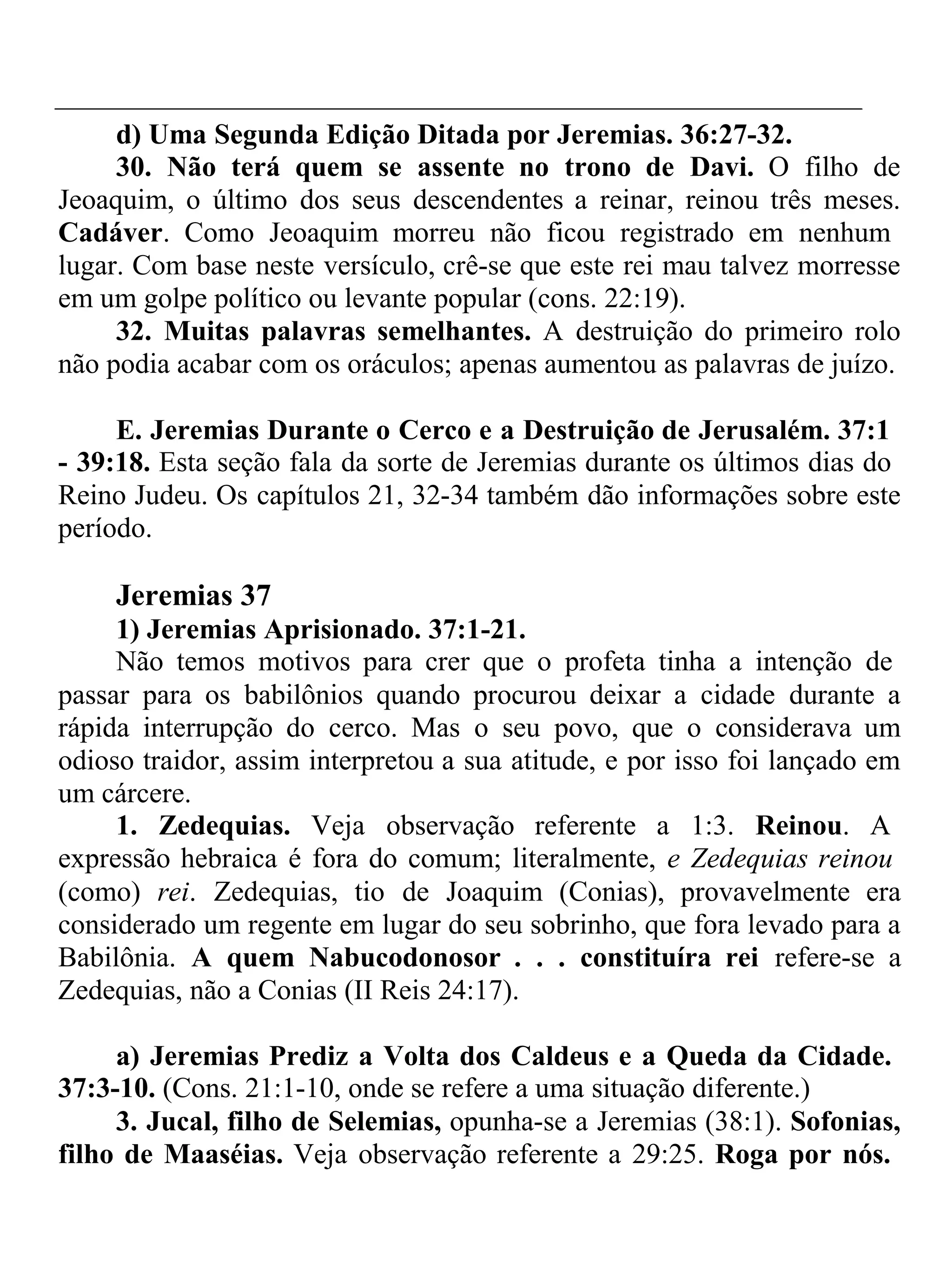 d) Uma Segunda Edição Ditada por Jeremias. 36:27-32. 
30. Não terá quem se assente no trono de Davi. O filho de 
Jeoaquim, o último dos seus descendentes a reinar, reinou três meses. 
Cadáver. Como Jeoaquim morreu não ficou registrado em nenhum 
lugar. Com base neste versículo, crê-se que este rei mau talvez morresse 
em um golpe político ou levante popular (cons. 22:19). 
32. Muitas palavras semelhantes. A destruição do primeiro rolo 
não podia acabar com os oráculos; apenas aumentou as palavras de juízo. 
E. Jeremias Durante o Cerco e a Destruição de Jerusalém. 37:1 
- 39:18. Esta seção fala da sorte de Jeremias durante os últimos dias do 
Reino Judeu. Os capítulos 21, 32-34 também dão informações sobre este 
período. 
Jeremias 37 
1) Jeremias Aprisionado. 37:1-21. 
Não temos motivos para crer que o profeta tinha a intenção de 
passar para os babilônios quando procurou deixar a cidade durante a 
rápida interrupção do cerco. Mas o seu povo, que o considerava um 
odioso traidor, assim interpretou a sua atitude, e por isso foi lançado em 
um cárcere. 
1. Zedequias. Veja observação referente a 1:3. Reinou. A 
expressão hebraica é fora do comum; literalmente, e Zedequias reinou 
(como) rei. Zedequias, tio de Joaquim (Conias), provavelmente era 
considerado um regente em lugar do seu sobrinho, que fora levado para a 
Babilônia. A quem Nabucodonosor . . . constituíra rei refere-se a 
Zedequias, não a Conias (II Reis 24:17). 
a) Jeremias Prediz a Volta dos Caldeus e a Queda da Cidade. 
37:3-10. (Cons. 21:1-10, onde se refere a uma situação diferente.) 
3. Jucal, filho de Selemias, opunha-se a Jeremias (38:1). Sofonias, 
filho de Maaséias. Veja observação referente a 29:25. Roga por nós. 
 