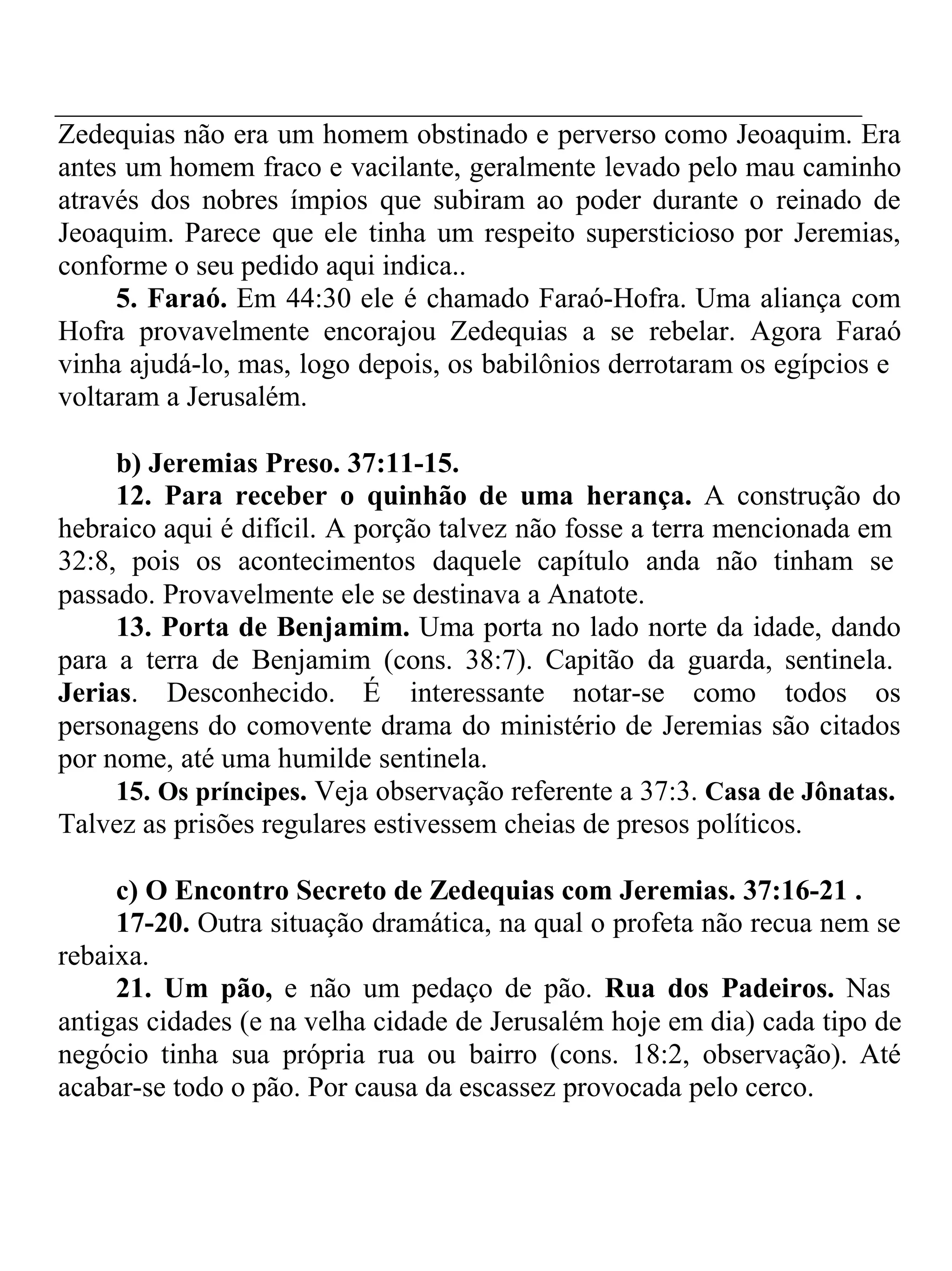 Zedequias não era um homem obstinado e perverso como Jeoaquim. Era 
antes um homem fraco e vacilante, geralmente levado pelo mau caminho 
através dos nobres ímpios que subiram ao poder durante o reinado de 
Jeoaquim. Parece que ele tinha um respeito supersticioso por Jeremias, 
conforme o seu pedido aqui indica.. 
5. Faraó. Em 44:30 ele é chamado Faraó-Hofra. Uma aliança com 
Hofra provavelmente encorajou Zedequias a se rebelar. Agora Faraó 
vinha ajudá-lo, mas, logo depois, os babilônios derrotaram os egípcios e 
voltaram a Jerusalém. 
b) Jeremias Preso. 37:11-15. 
12. Para receber o quinhão de uma herança. A construção do 
hebraico aqui é difícil. A porção talvez não fosse a terra mencionada em 
32:8, pois os acontecimentos daquele capítulo anda não tinham se 
passado. Provavelmente ele se destinava a Anatote. 
13. Porta de Benjamim. Uma porta no lado norte da idade, dando 
para a terra de Benjamim (cons. 38:7). Capitão da guarda, sentinela. 
Jerias. Desconhecido. É interessante notar-se como todos os 
personagens do comovente drama do ministério de Jeremias são citados 
por nome, até uma humilde sentinela. 
15. Os príncipes. Veja observação referente a 37:3. Casa de Jônatas. 
Talvez as prisões regulares estivessem cheias de presos políticos. 
c) O Encontro Secreto de Zedequias com Jeremias. 37:16-21 . 
17-20. Outra situação dramática, na qual o profeta não recua nem se 
rebaixa. 
21. Um pão, e não um pedaço de pão. Rua dos Padeiros. Nas 
antigas cidades (e na velha cidade de Jerusalém hoje em dia) cada tipo de 
negócio tinha sua própria rua ou bairro (cons. 18:2, observação). Até 
acabar-se todo o pão. Por causa da escassez provocada pelo cerco. 
 