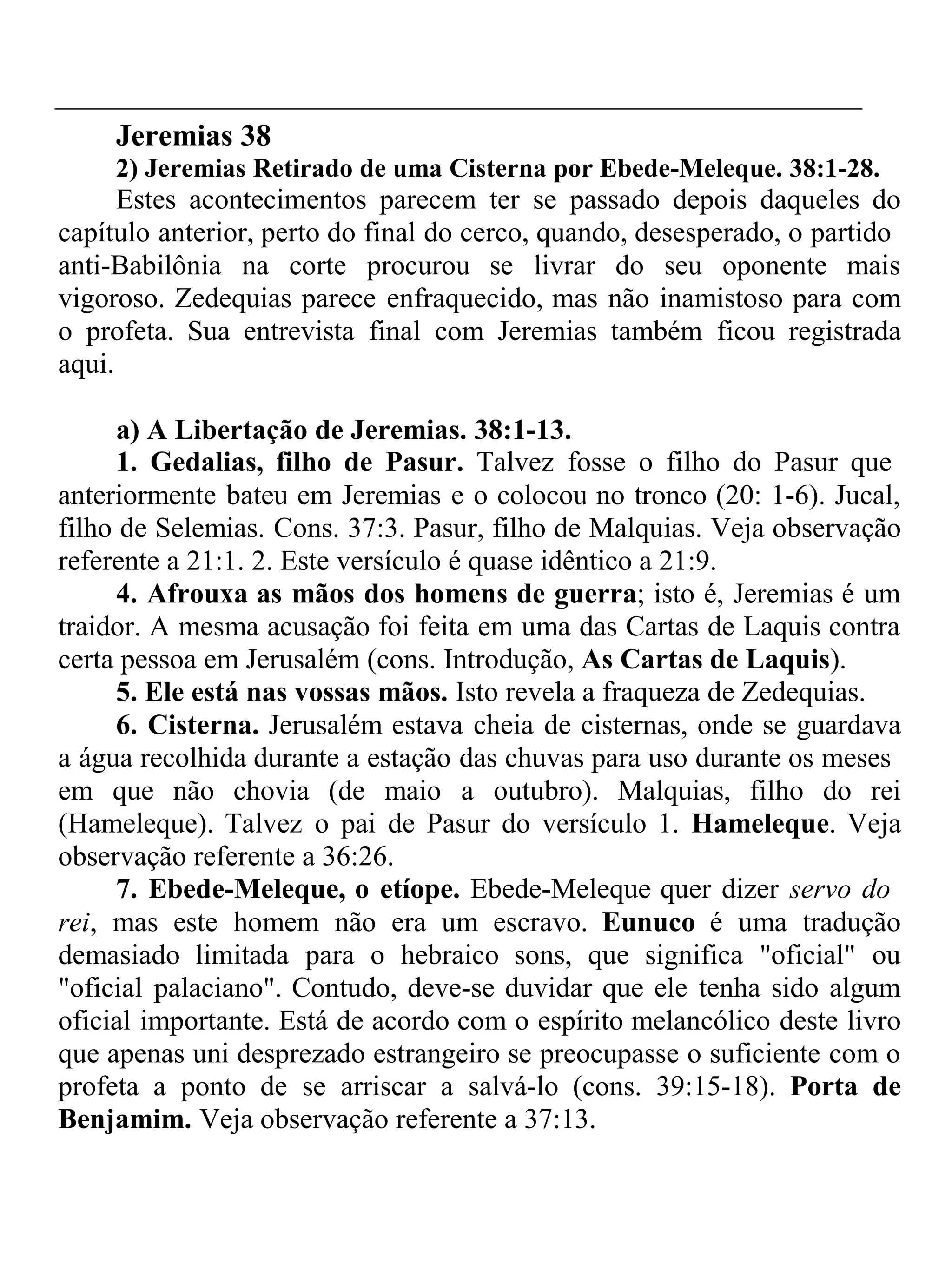 Jeremias 38 
2) Jeremias Retirado de uma Cisterna por Ebede-Meleque. 38:1-28. 
Estes acontecimentos parecem ter se passado depois daqueles do 
capítulo anterior, perto do final do cerco, quando, desesperado, o partido 
anti-Babilônia na corte procurou se livrar do seu oponente mais 
vigoroso. Zedequias parece enfraquecido, mas não inamistoso para com 
o profeta. Sua entrevista final com Jeremias também ficou registrada 
aqui. 
a) A Libertação de Jeremias. 38:1-13. 
1. Gedalias, filho de Pasur. Talvez fosse o filho do Pasur que 
anteriormente bateu em Jeremias e o colocou no tronco (20: 1-6). Jucal, 
filho de Selemias. Cons. 37:3. Pasur, filho de Malquias. Veja observação 
referente a 21:1. 2. Este versículo é quase idêntico a 21:9. 
4. Afrouxa as mãos dos homens de guerra; isto é, Jeremias é um 
traidor. A mesma acusação foi feita em uma das Cartas de Laquis contra 
certa pessoa em Jerusalém (cons. Introdução, As Cartas de Laquis). 
5. Ele está nas vossas mãos. Isto revela a fraqueza de Zedequias. 
6. Cisterna. Jerusalém estava cheia de cisternas, onde se guardava 
a água recolhida durante a estação das chuvas para uso durante os meses 
em que não chovia (de maio a outubro). Malquias, filho do rei 
(Hameleque). Talvez o pai de Pasur do versículo 1. Hameleque. Veja 
observação referente a 36:26. 
7. Ebede-Meleque, o etíope. Ebede-Meleque quer dizer servo do 
rei, mas este homem não era um escravo. Eunuco é uma tradução 
demasiado limitada para o hebraico sons, que significa "oficial" ou 
"oficial palaciano". Contudo, deve-se duvidar que ele tenha sido algum 
oficial importante. Está de acordo com o espírito melancólico deste livro 
que apenas uni desprezado estrangeiro se preocupasse o suficiente com o 
profeta a ponto de se arriscar a salvá-lo (cons. 39:15-18). Porta de 
Benjamim. Veja observação referente a 37:13. 
 
