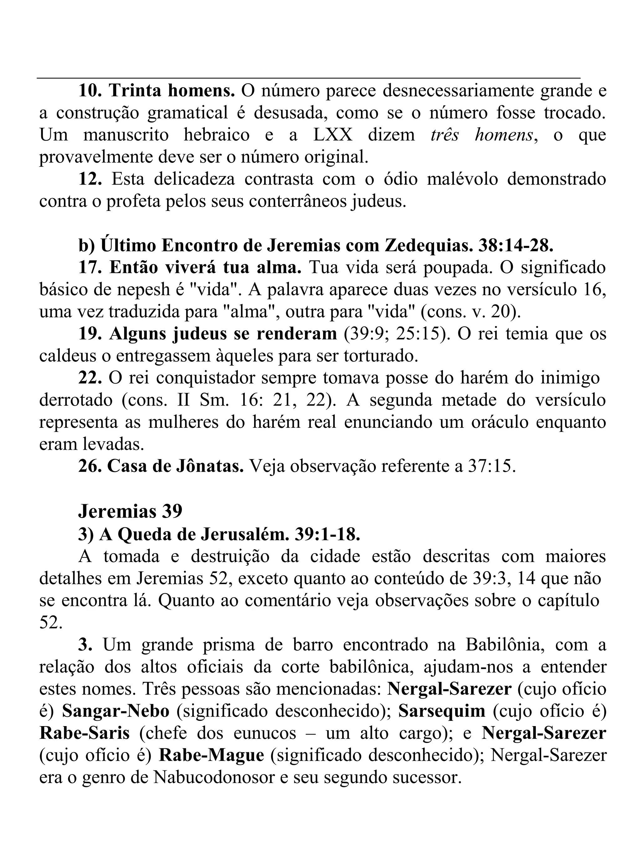 10. Trinta homens. O número parece desnecessariamente grande e 
a construção gramatical é desusada, como se o número fosse trocado. 
Um manuscrito hebraico e a LXX dizem três homens, o que 
provavelmente deve ser o número original. 
12. Esta delicadeza contrasta com o ódio malévolo demonstrado 
contra o profeta pelos seus conterrâneos judeus. 
b) Último Encontro de Jeremias com Zedequias. 38:14-28. 
17. Então viverá tua alma. Tua vida será poupada. O significado 
básico de nepesh é ''vida". A palavra aparece duas vezes no versículo 16, 
uma vez traduzida para "alma", outra para ''vida" (cons. v. 20). 
19. Alguns judeus se renderam (39:9; 25:15). O rei temia que os 
caldeus o entregassem àqueles para ser torturado. 
22. O rei conquistador sempre tomava posse do harém do inimigo 
derrotado (cons. II Sm. 16: 21, 22). A segunda metade do versículo 
representa as mulheres do harém real enunciando um oráculo enquanto 
eram levadas. 
26. Casa de Jônatas. Veja observação referente a 37:15. 
Jeremias 39 
3) A Queda de Jerusalém. 39:1-18. 
A tomada e destruição da cidade estão descritas com maiores 
detalhes em Jeremias 52, exceto quanto ao conteúdo de 39:3, 14 que não 
se encontra lá. Quanto ao comentário veja observações sobre o capítulo 
52. 
3. Um grande prisma de barro encontrado na Babilônia, com a 
relação dos altos oficiais da corte babilônica, ajudam-nos a entender 
estes nomes. Três pessoas são mencionadas: Nergal-Sarezer (cujo ofício 
é) Sangar-Nebo (significado desconhecido); Sarsequim (cujo ofício é) 
Rabe-Saris (chefe dos eunucos – um alto cargo); e Nergal-Sarezer 
(cujo ofício é) Rabe-Mague (significado desconhecido); Nergal-Sarezer 
era o genro de Nabucodonosor e seu segundo sucessor. 
 