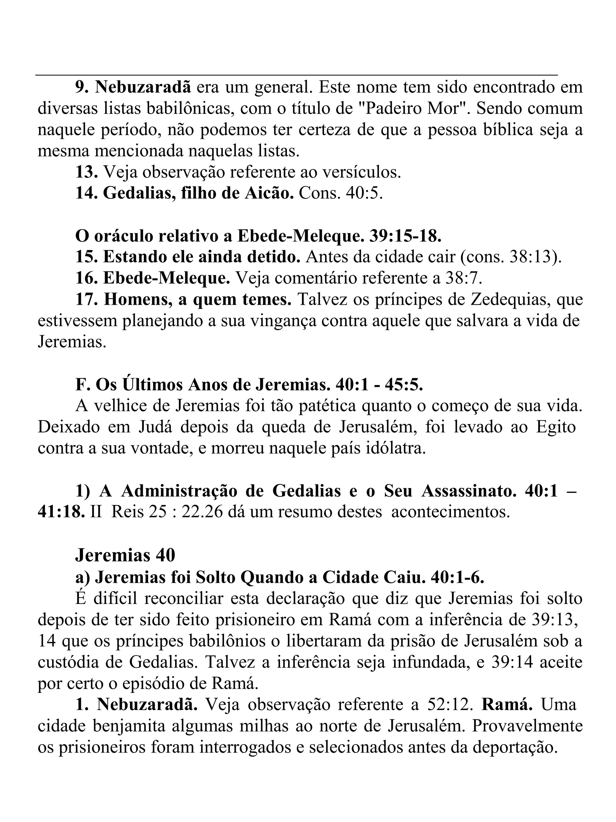 9. Nebuzaradã era um general. Este nome tem sido encontrado em 
diversas listas babilônicas, com o título de "Padeiro Mor". Sendo comum 
naquele período, não podemos ter certeza de que a pessoa bíblica seja a 
mesma mencionada naquelas listas. 
13. Veja observação referente ao versículos. 
14. Gedalias, filho de Aicão. Cons. 40:5. 
O oráculo relativo a Ebede-Meleque. 39:15-18. 
15. Estando ele ainda detido. Antes da cidade cair (cons. 38:13). 
16. Ebede-Meleque. Veja comentário referente a 38:7. 
17. Homens, a quem temes. Talvez os príncipes de Zedequias, que 
estivessem planejando a sua vingança contra aquele que salvara a vida de 
Jeremias. 
F. Os Últimos Anos de Jeremias. 40:1 - 45:5. 
A velhice de Jeremias foi tão patética quanto o começo de sua vida. 
Deixado em Judá depois da queda de Jerusalém, foi levado ao Egito 
contra a sua vontade, e morreu naquele país idólatra. 
1) A Administração de Gedalias e o Seu Assassinato. 40:1 – 
41:18. II Reis 25 : 22.26 dá um resumo destes acontecimentos. 
Jeremias 40 
a) Jeremias foi Solto Quando a Cidade Caiu. 40:1-6. 
É difícil reconciliar esta declaração que diz que Jeremias foi solto 
depois de ter sido feito prisioneiro em Ramá com a inferência de 39:13, 
14 que os príncipes babilônios o libertaram da prisão de Jerusalém sob a 
custódia de Gedalias. Talvez a inferência seja infundada, e 39:14 aceite 
por certo o episódio de Ramá. 
1. Nebuzaradã. Veja observação referente a 52:12. Ramá. Uma 
cidade benjamita algumas milhas ao norte de Jerusalém. Provavelmente 
os prisioneiros foram interrogados e selecionados antes da deportação. 
 