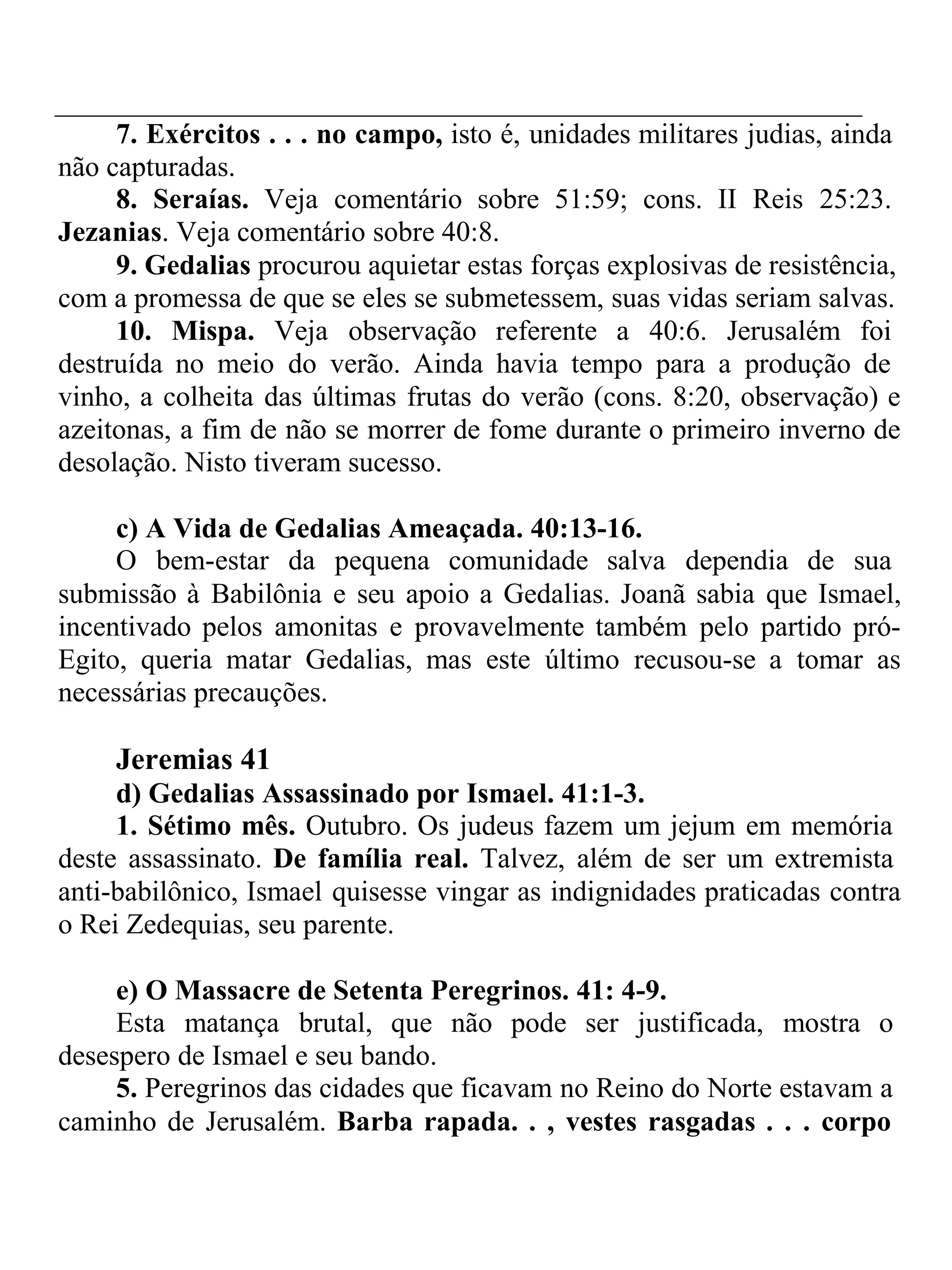 7. Exércitos . . . no campo, isto é, unidades militares judias, ainda 
não capturadas. 
8. Seraías. Veja comentário sobre 51:59; cons. II Reis 25:23. 
Jezanias. Veja comentário sobre 40:8. 
9. Gedalias procurou aquietar estas forças explosivas de resistência, 
com a promessa de que se eles se submetessem, suas vidas seriam salvas. 
10. Mispa. Veja observação referente a 40:6. Jerusalém foi 
destruída no meio do verão. Ainda havia tempo para a produção de 
vinho, a colheita das últimas frutas do verão (cons. 8:20, observação) e 
azeitonas, a fim de não se morrer de fome durante o primeiro inverno de 
desolação. Nisto tiveram sucesso. 
c) A Vida de Gedalias Ameaçada. 40:13-16. 
O bem-estar da pequena comunidade salva dependia de sua 
submissão à Babilônia e seu apoio a Gedalias. Joanã sabia que Ismael, 
incentivado pelos amonitas e provavelmente também pelo partido pró- 
Egito, queria matar Gedalias, mas este último recusou-se a tomar as 
necessárias precauções. 
Jeremias 41 
d) Gedalias Assassinado por Ismael. 41:1-3. 
1. Sétimo mês. Outubro. Os judeus fazem um jejum em memória 
deste assassinato. De família real. Talvez, além de ser um extremista 
anti-babilônico, Ismael quisesse vingar as indignidades praticadas contra 
o Rei Zedequias, seu parente. 
e) O Massacre de Setenta Peregrinos. 41: 4-9. 
Esta matança brutal, que não pode ser justificada, mostra o 
desespero de Ismael e seu bando. 
5. Peregrinos das cidades que ficavam no Reino do Norte estavam a 
caminho de Jerusalém. Barba rapada. . , vestes rasgadas . . . corpo 
 