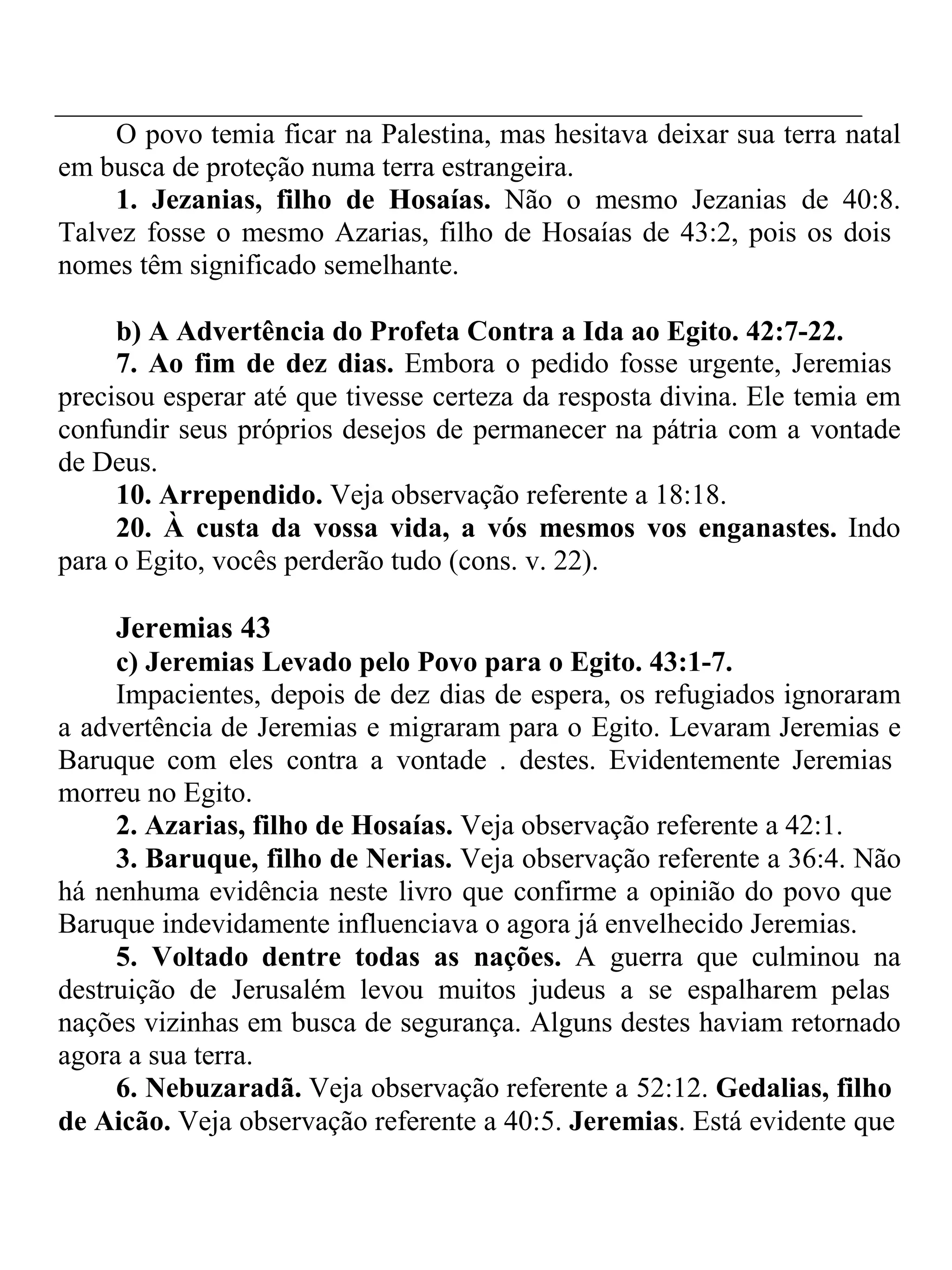O povo temia ficar na Palestina, mas hesitava deixar sua terra natal 
em busca de proteção numa terra estrangeira. 
1. Jezanias, filho de Hosaías. Não o mesmo Jezanias de 40:8. 
Talvez fosse o mesmo Azarias, filho de Hosaías de 43:2, pois os dois 
nomes têm significado semelhante. 
b) A Advertência do Profeta Contra a Ida ao Egito. 42:7-22. 
7. Ao fim de dez dias. Embora o pedido fosse urgente, Jeremias 
precisou esperar até que tivesse certeza da resposta divina. Ele temia em 
confundir seus próprios desejos de permanecer na pátria com a vontade 
de Deus. 
10. Arrependido. Veja observação referente a 18:18. 
20. À custa da vossa vida, a vós mesmos vos enganastes. Indo 
para o Egito, vocês perderão tudo (cons. v. 22). 
Jeremias 43 
c) Jeremias Levado pelo Povo para o Egito. 43:1-7. 
Impacientes, depois de dez dias de espera, os refugiados ignoraram 
a advertência de Jeremias e migraram para o Egito. Levaram Jeremias e 
Baruque com eles contra a vontade . destes. Evidentemente Jeremias 
morreu no Egito. 
2. Azarias, filho de Hosaías. Veja observação referente a 42:1. 
3. Baruque, filho de Nerias. Veja observação referente a 36:4. Não 
há nenhuma evidência neste livro que confirme a opinião do povo que 
Baruque indevidamente influenciava o agora já envelhecido Jeremias. 
5. Voltado dentre todas as nações. A guerra que culminou na 
destruição de Jerusalém levou muitos judeus a se espalharem pelas 
nações vizinhas em busca de segurança. Alguns destes haviam retornado 
agora a sua terra. 
6. Nebuzaradã. Veja observação referente a 52:12. Gedalias, filho 
de Aicão. Veja observação referente a 40:5. Jeremias. Está evidente que 
 