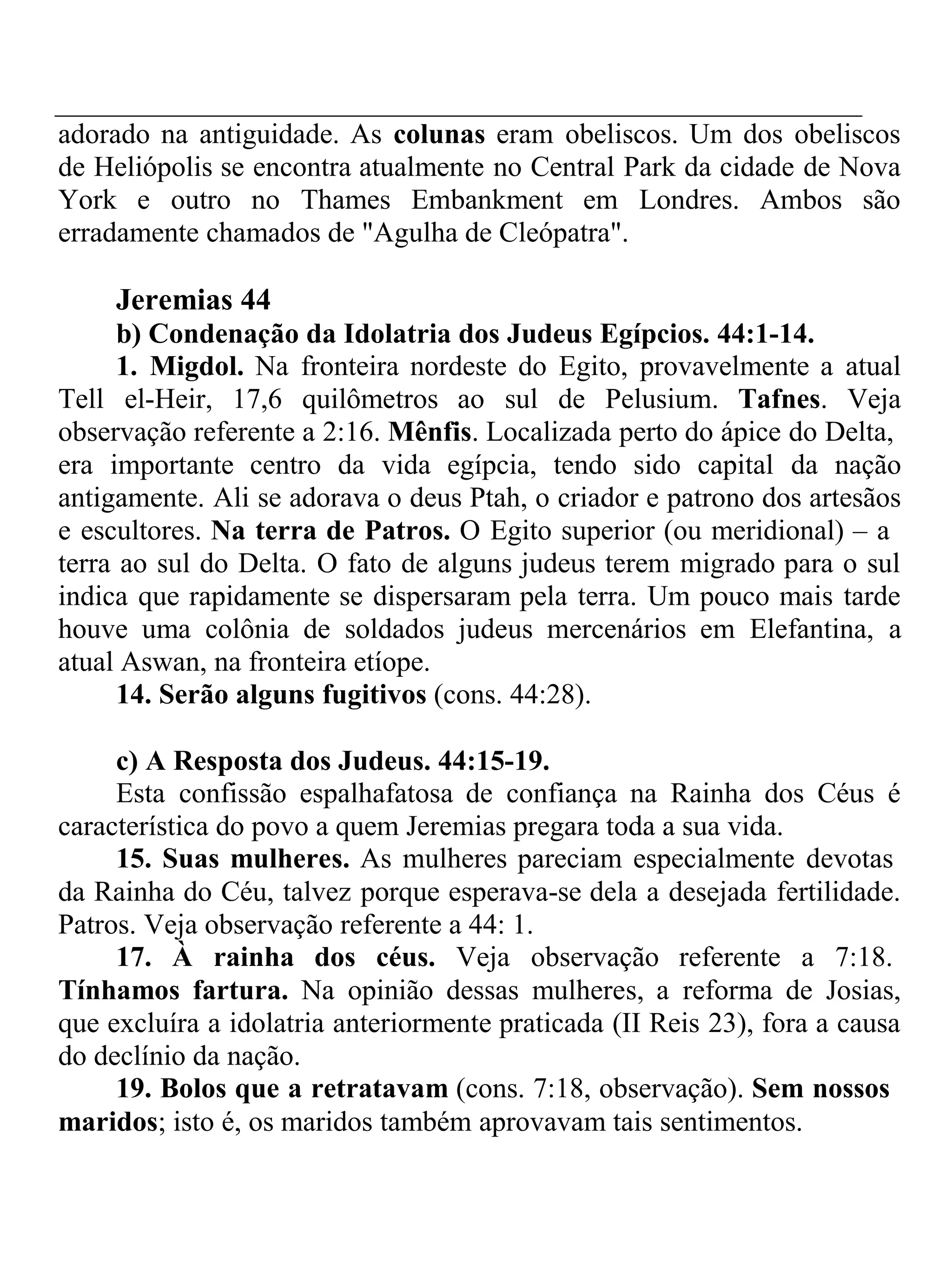 adorado na antiguidade. As colunas eram obeliscos. Um dos obeliscos 
de Heliópolis se encontra atualmente no Central Park da cidade de Nova 
York e outro no Thames Embankment em Londres. Ambos são 
erradamente chamados de "Agulha de Cleópatra". 
Jeremias 44 
b) Condenação da Idolatria dos Judeus Egípcios. 44:1-14. 
1. Migdol. Na fronteira nordeste do Egito, provavelmente a atual 
Tell el-Heir, 17,6 quilômetros ao sul de Pelusium. Tafnes. Veja 
observação referente a 2:16. Mênfis. Localizada perto do ápice do Delta, 
era importante centro da vida egípcia, tendo sido capital da nação 
antigamente. Ali se adorava o deus Ptah, o criador e patrono dos artesãos 
e escultores. Na terra de Patros. O Egito superior (ou meridional) – a 
terra ao sul do Delta. O fato de alguns judeus terem migrado para o sul 
indica que rapidamente se dispersaram pela terra. Um pouco mais tarde 
houve uma colônia de soldados judeus mercenários em Elefantina, a 
atual Aswan, na fronteira etíope. 
14. Serão alguns fugitivos (cons. 44:28). 
c) A Resposta dos Judeus. 44:15-19. 
Esta confissão espalhafatosa de confiança na Rainha dos Céus é 
característica do povo a quem Jeremias pregara toda a sua vida. 
15. Suas mulheres. As mulheres pareciam especialmente devotas 
da Rainha do Céu, talvez porque esperava-se dela a desejada fertilidade. 
Patros. Veja observação referente a 44: 1. 
17. À rainha dos céus. Veja observação referente a 7:18. 
Tínhamos fartura. Na opinião dessas mulheres, a reforma de Josias, 
que excluíra a idolatria anteriormente praticada (II Reis 23), fora a causa 
do declínio da nação. 
19. Bolos que a retratavam (cons. 7:18, observação). Sem nossos 
maridos; isto é, os maridos também aprovavam tais sentimentos. 
 