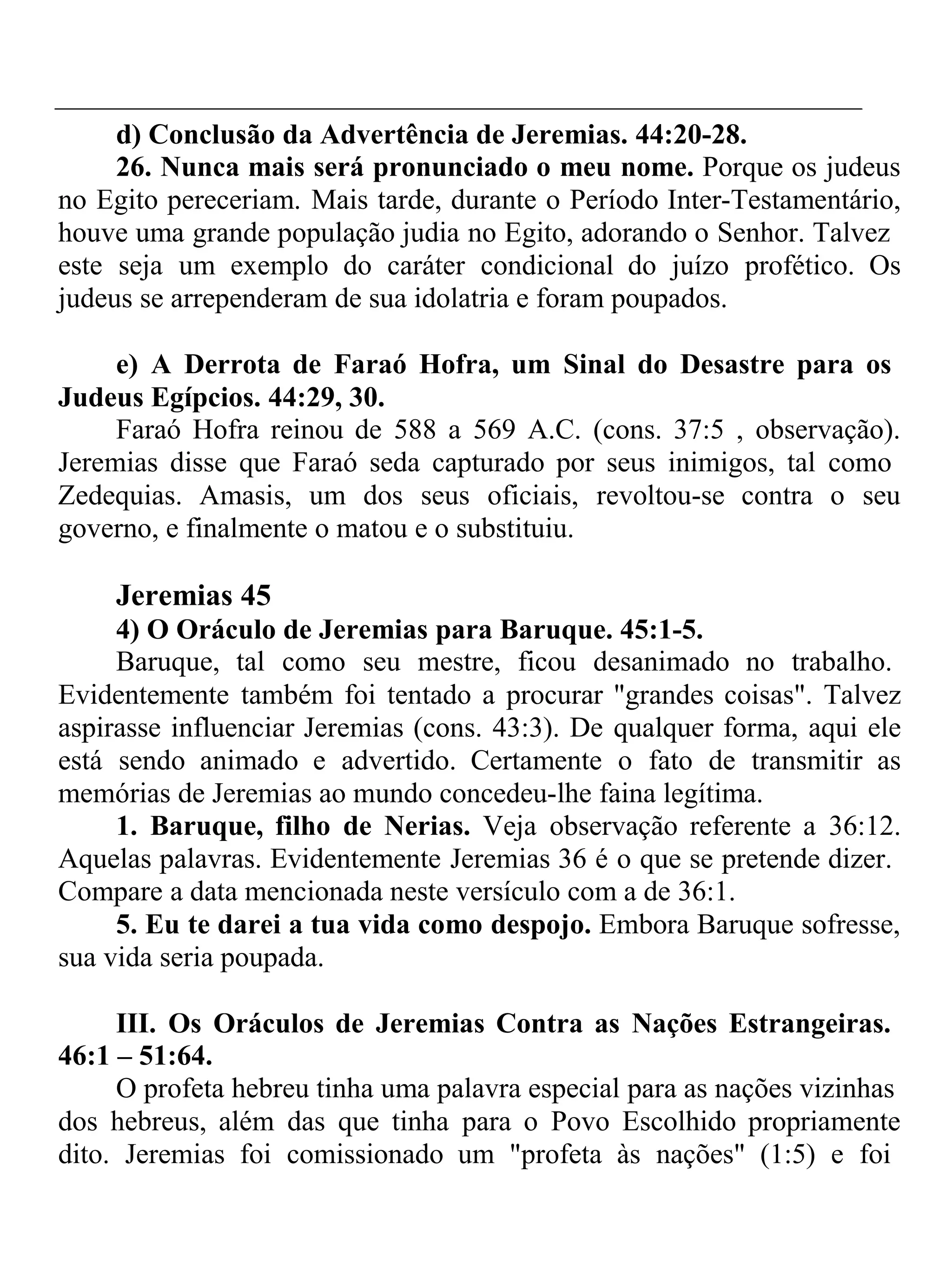 d) Conclusão da Advertência de Jeremias. 44:20-28. 
26. Nunca mais será pronunciado o meu nome. Porque os judeus 
no Egito pereceriam. Mais tarde, durante o Período Inter-Testamentário, 
houve uma grande população judia no Egito, adorando o Senhor. Talvez 
este seja um exemplo do caráter condicional do juízo profético. Os 
judeus se arrependeram de sua idolatria e foram poupados. 
e) A Derrota de Faraó Hofra, um Sinal do Desastre para os 
Judeus Egípcios. 44:29, 30. 
Faraó Hofra reinou de 588 a 569 A.C. (cons. 37:5 , observação). 
Jeremias disse que Faraó seda capturado por seus inimigos, tal como 
Zedequias. Amasis, um dos seus oficiais, revoltou-se contra o seu 
governo, e finalmente o matou e o substituiu. 
Jeremias 45 
4) O Oráculo de Jeremias para Baruque. 45:1-5. 
Baruque, tal como seu mestre, ficou desanimado no trabalho. 
Evidentemente também foi tentado a procurar "grandes coisas". Talvez 
aspirasse influenciar Jeremias (cons. 43:3). De qualquer forma, aqui ele 
está sendo animado e advertido. Certamente o fato de transmitir as 
memórias de Jeremias ao mundo concedeu-lhe faina legítima. 
1. Baruque, filho de Nerias. Veja observação referente a 36:12. 
Aquelas palavras. Evidentemente Jeremias 36 é o que se pretende dizer. 
Compare a data mencionada neste versículo com a de 36:1. 
5. Eu te darei a tua vida como despojo. Embora Baruque sofresse, 
sua vida seria poupada. 
III. Os Oráculos de Jeremias Contra as Nações Estrangeiras. 
46:1 – 51:64. 
O profeta hebreu tinha uma palavra especial para as nações vizinhas 
dos hebreus, além das que tinha para o Povo Escolhido propriamente 
dito. Jeremias foi comissionado um "profeta às nações" (1:5) e foi 
 