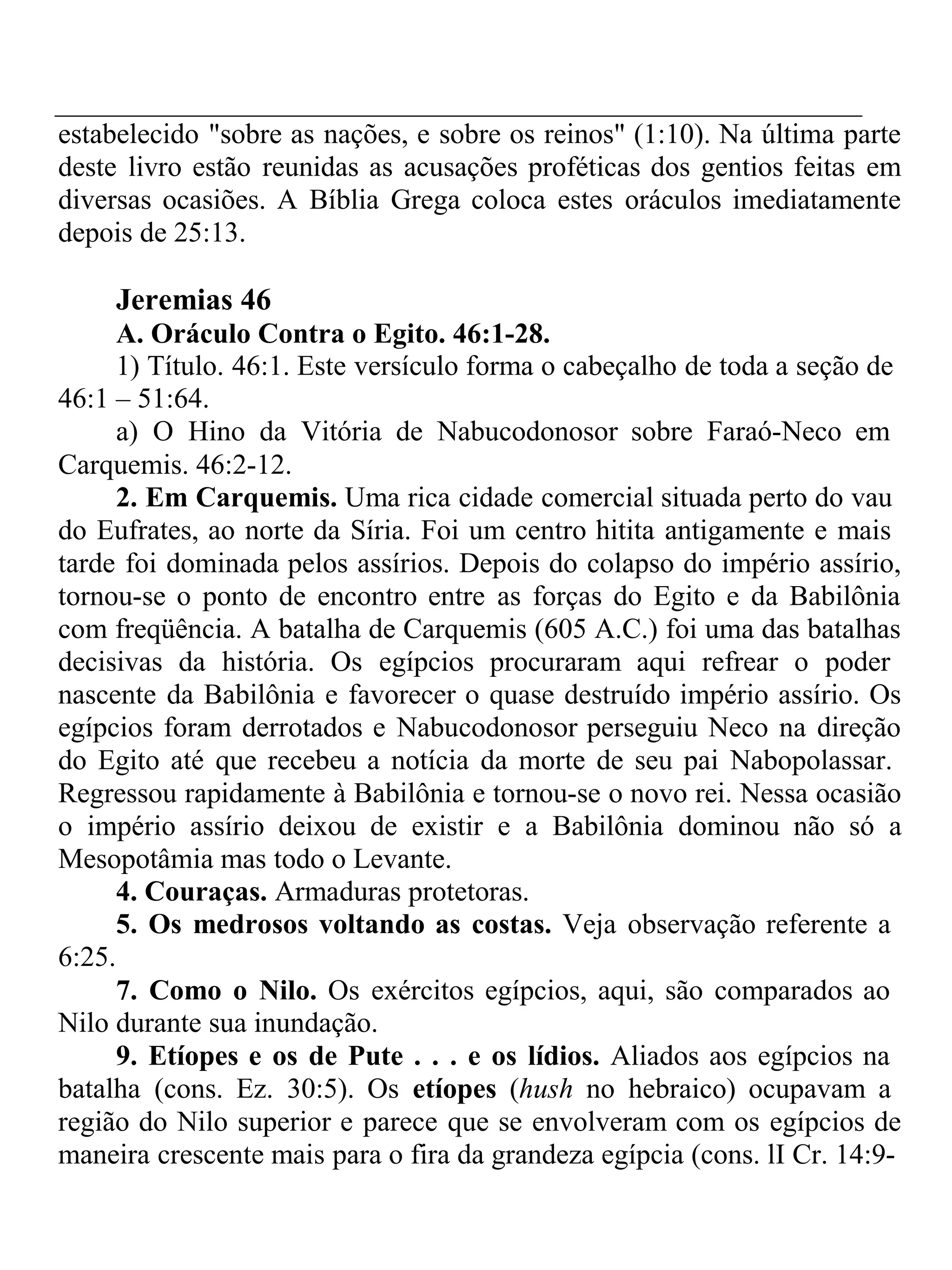 estabelecido "sobre as nações, e sobre os reinos" (1:10). Na última parte 
deste livro estão reunidas as acusações proféticas dos gentios feitas em 
diversas ocasiões. A Bíblia Grega coloca estes oráculos imediatamente 
depois de 25:13. 
Jeremias 46 
A. Oráculo Contra o Egito. 46:1-28. 
1) Título. 46:1. Este versículo forma o cabeçalho de toda a seção de 
46:1 – 51:64. 
a) O Hino da Vitória de Nabucodonosor sobre Faraó-Neco em 
Carquemis. 46:2-12. 
2. Em Carquemis. Uma rica cidade comercial situada perto do vau 
do Eufrates, ao norte da Síria. Foi um centro hitita antigamente e mais 
tarde foi dominada pelos assírios. Depois do colapso do império assírio, 
tornou-se o ponto de encontro entre as forças do Egito e da Babilônia 
com freqüência. A batalha de Carquemis (605 A.C.) foi uma das batalhas 
decisivas da história. Os egípcios procuraram aqui refrear o poder 
nascente da Babilônia e favorecer o quase destruído império assírio. Os 
egípcios foram derrotados e Nabucodonosor perseguiu Neco na direção 
do Egito até que recebeu a notícia da morte de seu pai Nabopolassar. 
Regressou rapidamente à Babilônia e tornou-se o novo rei. Nessa ocasião 
o império assírio deixou de existir e a Babilônia dominou não só a 
Mesopotâmia mas todo o Levante. 
4. Couraças. Armaduras protetoras. 
5. Os medrosos voltando as costas. Veja observação referente a 
6:25. 
7. Como o Nilo. Os exércitos egípcios, aqui, são comparados ao 
Nilo durante sua inundação. 
9. Etíopes e os de Pute . . . e os lídios. Aliados aos egípcios na 
batalha (cons. Ez. 30:5). Os etíopes (hush no hebraico) ocupavam a 
região do Nilo superior e parece que se envolveram com os egípcios de 
maneira crescente mais para o fira da grandeza egípcia (cons. lI Cr. 14:9- 
 