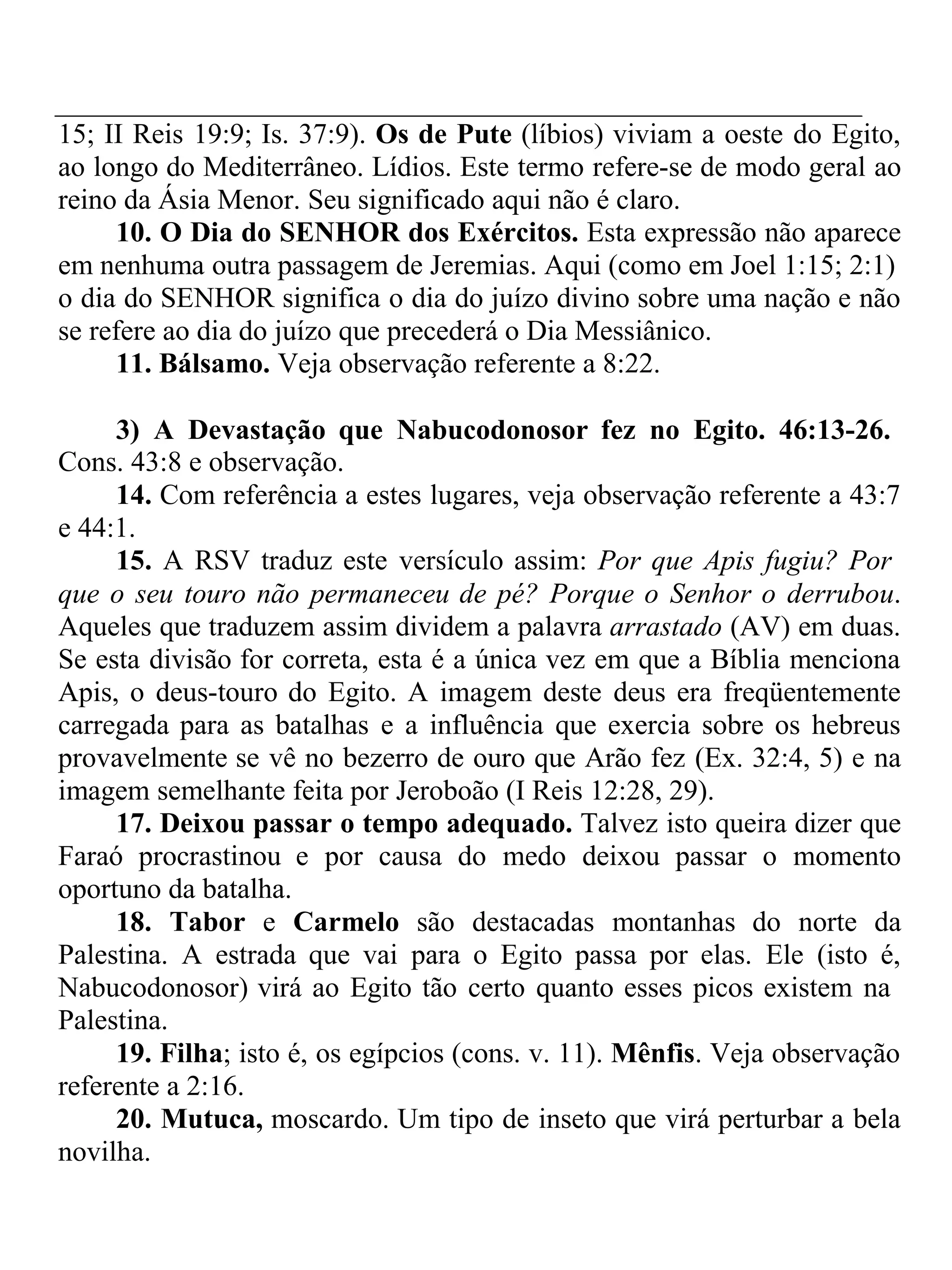 15; II Reis 19:9; Is. 37:9). Os de Pute (líbios) viviam a oeste do Egito, 
ao longo do Mediterrâneo. Lídios. Este termo refere-se de modo geral ao 
reino da Ásia Menor. Seu significado aqui não é claro. 
10. O Dia do SENHOR dos Exércitos. Esta expressão não aparece 
em nenhuma outra passagem de Jeremias. Aqui (como em Joel 1:15; 2:1) 
o dia do SENHOR significa o dia do juízo divino sobre uma nação e não 
se refere ao dia do juízo que precederá o Dia Messiânico. 
11. Bálsamo. Veja observação referente a 8:22. 
3) A Devastação que Nabucodonosor fez no Egito. 46:13-26. 
Cons. 43:8 e observação. 
14. Com referência a estes lugares, veja observação referente a 43:7 
e 44:1. 
15. A RSV traduz este versículo assim: Por que Apis fugiu? Por 
que o seu touro não permaneceu de pé? Porque o Senhor o derrubou. 
Aqueles que traduzem assim dividem a palavra arrastado (AV) em duas. 
Se esta divisão for correta, esta é a única vez em que a Bíblia menciona 
Apis, o deus-touro do Egito. A imagem deste deus era freqüentemente 
carregada para as batalhas e a influência que exercia sobre os hebreus 
provavelmente se vê no bezerro de ouro que Arão fez (Ex. 32:4, 5) e na 
imagem semelhante feita por Jeroboão (I Reis 12:28, 29). 
17. Deixou passar o tempo adequado. Talvez isto queira dizer que 
Faraó procrastinou e por causa do medo deixou passar o momento 
oportuno da batalha. 
18. Tabor e Carmelo são destacadas montanhas do norte da 
Palestina. A estrada que vai para o Egito passa por elas. Ele (isto é, 
Nabucodonosor) virá ao Egito tão certo quanto esses picos existem na 
Palestina. 
19. Filha; isto é, os egípcios (cons. v. 11). Mênfis. Veja observação 
referente a 2:16. 
20. Mutuca, moscardo. Um tipo de inseto que virá perturbar a bela 
novilha. 
 