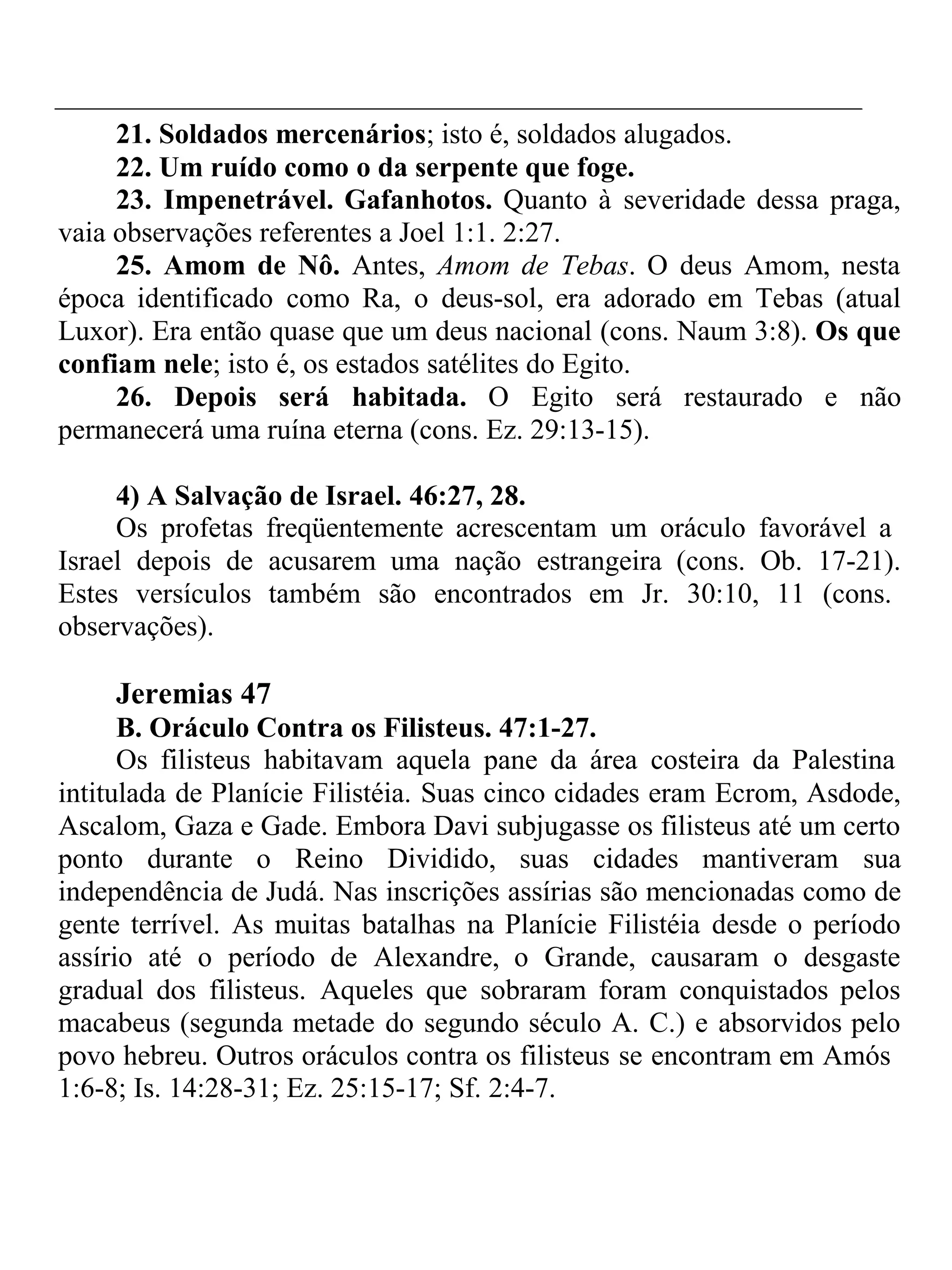 21. Soldados mercenários; isto é, soldados alugados. 
22. Um ruído como o da serpente que foge. 
23. Impenetrável. Gafanhotos. Quanto à severidade dessa praga, 
vaia observações referentes a Joel 1:1. 2:27. 
25. Amom de Nô. Antes, Amom de Tebas. O deus Amom, nesta 
época identificado como Ra, o deus-sol, era adorado em Tebas (atual 
Luxor). Era então quase que um deus nacional (cons. Naum 3:8). Os que 
confiam nele; isto é, os estados satélites do Egito. 
26. Depois será habitada. O Egito será restaurado e não 
permanecerá uma ruína eterna (cons. Ez. 29:13-15). 
4) A Salvação de Israel. 46:27, 28. 
Os profetas freqüentemente acrescentam um oráculo favorável a 
Israel depois de acusarem uma nação estrangeira (cons. Ob. 17-21). 
Estes versículos também são encontrados em Jr. 30:10, 11 (cons. 
observações). 
Jeremias 47 
B. Oráculo Contra os Filisteus. 47:1-27. 
Os filisteus habitavam aquela pane da área costeira da Palestina 
intitulada de Planície Filistéia. Suas cinco cidades eram Ecrom, Asdode, 
Ascalom, Gaza e Gade. Embora Davi subjugasse os filisteus até um certo 
ponto durante o Reino Dividido, suas cidades mantiveram sua 
independência de Judá. Nas inscrições assírias são mencionadas como de 
gente terrível. As muitas batalhas na Planície Filistéia desde o período 
assírio até o período de Alexandre, o Grande, causaram o desgaste 
gradual dos filisteus. Aqueles que sobraram foram conquistados pelos 
macabeus (segunda metade do segundo século A. C.) e absorvidos pelo 
povo hebreu. Outros oráculos contra os filisteus se encontram em Amós 
1:6-8; Is. 14:28-31; Ez. 25:15-17; Sf. 2:4-7. 
 