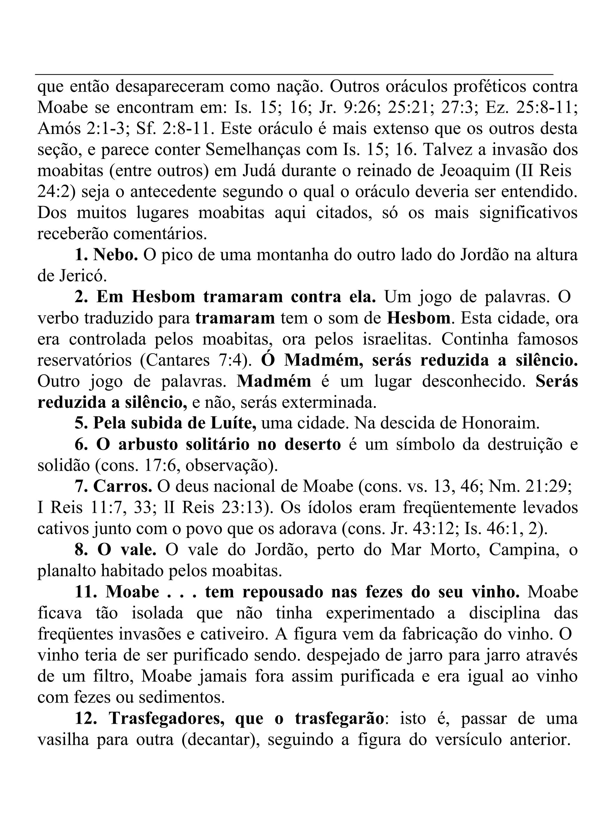 que então desapareceram como nação. Outros oráculos proféticos contra 
Moabe se encontram em: Is. 15; 16; Jr. 9:26; 25:21; 27:3; Ez. 25:8-11; 
Amós 2:1-3; Sf. 2:8-11. Este oráculo é mais extenso que os outros desta 
seção, e parece conter Semelhanças com Is. 15; 16. Talvez a invasão dos 
moabitas (entre outros) em Judá durante o reinado de Jeoaquim (II Reis 
24:2) seja o antecedente segundo o qual o oráculo deveria ser entendido. 
Dos muitos lugares moabitas aqui citados, só os mais significativos 
receberão comentários. 
1. Nebo. O pico de uma montanha do outro lado do Jordão na altura 
de Jericó. 
2. Em Hesbom tramaram contra ela. Um jogo de palavras. O 
verbo traduzido para tramaram tem o som de Hesbom. Esta cidade, ora 
era controlada pelos moabitas, ora pelos israelitas. Continha famosos 
reservatórios (Cantares 7:4). Ó Madmém, serás reduzida a silêncio. 
Outro jogo de palavras. Madmém é um lugar desconhecido. Serás 
reduzida a silêncio, e não, serás exterminada. 
5. Pela subida de Luíte, uma cidade. Na descida de Honoraim. 
6. O arbusto solitário no deserto é um símbolo da destruição e 
solidão (cons. 17:6, observação). 
7. Carros. O deus nacional de Moabe (cons. vs. 13, 46; Nm. 21:29; 
I Reis 11:7, 33; lI Reis 23:13). Os ídolos eram freqüentemente levados 
cativos junto com o povo que os adorava (cons. Jr. 43:12; Is. 46:1, 2). 
8. O vale. O vale do Jordão, perto do Mar Morto, Campina, o 
planalto habitado pelos moabitas. 
11. Moabe . . . tem repousado nas fezes do seu vinho. Moabe 
ficava tão isolada que não tinha experimentado a disciplina das 
freqüentes invasões e cativeiro. A figura vem da fabricação do vinho. O 
vinho teria de ser purificado sendo. despejado de jarro para jarro através 
de um filtro, Moabe jamais fora assim purificada e era igual ao vinho 
com fezes ou sedimentos. 
12. Trasfegadores, que o trasfegarão: isto é, passar de uma 
vasilha para outra (decantar), seguindo a figura do versículo anterior. 
 