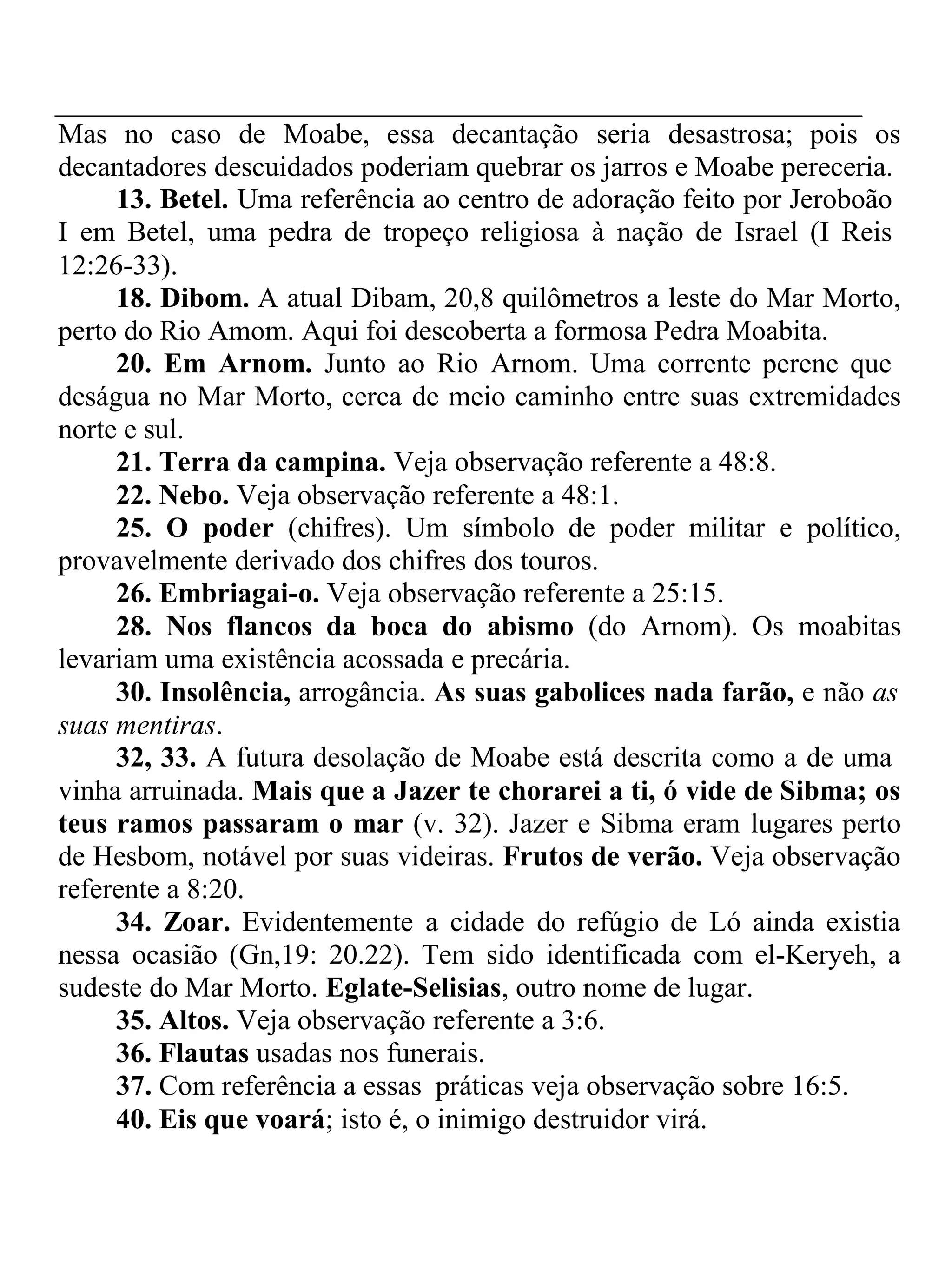 Mas no caso de Moabe, essa decantação seria desastrosa; pois os 
decantadores descuidados poderiam quebrar os jarros e Moabe pereceria. 
13. Betel. Uma referência ao centro de adoração feito por Jeroboão 
I em Betel, uma pedra de tropeço religiosa à nação de Israel (I Reis 
12:26-33). 
18. Dibom. A atual Dibam, 20,8 quilômetros a leste do Mar Morto, 
perto do Rio Amom. Aqui foi descoberta a formosa Pedra Moabita. 
20. Em Arnom. Junto ao Rio Arnom. Uma corrente perene que 
deságua no Mar Morto, cerca de meio caminho entre suas extremidades 
norte e sul. 
21. Terra da campina. Veja observação referente a 48:8. 
22. Nebo. Veja observação referente a 48:1. 
25. O poder (chifres). Um símbolo de poder militar e político, 
provavelmente derivado dos chifres dos touros. 
26. Embriagai-o. Veja observação referente a 25:15. 
28. Nos flancos da boca do abismo (do Arnom). Os moabitas 
levariam uma existência acossada e precária. 
30. Insolência, arrogância. As suas gabolices nada farão, e não as 
suas mentiras. 
32, 33. A futura desolação de Moabe está descrita como a de uma 
vinha arruinada. Mais que a Jazer te chorarei a ti, ó vide de Sibma; os 
teus ramos passaram o mar (v. 32). Jazer e Sibma eram lugares perto 
de Hesbom, notável por suas videiras. Frutos de verão. Veja observação 
referente a 8:20. 
34. Zoar. Evidentemente a cidade do refúgio de Ló ainda existia 
nessa ocasião (Gn,19: 20.22). Tem sido identificada com el-Keryeh, a 
sudeste do Mar Morto. Eglate-Selisias, outro nome de lugar. 
35. Altos. Veja observação referente a 3:6. 
36. Flautas usadas nos funerais. 
37. Com referência a essas práticas veja observação sobre 16:5. 
40. Eis que voará; isto é, o inimigo destruidor virá. 
 