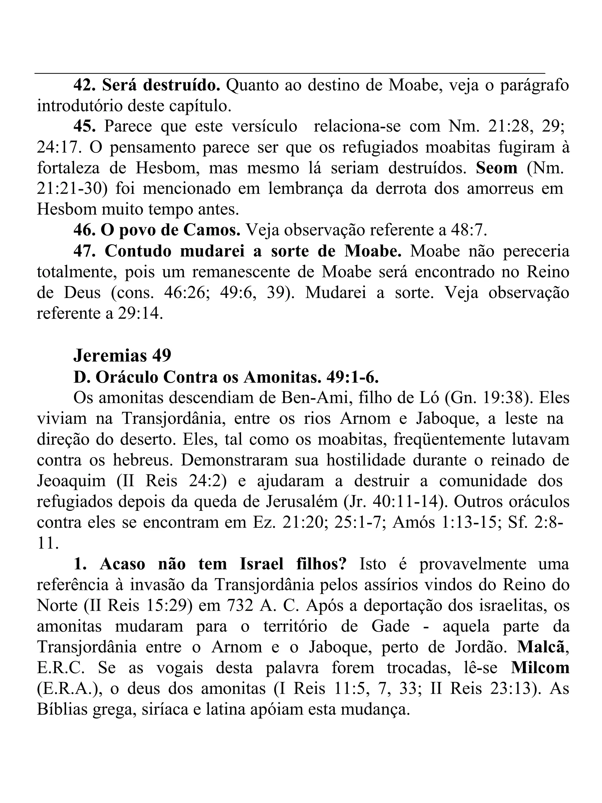 42. Será destruído. Quanto ao destino de Moabe, veja o parágrafo 
introdutório deste capítulo. 
45. Parece que este versículo relaciona-se com Nm. 21:28, 29; 
24:17. O pensamento parece ser que os refugiados moabitas fugiram à 
fortaleza de Hesbom, mas mesmo lá seriam destruídos. Seom (Nm. 
21:21-30) foi mencionado em lembrança da derrota dos amorreus em 
Hesbom muito tempo antes. 
46. O povo de Camos. Veja observação referente a 48:7. 
47. Contudo mudarei a sorte de Moabe. Moabe não pereceria 
totalmente, pois um remanescente de Moabe será encontrado no Reino 
de Deus (cons. 46:26; 49:6, 39). Mudarei a sorte. Veja observação 
referente a 29:14. 
Jeremias 49 
D. Oráculo Contra os Amonitas. 49:1-6. 
Os amonitas descendiam de Ben-Ami, filho de Ló (Gn. 19:38). Eles 
viviam na Transjordânia, entre os rios Arnom e Jaboque, a leste na 
direção do deserto. Eles, tal como os moabitas, freqüentemente lutavam 
contra os hebreus. Demonstraram sua hostilidade durante o reinado de 
Jeoaquim (II Reis 24:2) e ajudaram a destruir a comunidade dos 
refugiados depois da queda de Jerusalém (Jr. 40:11-14). Outros oráculos 
contra eles se encontram em Ez. 21:20; 25:1-7; Amós 1:13-15; Sf. 2:8- 
11. 
1. Acaso não tem Israel filhos? Isto é provavelmente uma 
referência à invasão da Transjordânia pelos assírios vindos do Reino do 
Norte (II Reis 15:29) em 732 A. C. Após a deportação dos israelitas, os 
amonitas mudaram para o território de Gade - aquela parte da 
Transjordânia entre o Arnom e o Jaboque, perto de Jordão. Malcã, 
E.R.C. Se as vogais desta palavra forem trocadas, lê-se Milcom 
(E.R.A.), o deus dos amonitas (I Reis 11:5, 7, 33; II Reis 23:13). As 
Bíblias grega, siríaca e latina apóiam esta mudança. 
 