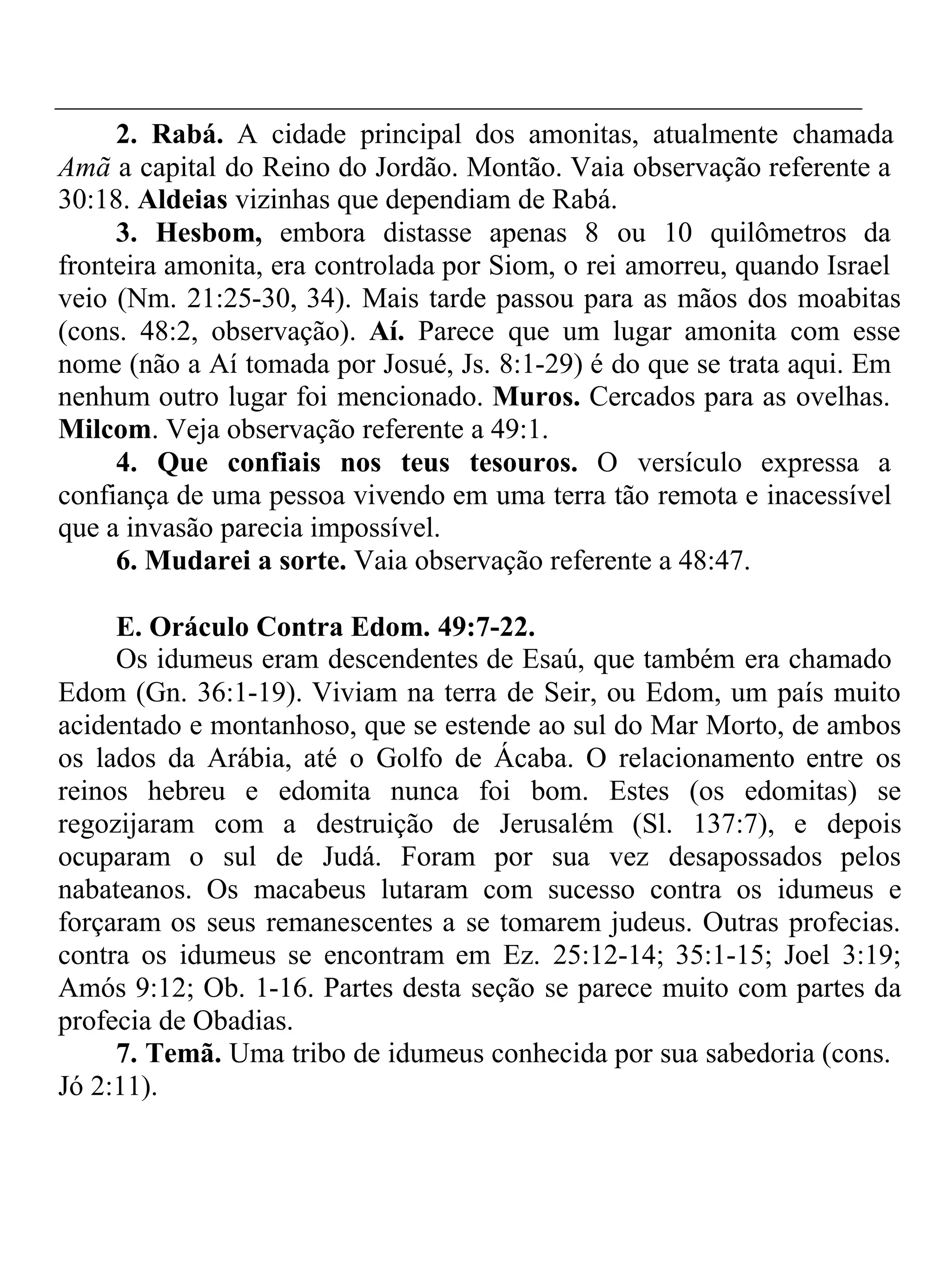 2. Rabá. A cidade principal dos amonitas, atualmente chamada 
Amã a capital do Reino do Jordão. Montão. Vaia observação referente a 
30:18. Aldeias vizinhas que dependiam de Rabá. 
3. Hesbom, embora distasse apenas 8 ou 10 quilômetros da 
fronteira amonita, era controlada por Siom, o rei amorreu, quando Israel 
veio (Nm. 21:25-30, 34). Mais tarde passou para as mãos dos moabitas 
(cons. 48:2, observação). Aí. Parece que um lugar amonita com esse 
nome (não a Aí tomada por Josué, Js. 8:1-29) é do que se trata aqui. Em 
nenhum outro lugar foi mencionado. Muros. Cercados para as ovelhas. 
Milcom. Veja observação referente a 49:1. 
4. Que confiais nos teus tesouros. O versículo expressa a 
confiança de uma pessoa vivendo em uma terra tão remota e inacessível 
que a invasão parecia impossível. 
6. Mudarei a sorte. Vaia observação referente a 48:47. 
E. Oráculo Contra Edom. 49:7-22. 
Os idumeus eram descendentes de Esaú, que também era chamado 
Edom (Gn. 36:1-19). Viviam na terra de Seir, ou Edom, um país muito 
acidentado e montanhoso, que se estende ao sul do Mar Morto, de ambos 
os lados da Arábia, até o Golfo de Ácaba. O relacionamento entre os 
reinos hebreu e edomita nunca foi bom. Estes (os edomitas) se 
regozijaram com a destruição de Jerusalém (Sl. 137:7), e depois 
ocuparam o sul de Judá. Foram por sua vez desapossados pelos 
nabateanos. Os macabeus lutaram com sucesso contra os idumeus e 
forçaram os seus remanescentes a se tomarem judeus. Outras profecias. 
contra os idumeus se encontram em Ez. 25:12-14; 35:1-15; Joel 3:19; 
Amós 9:12; Ob. 1-16. Partes desta seção se parece muito com partes da 
profecia de Obadias. 
7. Temã. Uma tribo de idumeus conhecida por sua sabedoria (cons. 
Jó 2:11). 
 