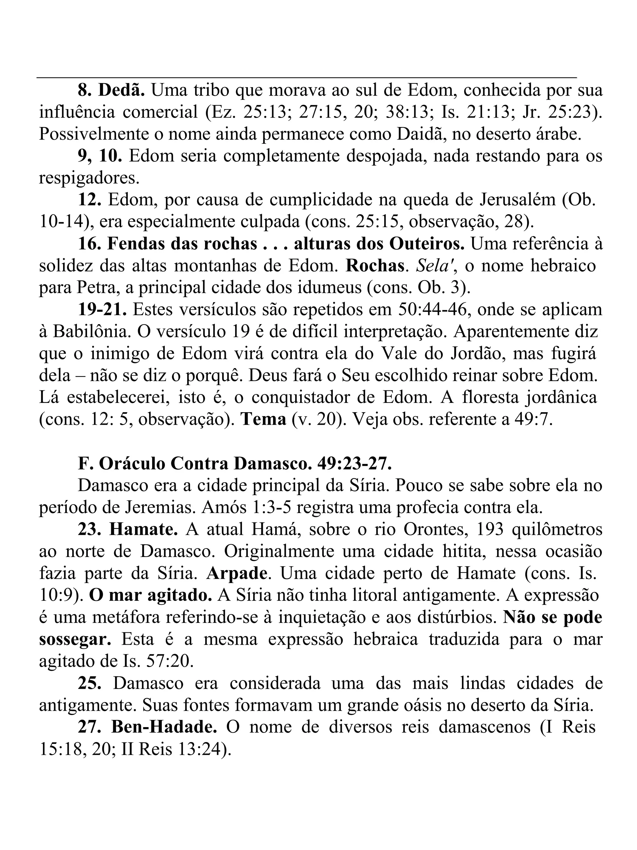 8. Dedã. Uma tribo que morava ao sul de Edom, conhecida por sua 
influência comercial (Ez. 25:13; 27:15, 20; 38:13; Is. 21:13; Jr. 25:23). 
Possivelmente o nome ainda permanece como Daidã, no deserto árabe. 
9, 10. Edom seria completamente despojada, nada restando para os 
respigadores. 
12. Edom, por causa de cumplicidade na queda de Jerusalém (Ob. 
10-14), era especialmente culpada (cons. 25:15, observação, 28). 
16. Fendas das rochas . . . alturas dos Outeiros. Uma referência à 
solidez das altas montanhas de Edom. Rochas. Sela', o nome hebraico 
para Petra, a principal cidade dos idumeus (cons. Ob. 3). 
19-21. Estes versículos são repetidos em 50:44-46, onde se aplicam 
à Babilônia. O versículo 19 é de difícil interpretação. Aparentemente diz 
que o inimigo de Edom virá contra ela do Vale do Jordão, mas fugirá 
dela – não se diz o porquê. Deus fará o Seu escolhido reinar sobre Edom. 
Lá estabelecerei, isto é, o conquistador de Edom. A floresta jordânica 
(cons. 12: 5, observação). Tema (v. 20). Veja obs. referente a 49:7. 
F. Oráculo Contra Damasco. 49:23-27. 
Damasco era a cidade principal da Síria. Pouco se sabe sobre ela no 
período de Jeremias. Amós 1:3-5 registra uma profecia contra ela. 
23. Hamate. A atual Hamá, sobre o rio Orontes, 193 quilômetros 
ao norte de Damasco. Originalmente uma cidade hitita, nessa ocasião 
fazia parte da Síria. Arpade. Uma cidade perto de Hamate (cons. Is. 
10:9). O mar agitado. A Síria não tinha litoral antigamente. A expressão 
é uma metáfora referindo-se à inquietação e aos distúrbios. Não se pode 
sossegar. Esta é a mesma expressão hebraica traduzida para o mar 
agitado de Is. 57:20. 
25. Damasco era considerada uma das mais lindas cidades de 
antigamente. Suas fontes formavam um grande oásis no deserto da Síria. 
27. Ben-Hadade. O nome de diversos reis damascenos (I Reis 
15:18, 20; II Reis 13:24). 
 